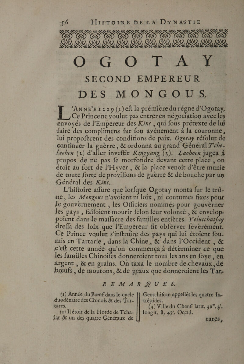 O G O T A Y ' V SECOND EMPEREUR DES M O N G O U S, L’Anne’e 1229(1) eft la première du régne d’Ogotay. Ce Prince ne voulut pas entrer en négociation avec les envoyés de l’Empereur des Kins , qui fous prétexte de lui faire des complimens fur fou avènement à la couronne * lui propofèrent des conditions de paix. Ogotay réfolut de continuer la guerre , 6c ordonna au grand Général Tche- laohen (2) d’aller inve'ftir Kinqyyan^ (3). Laohoen jugea a propos de ne pas fe morfondre devant cette place , on étoit au fort de l’Hyver , 6c la place venoit d’être munie de toute forte de provisions de guerre 6c de bouche par un Général des Kins. L’hiftoire allure que lorfque Ogotay monta fur le trô¬ ne , les Montons n’avoient ni loix , ni coutumes fixes pour le gouvernement 3 les Officiers nommés pour gouverner les pays , faifoient mourir felon leur volonté , 6c envelop- poient dans le maflacre des familles entières. Yelutcbutfay drelîa des loix que l’Empereur fit obfèrver févèremenr. Ce Prince voulut s’inftruire des pays qui lui étoient fou¬ rnis en Tartarie , dans la Chine, 6c dans l’Occident , 6c c’eft cette année qu’on commença à détèrminer ce que les familles Chinoises donneroient tous les ans en foye , en argent , 6c en grains. On taxa le nombre de chevaux,de Bœufs, de moutons de peaux que donneroient les Tar- REMARQUES. ( î ) Année du Bœuf dans le cycle duodénaire des Chinois & des Tar¬ tar es. {2) Il étoit de la Horde de Tcha- ,iar &c un des quatre Généraux de Gentchifcan appelles les quatre In¬ trépides. (5) Ville du Chenfi latit. 36°. 3'. longit. 8. 47'. Occid. rares9 \