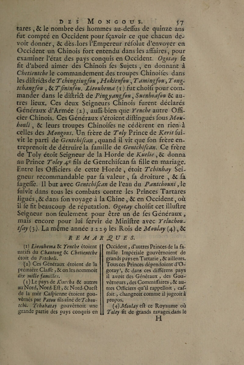 tares , & le nombre des hommes au-deiTus de quinze ans fut compté en Occident pour fçavoir ce que chacun de- voit donner, Sc dès-lors l’Empereur réfolut d’envoyer en Occident un Chinois fort entendu dans les affaires, pour examiner l’état des pays conquis en Occident. Ogotay fe fit d’abord aimer des Chinois fes Sujets , en donnant à Chetientche le commandement des troupes Chinoifes dans les did rids de T chingtiugfou3 Hokienfou, T amingfou3 T ong- tchangfou 3 Sc T[ininfou. Lieouhema ( 1 ) fut choifi pour com¬ mander dans le diftrid de Pingyangfou, Suenhoafou Sc au¬ tres lieux. Ces deux Seigneurs Chinois furent déclarés Généraux d’Armée (2), auffi-bien que Yenche autre Offi¬ cier Chinois. Ces Généraux s’étoient diftingués fousMou- houli, Si leurs troupes Chinoifes ne cédèrent en rien-à celles des Mongous. Un. frère de Toly Prince de Keritfui- vit le parti de Gentchifcan 3 quand il vit que fon frère en- treprenoit de détruire la famille de Gentchifcan. Ce frère de Toly étoit Seigneur de la Horde de Kuelic , & donna au Prince T oie y 4e fis de Gentchifcan fa fille en mariage. Entre les Officiers de cette Horde , étoit Tchinhay Sei¬ gneur recommandable par fa valeur , fa droiture , Sc fa ïagefîè. Il but avec Gentchifcan de l’eau du Pantchouni 3 le fui vit dans tous les combats contre les Princes Tartares ligués, Sc dans fon voyage à la Chine, Si en Occident, où il fe fit beaucoup de réputation. Ogotay choifit cet illuftre Seigneur non feulement pour être un de fes Généraux , mais encore pour lui fervir de Minîftre avec Yeluchou- *fay{î)- La même année 1 2 29 les Rois de Moulay (4), Sc REMARQUES. (1) Lieouhema de Tenche étoient natifs du Chantong de Chetientche étoit du Petcheli. (z) Ces Généraux étoient de la première Cla/Te, de on les nommoit dix mille familles. (?) Le pays de Kintcha de autres au Nord, Nord- Eli:, de Nord-Oueft de la mèr Cafpienne étoient gou- vèrnés par Patou fis aîné deTchou- tchi. Tchahatay gouvèrnoit une grande partie des pays conquis en Occident, d’autres Princes de la fa¬ mille Impériale gouvèrnoient de grands pays en Tartarie , de ailleurs. Tous ces Princes dépendoient d’O- gotay', de dans ces différens pays il avoir des Généraux , des Gou¬ verneurs , des CommiiTaires , de au¬ tres Officiers qu’il rappelloit , caf- foit, changeait comme il jugeoit à propos. (4) Moulay eft ce Royaume où Toley fit de grands ravages dans le H