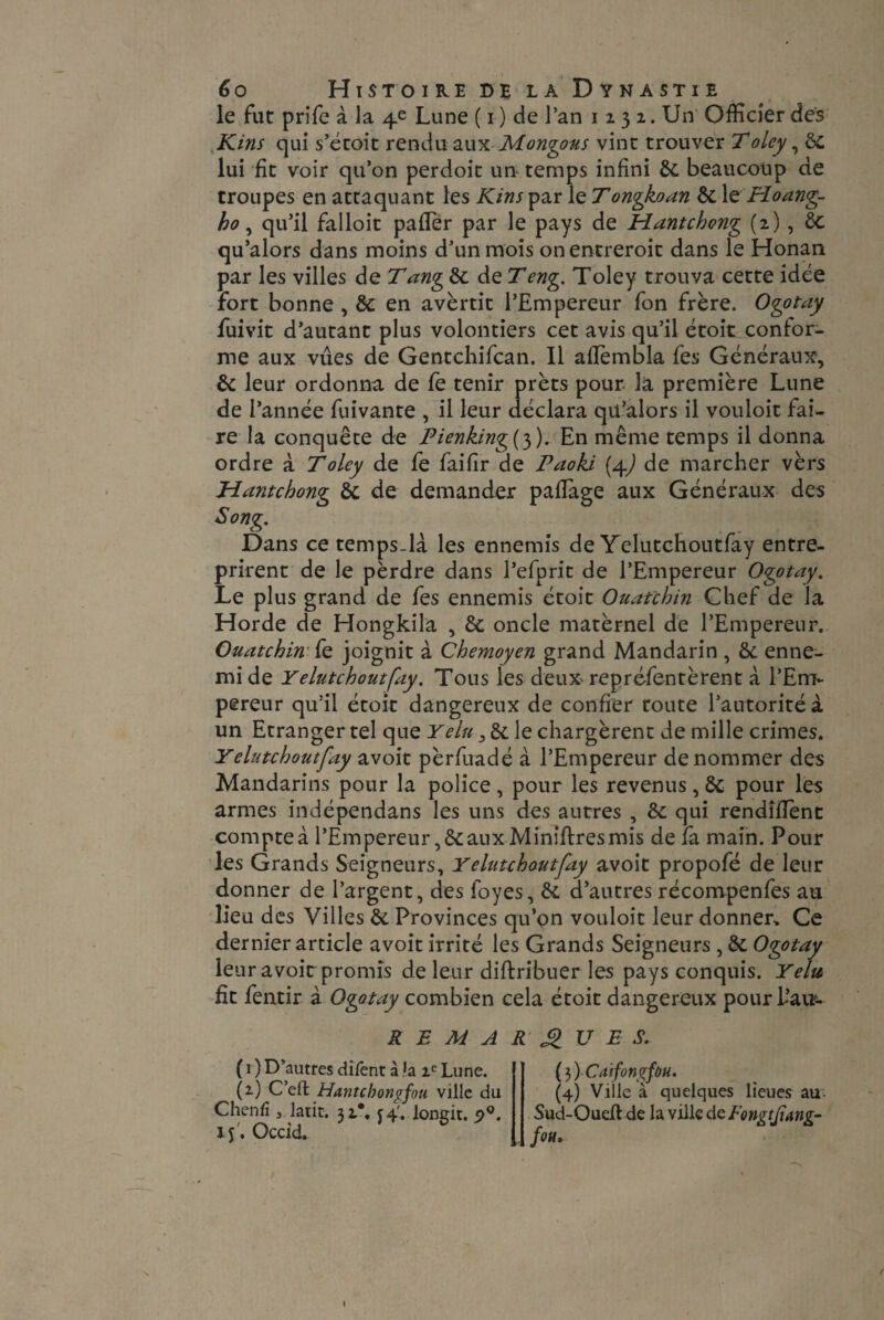 le fut prife à la 4e Lune ( 1 ) de J’an 1231. Un Officier des Kins qui s’étoit rendu auxMontons vint trouver Toley, 8c lui fit voir qu’on perdoit un temps infini 8c beaucoup de troupes en attaquant les Kins par le Tongkoan 8c le Hoang- ho , qu’il falloit pafTer par le pays de Hantchong (2), 8c qu’alors dans moins d’un mois onentreroit dans le Honan par les villes de Tang 8c de Teng. Toley trouva cette idée fort bonne , 8c en avertit l’Empereur fon frère. Ogotay fuivit d’autant plus volontiers cet avis qu’il étoit confor¬ me aux vues de Gentchifcan. Il afTembla fes Généraux, 8c leur ordonna de fe tenir prêts pour la première Lune de l’année fuivante , il leur déclara qu’alors il vouloir fai¬ re la conquête de Pienking{3). En même temps il donna ordre à Toley de fe faifir de Paoki (4) de marcher vèrs H ante bong 8c de demander paflàge aux Généraux des Song. Dans ce temps-là les ennemis de Yelutchoutfay entre¬ prirent de le pèrdre dans l’efprit de l’Empereur Ogotay. Le plus grand de fes ennemis étoit Ouatchin Chef de la Horde de Hongkila , 8c oncle matèrnel de l’Empereur. Ouatchin fe joignit à Chemoyen grand Mandarin , & enne¬ mi de Yelutchoutfay. Tous les deux^ repréfentèrent à l’Em¬ pereur qu’il étoit dangereux de confier toute l’autorité à un Etranger tel que Y élu, 8c le chargèrent de mille crimes. Yelutchoutfay avoit pèrfuadé à l’Empereur dénommer des Mandarins pour la police, pour les revenus, 8c pour les armes indépendans les uns des autres , 8c qui rendîflent compte à l’Empereur, & aux Minières mis de fa main. Pour les Grands Seigneurs, Yelutchoutfay avoit propofé de leur donner de l’argent, des foyes, 8c d’autres récompenfes au lieu des Villes 8c Provinces qu’on vouloit leur donner. Ce dernier article avoit irrité les Grands Seigneurs , 8c Ogotay leur avoit promis de leur diftribuer les pays conquis. Yelte fit fentir à Ogotay combien cela étoit dangereux pour l’au- REMARQUES. ( 1 ) D’autres difent à la ic Lune. (2) Cell Hantcbongfou ville du Chenfî, latit. 31*. 54'. longit. 5>°. if. Occid. (3 ) Caifongfùu. (4) Ville à quelques lieues au- Sud-Oueft de la ville de Eongtjïang- fou,