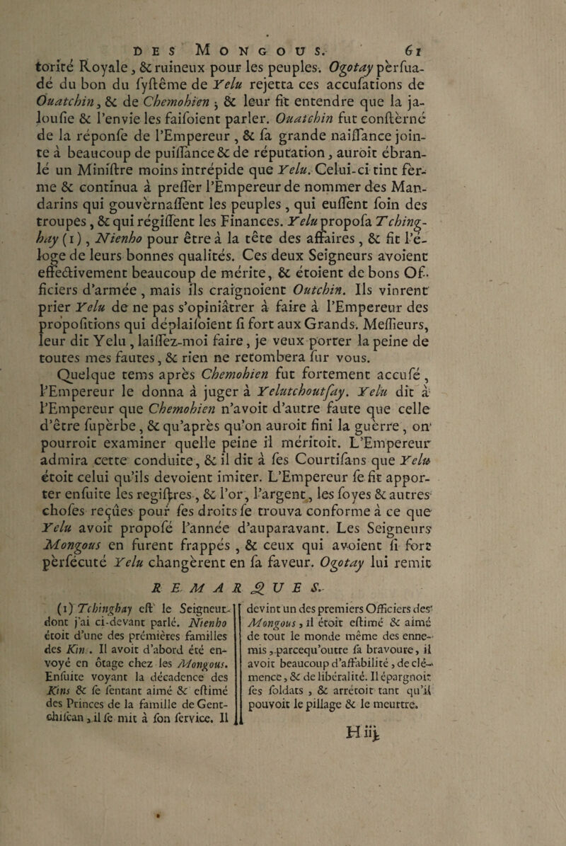torité Royale , 6c ruineux pour les peuples. Ogotay pèrfua- dé du bon du fyftême de Yelu rejetca ces accufations de Ouatcbin, 6c de Cbemobien ^ 6c leur fit entendre que la ja- loufie 6c l’envie les faifoient parler. Ouaichin fut eonftèrnc de la réponfe de l’Empereur , 6c fa grande naiflance join¬ te à beaucoup de puillance 6c de réputation , auroit ébran¬ lé un Miniftre moins intrépide que 1^/0. Celui-ci tint fer¬ me 6c continua à prefler l’Empereur de nommer des Man¬ darins qui gouvernaient les peuples , qui eufient foin des troupes, 6c qui régiiïent les Finances. Yelu propofa Tcbing- bay ( i ), Nienbo pour être à la tête des affaires , 6c Et l’é¬ loge de leurs bonnes qualités. Ces deux Seigneurs avoienc effedivement beaucoup de mérite, 6c étoient de bons Of¬ ficiers d’armée , mais ils craignoient Outcbin. Ils vinrent prier Yelu de ne pas s’opiniâtrer à faire à l’Empereur des prbpofitions qui déplaifoient fi fort aux Grands. Meilleurs, leur dit Yelu , laifiez-moi faire, je veux porter la peine de toutes mes fautes, 6c rien ne retombera fur vous. Quelque tems après Cbemobien fut fortement accufé, l’Empereur le donna à juger à Yelutcboutfay. Yelu dit à; l’Empereur que Cbemobien n’avoit d’autre faute que celle d’être fupèrbe, 6c qu’après qu’on auroit fini la guèrre , on pourroit examiner quelle peine il méritoit. L’Empereur admira cette conduite, 6c il dit à fes Courtifans que Y élit étoit celui qu’ils dévoient imiter. L’Empereur fe fit appor¬ ter enfuite les régi (1res, 6c l’or, l’argent, les foyes 6c autres choies reçues pour fes droits fe trouva conforme â ce que Yelu avoir propofé l’année d’auparavant. Les Seigneurs Mongous en furent frappés , 6c ceux qui avoient fi fort pèrfécuté Yelu changèrent en fa faveur. Ogotay lui remit REMARQUES, (i) Tchingbay cil le Seigneur^ dont j’ai ci-devant parlé. N'tenho étoit d’une des premières familles des Km . Il avoir d’abord été en¬ voyé en otage chez les Mongous. Enluite voyant la décadence des Kms 8c le fentant aimé 8c eftimé des Princes de la famille de Gent- chilcan 3 il fe mit à fon fervice. Il devint un des premiers Officiers des' Mongous j il étoit eftimé 8c aimé de tout le monde même des enne¬ mis ,-parcequ’outre fa bravoure, il avoir beaucoup d’affabilité , de clé¬ mence, 8c de libéralité. Ilépargnoit fes foldats , & arrétoit tant qu’il pouvoit le pillage 6c le meurtre.