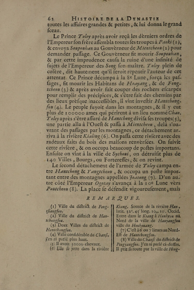 toutes les affaires grandes 6c petites, 6c lui donna le grand fceau. Le Prince Toley après avoir reçu les derniers ordres de l’Empereur fon frère aflembla toutes fes troupes à Paoki ( i ), 6cenvoya Soupoubanzw GouvèrneurdeMientcbcou(i) pour demander paflage. Ce Gouverneur fit mourir Soupouban^ 6c par cette imprudence caufa la ruine d’une infinité de fujets de l’Empereur des Song fon maître. Toley plein de colère, dit hautement qu’il feroit repentir l’auteur de cec attentat. Ce Prince décampa à la 8e Lune, força les paf- fages, fit mourir les Habitans de Fîoayang , 6c de Fong- tcheou (3) 6e après avoir fait couper des rochers efcarpés pour remplir des précipices,6c s’être fait des chemins par des lieux prèfque inaccefïibles, il vint inveflir Fîantcbong- fou (4). Le peuple fuyoit dans les montagnes, 6c il y eut plus de 100000 âmes qui périrent à un lieu nommée^. Toley après s’être afTuré de Mantcbong divifa fes troupes(5), une partie alla à l’Oued: 6c pafla à Mientcbeou , delà s’ou¬ vrant des paflàges par les montagnes, ce détachement ar¬ riva à la rivière Kialing (6). On pafla cette rivière avec des radeaux faits du bois des maifons renvèrfées. On fuivit cette rivière , 6c on occupa beaucoup de polies importans. Enfuite on vint à la ville de Sycboui, on détruifit plus de 140 Villes 5 Bourgs ,011 Forterefles, 6c on revint. Le fécond détachement de l’armée de Toley campa en¬ tre Hantcbong 6c Yangtcbeou , 6c occupa un polie impor¬ tant entre des montagnes appellées Joatong (7). D’un au¬ tre côté l’Empereur Ogotay s’avança à la 1 oe Lune vèrs Toutcheou (8). La place fe défendit vigoureufemçnt, mais REMARQUES, (1) Ville du diftridt de Fong- tjiangfou. (2) Ville du diflridt de Han- tcb-ongfou. (3) Deux Villes du diftriét de Hantchongfou. (4) Ville confidérable du Chanfî, j’en ai parlé plus haut. (f) Il avoit 30000 chevaux. [<?) Elle fe jette dans la rivière Kiatig. Source de la rivière Han, latit. 320.4Ô long. io0.10'. Occid. Entre dans le IOang à Hankéou au. Nord de la ville de Hanjangfou ville du Hotikouung. (7) C’eftà<j ou ylieuesauNord- Eft de Hantchongfou. (8) VilleduCbanjt du difhiélde Pingyangfou. j’en ai parlé ci-dcllus. Il prit fa route par la ville de Hing-