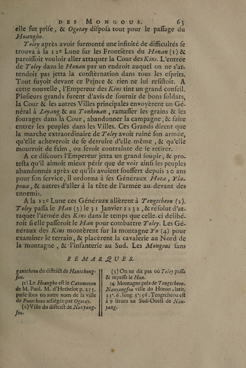 elle fut prife., ôc Ogotay difpofa tout pour le pafiage du Hoangho. Toley après avoir furmonté une infinité de difficultés fe trouva à la i ie Lune fur les Frontières du Honan (i) & paroifibit vouloir aller attaquer la Cour des Kins. L’entrée de Toley dans le Honan par un endroit auquel on ne s’at- tendoit pas jetta la confirmation dans tous les efprits. Tout fuyoit devant ce Prince 5c rien ne lui refiftoit. A cette nouvelle , l’Empereur des Kins tint un grand confeil. Plusieurs grands furent d’avis de fournir de bons foldats, la Cour 5c les autres Villes principales envoyèrent un Gé¬ néral à Loyang 5c au Tonkouan , ramafler les grains 5c les fourages dans la Cour, abandonner la campagne, 5c faire entrer les peuples dans les Villes. Ces Grands dirent que la marche extraordinaire de Toley avoir ruiné fon armée, qu’elle acheveroit de fe détruire cPelle. même 5c qu’elle mourroit de faim , ou feroit contrainte de le retirer. A ce difeours l’Empereur jetta un grand foupir, 5c pro- tefta qu’il aimoic mieux périr que de voir ainfi les peuples abandonnés après ce qu’ils avoient foufFert depuis 20 ans pour fon fervice, il ordonna à fes Généraux Hota 3 Y la, f)oua, 5c autres d’aller à la tête de l’armée au-devant des ennemis. A la 12e Lune ces Généraux allèrent à Tengtcheou (2). Toley pafia le Han (3 ) le 3 1 Janvier 1 2 3 2,5c réfolut d’at¬ taquer l’armée des Kins dans le temps que celle-ci délibé- roit fi elle pafieroit le Han pour combattre Toley. Les Gé¬ néraux des Kins montèrent fur la montagne Yu (4) pour examiner le terrain, 5c placèrent la cavalerie au Nord de la montagne , 5c l’infanterie au Sud. Les Mongous fans REMARQUES. gantebeou du diftrift de Hante bong- fou. (1) Le Hoangho eftle Caramoran de M. Paul. M. d’Herbelot p. 2 <; parle fous un autre nom de la ville de Pourcheou aiïiégée par Ogotay. (2) Ville du diftridt d z N any ang- fou. (3) On ne dit pas où Toley paflà 5c repafla le Han. (4) Montagne près deTengîcheou. Nanyangfou ville du Honan, latir. 3 3 °. 6. long. 3 °: 5 6. Tengtcheou effc à 9 lieues au Sud-Ouell de N an- yang.