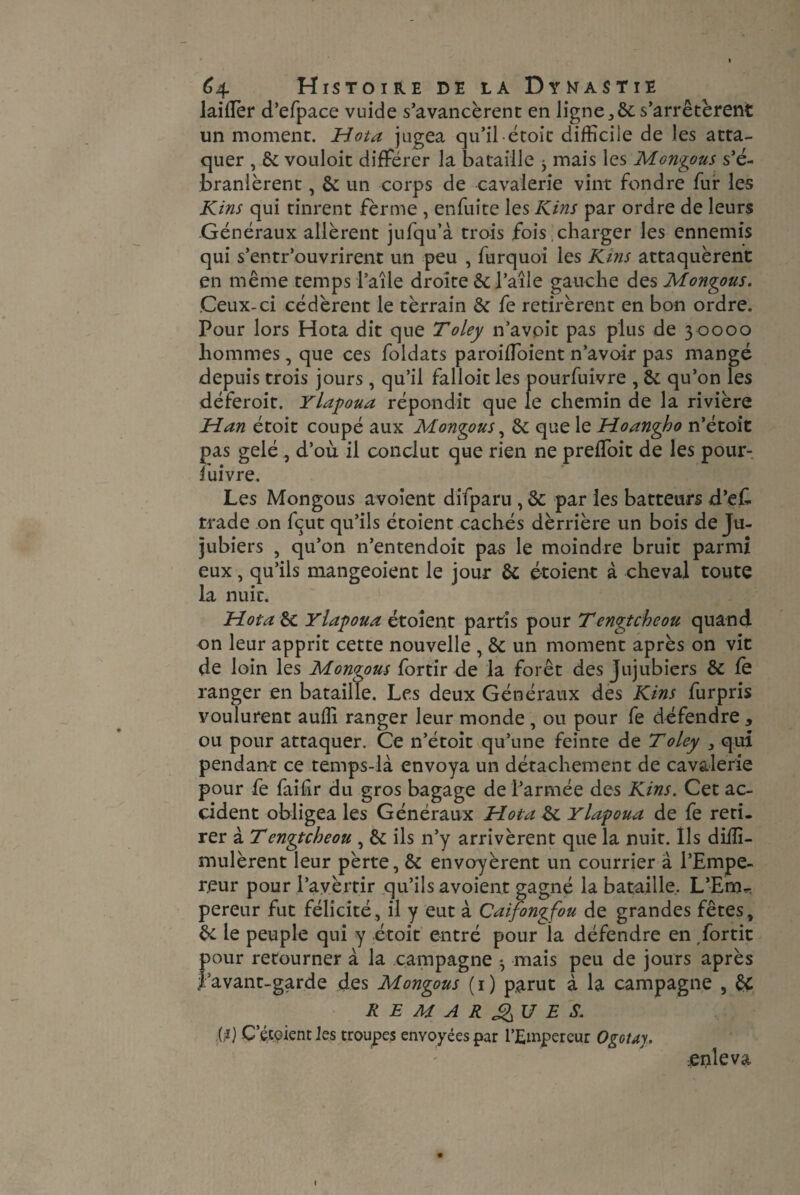 laillèr d’efpace vuide s’avancèrent en ligne,,6c s’arrêtèrent un moment. Mota jugea qu’il étoit difficile de les atta¬ quer , 6c vouloit différer la bataille ^ mais les Mongous s’é¬ branlèrent , 6c un corps de cavalerie vint fondre fur les Kins qui tinrent fèrme , enfuite les Kins par ordre de leurs Généraux allèrent jufqu’à trois fois charger les ennemis qui s’entr’ouvrirent un peu , furquoi les Kins attaquèrent en même temps l’aîle droite 6c l’aîle gauche des Mongous. Ceux-ci cédèrent le tèrrain 6c fe retirèrent en bon ordre. Pour lors Hota dit que Toley n’avoit pas plus de 3 0000 hommes, que ces foldats paroiffoient n’avoir pas mangé depuis trois jours, qu’il falloir les pourfuivre , 6c qu’on les déferoit. Ylapoua répondit que le chemin de la rivière Man étoit coupé aux Mongous, 6c que le Moangho n’étoit pas gelé , d’où il conclut que rien ne preffoit de les pour¬ suivre. Les Mongous avoient difparu , 6c par les batteurs d’e£ trade on fçut qu’ils étoient cachés dèrrière un bois de Ju¬ jubiers , qu’on n’entendoit pas le moindre bruit parmi eux, qu’ils mangeoient le jour 6c étoient à cheval toute la nuit. Mot a 6c Ylapoua étoient partis pour Tengtcheou quand on leur apprit cette nouvelle , 6c un moment après on vit de loin les Mongous fortir de la forêt des Jujubiers 6c le ranger en bataille. Les deux Généraux des Kins furpris voulurent auffi ranger leur monde , ou pour fe défendre , ou pour attaquer. Ce n’étoit qu’une feinte de Toley 3 qui pendant ce temps-là envoya un détachement de cavalerie pour fe faifir du gros bagage de l’armée des Kins. Cet ac¬ cident obligea les Généraux Mota 6c Ylapoua de fe reti¬ rer à Tengtcheou , 6c ils n’y arrivèrent que la nuit. Ils diiîï- mulèrent leur pèrte, 6c envoyèrent un courrier à l’Empe¬ reur pour l’avèrtir qu’ils avoient gagné la bataille. L’Ern^ pereur fut félicité, il y eut à Caifongfou de grandes fêtes, 6c le peuple qui y étoit entré pour ia défendre en fortit pour retourner à la campagne *, mais peu de jours après favant-garde des Mongous (1) parut à la campagne , êç REMARQUE S. .(.*) C’étoient Jes troupes envoyées par l’Empereur Ogotay. enleva