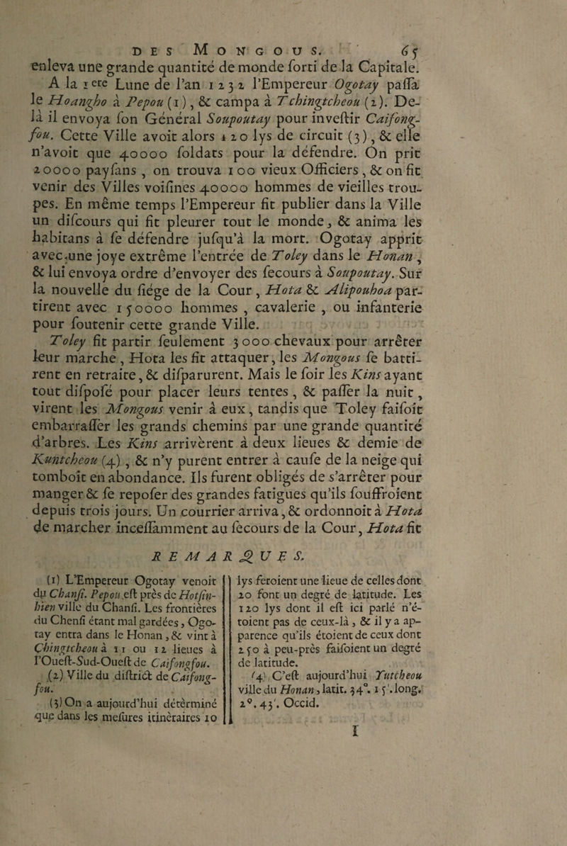 enleva une grande quantité de monde forti de la Capitale. A la iere Lune de l’an 1231 l’Empereur Ogotay paffia le Hoangho à Pepou (1 ), & campa à Tchingtcheou (2). De¬ là il envoya Ion Général Soupoutay pour inveftir Caifong- fou. Cette Ville avoit alors 1 20 lys de circuit (3), & elle n’avoit que 40000 foldats pour la défendre. On prit 2 0000 payfans , on trouva 100 vieux Officiers , 8c on de venir des Villes voifines 40000 hommes de vieilles trou¬ pes. En même temps l’Empereur fit publier dans la Ville un difeours qui fit pleurer tout le monde,, 8c anima les habitans à fe défendre jufqu’à la mort. Ogotay apprit avecaine joye extrême l’entrée de Toley dans le Honan , & lui envoya ordre d’envoyer des fecours à Soupoutay. Sur la nouvelle du fiége de la Cour, Hota 8c Hlipouhoa par¬ tirent avec 150000 hommes , cavalerie , ou infanterie pour foutenir cette grande Ville. Toley fit partir feulement 3000 chevaux pour arrêter leur marche , Hota les fit attaquer, les Montons le batti¬ rent en retraite, 8c difparurent. Mais le foir les Kins ayant tout difpofé pour placer leurs tentes , 8c palier la nuit, virent les Mongo us venir â eux, tandis que Toley faifoit embarradèr les grands chemins par une grande quantité d’arbres. Les Kins .arrivèrent à deux lieues 8c demie de Kuntcheou (4) } 8c n’y purent entrer à caufe de la neige qui tomboit en abondance. Ils furent obligés de s’arrêter pour manger & fe repofer des grandes fatigues qu’ils fouffroient depuis trois jours. Un courrier arriva, 8c ordonnoit à Hota de marcher incellàmment au fecours de la Cour, Hota fie REMARQUAS, {1) L’Empereur Ogotay venoit dp. Cbanji. Pepou efl près de Hotjïn- Inen ville du Chanfi. Les frontières du Chenfi étant mal gardées, Ogo¬ tay entra dans le Honan, & vint à Çbingtcb-eou à n ou u lieues à 1 Oueft-Sud-Oueft de Caifongfou. (2) Ville du diftriét de Caifong- fou. (3) On a aujourd’hui détèrminé qug dans les mefures itinéraires 10 lys feroient une lieue de celles dont 20 font un degré de latitude. Les 120 lys dont il eft ici parlé n’é- toient pas de ceux-là, & il y a ap¬ parence qu’ils étoient de ceux dont 2fo à peu-près faifoientun degré de latitude. q},C’eft aujourd’hui Yutcbeou ville du Honan, latit. 3 40.15 long. 2°. 43'. Occid. I