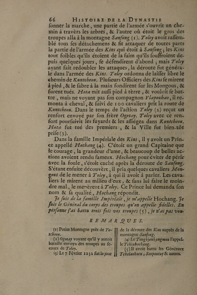 y 66 Histoire de la Dynastie Tonner la marche, une partie de l’armée s’ouvrit un che¬ min à travers les arbres, 8c l’autre où étoit le gros des troupes alla à la montagne Sanfong ( i ). Toley avoit raflem- blé tous Tes détachemens 8c fit attaquer de toutes parts la partie de l’armée des Kins qui étoit à Sanfong j les Kins tout Toibles qu’ils étoient de la faim qu’ils Touffroient de¬ puis quelques jours, Te défendirent d’abord j mais Toley ayant fait redoubler les attaques, la déroute fut généra¬ le dans l’armée des Kins. T oley ordonna de laifier libre le chemin de Kuntcheou. Plufieurs Officiers des Kinsfe mirent à pied , 8c le Tabre à la main fondirent fur les Mongous, 8c furent tués. Hota mit auffi pied à terre 3 8c vouloit Te bat¬ tre , mais ne voyant pas Ton compagnon Ylapouhao, il re¬ monta à cheval, 8c Tuivi de i oo cavaliers prit la route de Kuntcheou. Dans le temps de l’aclion T oley (i) reçut un renfort envoyé par Ton frère Ogotay. Toley avec ce ren¬ fort pourfuivit les fuyards & les afliégea dans Kuntcheou. Hota fut tué des premiers , 8c la Ville fut bien-tôt prife(3). Dans la famille Impériale des Kins , il y avoit un Prin¬ ce appellé Hochang (4). C’étoit un grand Capitaine que le courage , la grandeur d’ame, 8c beaucoup de belles ac¬ tions avoient rendu fameux. Hochang pour éviter de périr avec la foule, s’étoit caché après la déroute de Sanfong. S’étant enfuite découvèrt, il pria quelques cavaliers Mon¬ gous de le mener à T oley, à qui il avoit à parler. Les cava¬ liers le mirent au milieu d’eux 8c Tans lui faire le moin¬ dre mal, le menèrentaTolcy. Ce Prince lui demanda Ton nom 8c fa qualité , Hochang répondit. Je fuis de la famille Impériale ,je m'appelle Hochang. Je fuis le Général du corps des troupes qu'on appelle fi déliés. En pèrfonne fai battu trois fois vos troupes (5) , je n'ai pas vou- REMARQUES. (1) Petite Montagne près de Tu- tcheou. (2.) Ogotay voyant qu’il y auroit bataille envoya des troupes au fe- cours de Toley. (3) Le 7 Février 1131 futle jour \ de la déroute des Kins auprès delà montagne Sanfong. (4) Le Tongkienkangmou l’appel¬ le Tchinhocbang. (j) Il avoit battu les Généraux Tçbelaohoen » Soupoutay 8c autres.