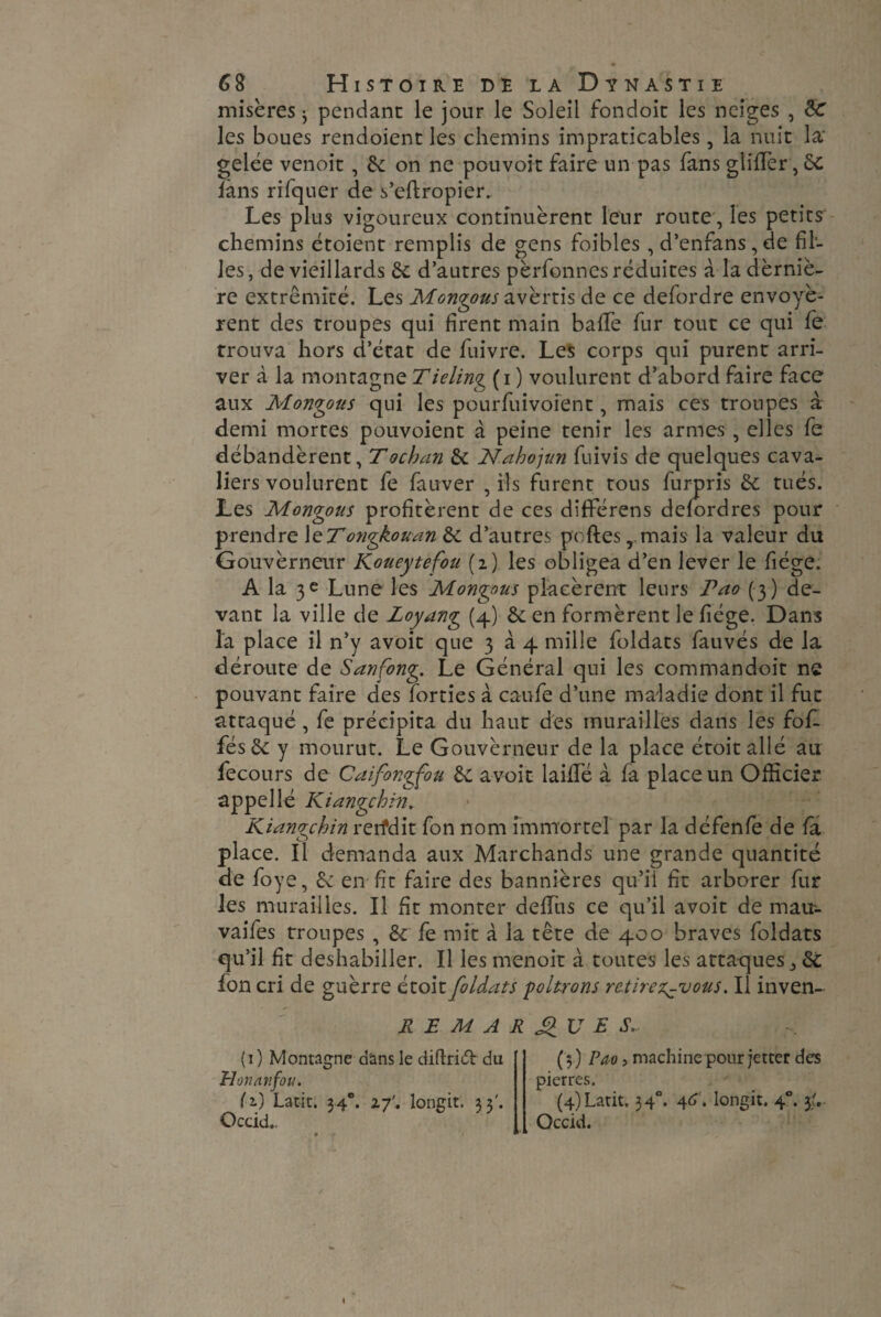 misères 3 pendant le jour le Soleil fondoit les neiges , Sc les boues rendoient les chemins impraticables, la nuit la' gelée venoit, 6c on ne pouvoir faire un pas fans glider ,6c fans rifquer de s’eftropier.. Les plus vigoureux continuèrent leur route, les petits chemins étoient remplis de gens foibles , d’enfans, de fil¬ les, de vieillards 6e d’autres pèrfonnes réduites à ladèrniè- re extrémité. Les Montons avèrtis de ce defordre envoyè¬ rent des troupes qui firent main baffie fur tout ce qui fe trouva hors d’état de fuivre. Les corps qui purent arri¬ ver à la montagne Tiding (i ) voulurent d’abord faire face aux Montons qui les pourfuivoient, mais ces troupes à demi mortes pouvoient à peine tenir les armes , elles fe débandèrent, Tochan 6c Nahojun fuivis de quelques cava¬ liers voulurent fe fa ever , ils furent tous fur-pris 6c tués. Les Mongous profitèrent de ces difFérens defordres pour prendre le7ongkouan 6c d’autres poftes, mais la valeur du Gouvèrneur Koueytefou (2) les obligea d’en lever le fiége. A la 3e Lune les Mongous placèrent leurs Pao (3) de¬ vant la ville de Loyang (4) 6c en formèrent le fiége. Dans la place il n’y avoit que 3 à 4 mille foldats fauvés de la déroute de Sanfong. Le Général qui les commandoit ne pouvant faire des forties à caufe d’une maladie dont il fut attaqué , fe précipita du haut des murailles dans les fof- fés6c y mourut. Le Gouvèrneur de la place étoit allé au fecours de Caifongfou 6c avoit laillé à fa place un Officier appel lé Kiangchin. Kiangchin rerfdit fon nom immortel par la défenfe de la place. Il demanda aux Marchands une grande quantité de foye, 6c en fit faire des bannières qu’il fit arborer fur les murailles. Il fit monter deffiis ce qu’il avoit de mau- vaifes troupes , 6c fe mit à la tête de 400 braves foldats qu’il fit deshabiller. Il les menoit à toutes les attaques ^ 6c fon cri de guèrre étoit foldats -poltrons retirez-vous. Il inven- REMARQUES,. (1 ) Montagne dans le diffridt du Honan fou. (2.) Latit. 34e. iy'. longit. 33'. Occid.. ( 3 ) Pao y machine pour jetter des pierres. (4) Latit. 340. 4<L longit. 40. 3;. Occid.