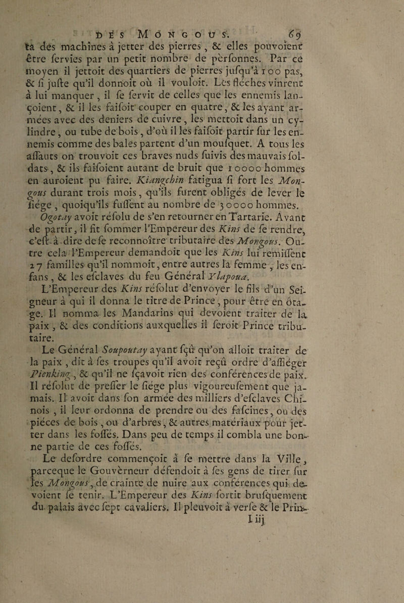 ta des machines à jetter des pierres, & elles pouvoient être fervies par un petit nombre de perfonnes. Par ce moyen il jettoit des quartiers de pierres jufqu’à 100 pas, & ii jiifte qu’il donnoit où il vouloir. Les flèches vinrent a lui manquer , il fe fervit de celles que les ennemis lan- çoient, & il les faifoit couper en quatre, & les ayant ar¬ mées avec des deniers de cuivre, les mettoit dans un cy¬ lindre , ou tube de bois, d’ou il les faifoit partir fur les en¬ nemis comme des baies partent d’un moufquet. A tous les aflauts on trouv'oit ces braves nuds fuivis des mauvais fol- dats, & ils fai-foient autant de bruit que 1 0000 hommes en auroient pu faire. Kiangchin fatigua fl fort les Mon- gous durant trois mois, qu’ils furent obligés de lever le flége , quoiqu’ils fu lient au nombre de 30000 hommes. Ogotay avoit réfolu de s’en retourner en Tartane. Avant de partir 3 il fit fommer l’Empereur des Kins de fe rendre, c’elt-à-dire defe reconnoitre tributaire àzs Mongous. Ou¬ tre cela l’Empereur demandoit que les Kins lui remiflenc 27 familles qu’il nommoit, entre autres la femme , les en- fans , àc les efclaves du feu Général Ylapoua. L’Empereur des Kins réfblut d’envoyer le fils d’un Sei¬ gneur à qui il donna le titre de Prince, pour être en ôta- ge. Il nomma les Mandarins qui dévoient traiter de la paix , & des conditions auxquelles il feroit Prince tribu¬ taire. Le Général Soupoutay ayant fçù qu’on alloit traiter de la paix , dit à fes troupes qu’il avoit reçu ordre d’afliéger Pienking, & qu’il ne fçavoit rien des conférences de paix. Il réfolut de prefler le flége plus vigoureufement que ja¬ mais. Il avoic dans fon armée des milliers d’efclaves Chi¬ nois , il leur ordonna de prendre ou des fafeines, ou des pièces de bois, ou d’arbres, & autres matériaux pour jet- ter dans les folles. Dans peu de temps il combla une bon-’ ne partie de ces folles. Le defordre commençoit à fe mettre dans la Ville, parceque le Gouverneur défendoit à les gens de tirer fur les Mongous ^de crainte de nuire aux conférences qui dé¬ voient fe tenir. L’Empereur des Kins fortit brufquement du palais aveefept cavaliers. Il pleuvoir à verfe & le PHi*- Iiij