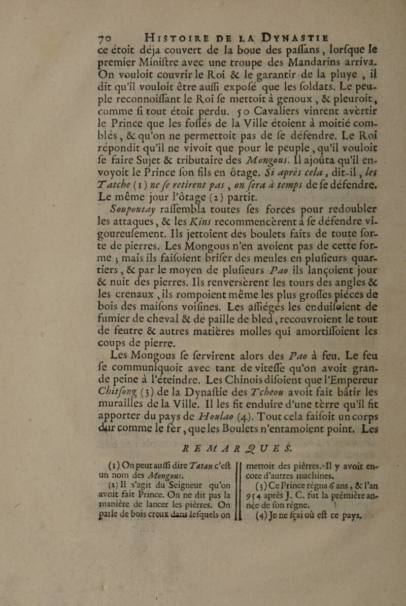 ce étoit déjà couvert de la boue des paflans, lorfque le premier Miniftre avec une troupe des Mandarins arriva.. On vouloit couvrir le Roi & le garantir de la pluye , il dit qu’il vouloit être aufli expofé que les foldats. Le peu¬ ple reconnoiffant le Roi Te mettoit à genoux , & pleuroit, comme fi tout étoit perdu. 5 o Cavaliers vinrent avertir le Prince que les foliés de la Ville étoient à moitié com¬ blés , &: qu’on ne permettoit pas de fe défendre. Le Roi répondit qu’il ne vivoit que pour le peuple , qu’il vouloir fe faire Sujet & tributaire des Monqous. Il ajouta qu’il en- voyoit le Prince fon fils en otage. Si après cela} dit-il, les T atche (1) ne fe retirent pas , on fera à temps de fe défendre. Le même jour l’otage (z) partit. Soupoutay raflembla toutes fes forces pour redoubler les attaques} & les Kins recommencèrent à fe défendre vi- goureufement. Ils jettoient des boulets faits de toute for¬ te de pierres. Les Mongous n’en avoient pas de cette for¬ me 5 mais ils faifoient brifer des meules en plufieurs quar¬ tiers , &: par le moyen de plufieurs Pao ils lançoient jour êc nuit des pierres. Ils renversèrent les tours des angles êc les crenaux , ils rompoient même les plus groflès pièces de bois des maifons voifines. Les afîiégés les enduifoient de fumier de cheval & de paille de bled, recouvroient le tout de feutre & autres matières molles qui amortifToiçnt les coups de pierre. Les Mongous fè fervirent alors des Pao à feu. Le feu fe communiquoit avec tant de vitefîe qu’on avoit gran¬ de peine à l’éteindre. Les Chinois difoient que l’Empereur Chitfong (3) de la Dynaflie des Tcbeou avoit fait bâtir les murailles de la Ville. Il les fit enduire d’une tèrre qu’il fît apporter du pays de Houlao (4). Tout cela faifoit un corps d^ur comme le fer, que les Boulets n’entamoient point. Les RE MARQUE S. ( I ) On peut aufli dire Tatan c’elt un nom des Mongous. (i) Il s’agit du Seigneur qu’on avcit fait Prince. On ne dit pas la manière de lancer les piètres. On paiiç de bois creux dans lefquels on mettoit des pièrres. • Il y avoit en¬ core d’autres machines. ( 3 ) Ce Prince régna 6 ans, 5c l’an 954 après J. C. fut la première an*- née de fon régne. (4)Jenefcaioù efl ce pays. l