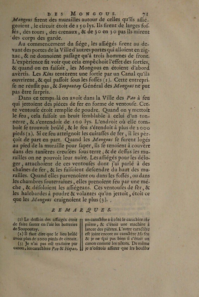 Mongous firent des murailles autour de celles qu’ils affié- geoient, le circuit étoit de i 5 o lys. Ils firent de larges fof- îes, des tours, des crenaux, & de 3 o en 3 o pas ils mirent des corps des garde. Au commencement du fiége, les affiégés firent au de¬ vant des portes de la Ville d’autres portes qui alloient en zig- ïac, & ne donnoient paflàge qu’à trois hommes de fronc. L’expérience fit voir que cela empêchoit l’effet des forties, & quand on en faifoit, les Mongous en étoient d’abord avertis. Les Kins tentèrent une fortie par un Canal qu’ils ouvrirent, & qui paffoit fous les foffés (1 ). Cette entrepri- fe ne réuffit pas , & Soupoutay Général des Mongous ne put pas être furpris. Dans ce temps-là on avoit dans la Ville des Pao à feu qui jettoient des pièces de fer en forme de ventoufe. Cet¬ te ventoufe étoit remplie de poudre. Quand on y mettoit le feu , cela faifoit un bruit femblable à celui d’un ton¬ nerre , & s’entendoit de 1 00 lys. L’endroit où elle tom- boit fe trouvoit brûlé, & le feu s’étendoit à plus de 2000 pieds (2). Si ce feu atteignoit les cuiraffes de fer , il les per¬ çoit de part en part. Quand les Mongous fe furent logés au pied de la muraille pour faper, ils fe tenoient à couvèrc dans des tanières creufées fous terre, & de deffus les mu¬ railles on ne pouvoir leur nuire. Les affiégés pour les délo¬ ger, attachoient de ces ventoufes dont j’ai parlé à des chaînes de fer , & les faifoient defcendre du haut des mu¬ railles. Quand elles parvenoient ou dans les foffés, ou dans les chambres fouterraines, elles prenoient feu par une mè¬ che , & défoloient les affiégeans. Ces ventoufes de fèr, Ôc les halebardes à poudre & volantes qu’on jettoit, étoit ce que les Mongous craignoient le plus (3). # REMARQUES, (1) Le defTein des a/îlégés étoit de faire fauter en l’air les batteries de Soupoutay. (2) Il faut dire que le lieu brûlé àvoit plus de 2000 pieds de circuit. (3) Je n’ai pas ofé traduire par canon, les caractères Pao & Hopao3 un caractère a à côté le caractère cbe pierre, & c’étoit une machine à lancer des pièrres. L’autre caractère eft joint encore au caraélère Ho feu & je ne fçai pas bien ii c’étoit un canon comme les nôtres. De même je n’oferois aflûrer que les boulets