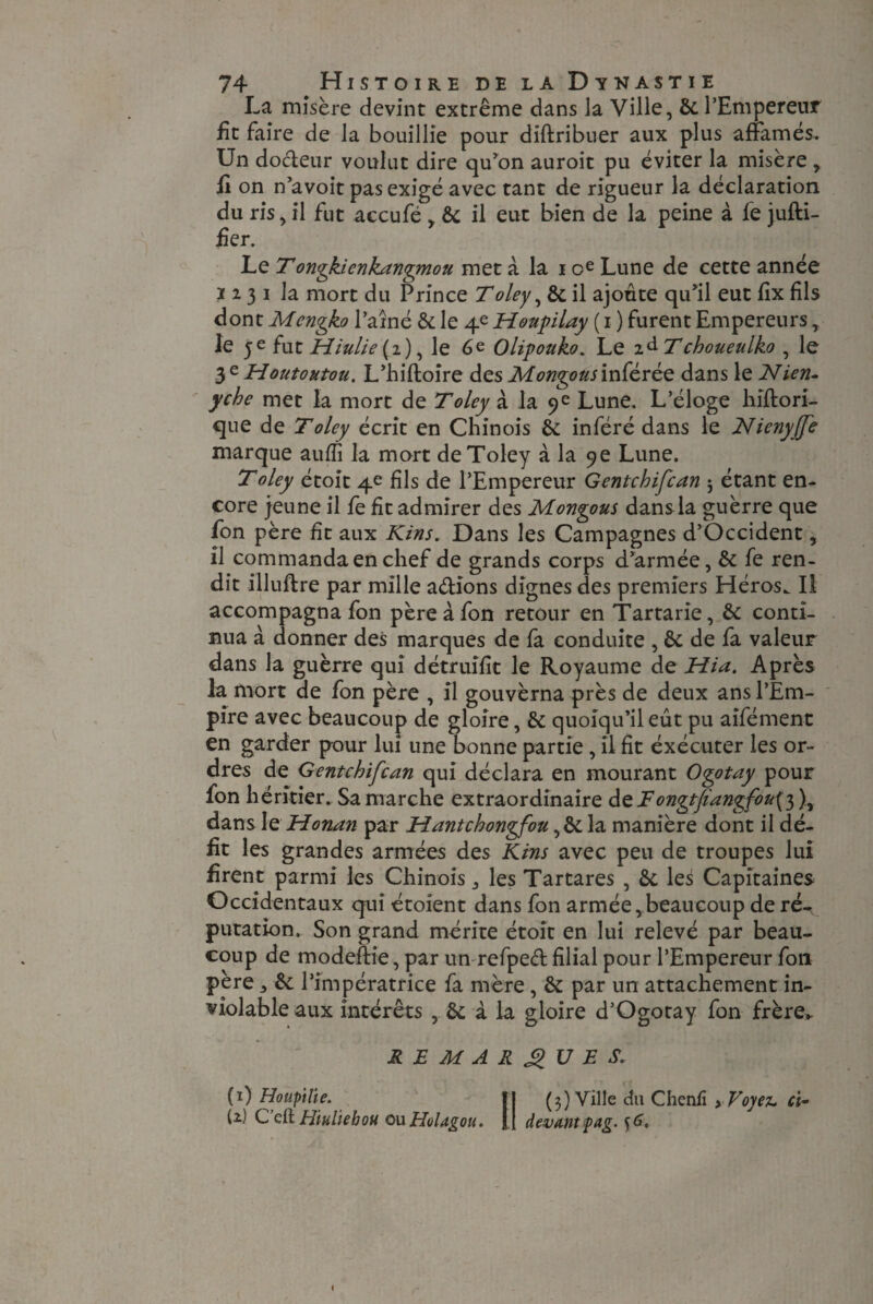 La misère devint extrême dans Ja Ville, 8c l’Empereur fit faire de la bouillie pour diftribuer aux plus affamés. Un docteur voulut dire qu’on auroit pu éviter la misère , fit on n’avoit pas exigé avec tant de rigueur la déclaration du ris, il fut accufé , 8c il eut bien de la peine à fe jufti- fier. Le Tongkienkangmou met à la i oe Lune de cette année 1231 la mort du Prince Toley, 8c il ajoute qu’il eut fix fils dont Mengko l’aîné 8c le 4e Houpilay ( 1 ) furent Empereurs, le 5e fut Hiulie (2), le 6e Olipouko. Le i&Tchoueulko , le 3 ^ Houtoutou. L’biftoîre des Montons inférée dans le Nien- yche met la mort de T oley à la 9 e Lune. L’éloge hiflori- que de T oley écrit en Chinois 8c inféré dans le Nienyffe marque auffi la mort deToley à la 9e Lune. T oley étoit 4e fils de l’Empereur Gentchifcan j étant en¬ core jeune il fe fit admirer des Mongous dansla guèrre que fon père fit aux Kins. Dans les Campagnes d’Occident, il commanda en chef de grands corps d’armée, 8c fe ren¬ dit illuftre par mille a&ions dignes des premiers Héros. Il accompagna fon père à fon retour en Tartarie, 8c conti¬ nua à donner des marques de fa conduite , 8c de fa valeur dans la guèrre qui détruifit le Royaume de Hia. Après la mort de fon père , il gouvèrna près de deux ans l’Em¬ pire avec beaucoup de gloire, 8c quoiqu’il eût pu aifément en garder pour lui une bonne partie, il fît éxécuter les or¬ dres de Gentchifcan qui déclara en mourant Ogotay pour fon héritier. Sa marche extraordinaire de F ongtfangfou^)^ dans le Honan par Hantchongfou ,& la manière dont il dé¬ fit les grandes armées des Kins avec peu de troupes lui firent parmi les Chinois,, les Tartares , 8c les Capitaines Occidentaux qui étoient dans fon armée,beaucoup de ré¬ putation. Son grand mérite étoit en lui relevé par beau¬ coup de modeftie, par un refped filial pour l’Empereur fon père j 8c l’impératrice fa mère , 8c par un attachement in¬ violable aux intérêts , 8c à la gloire d’Ogotay fon frère». REMARQUES. (1) Houpitie. Il (3) Ville du Chenfi > Voyez. ci~ (2) C cft Hiuliebou oxxHoUgou. JJ devantyag. ^6.