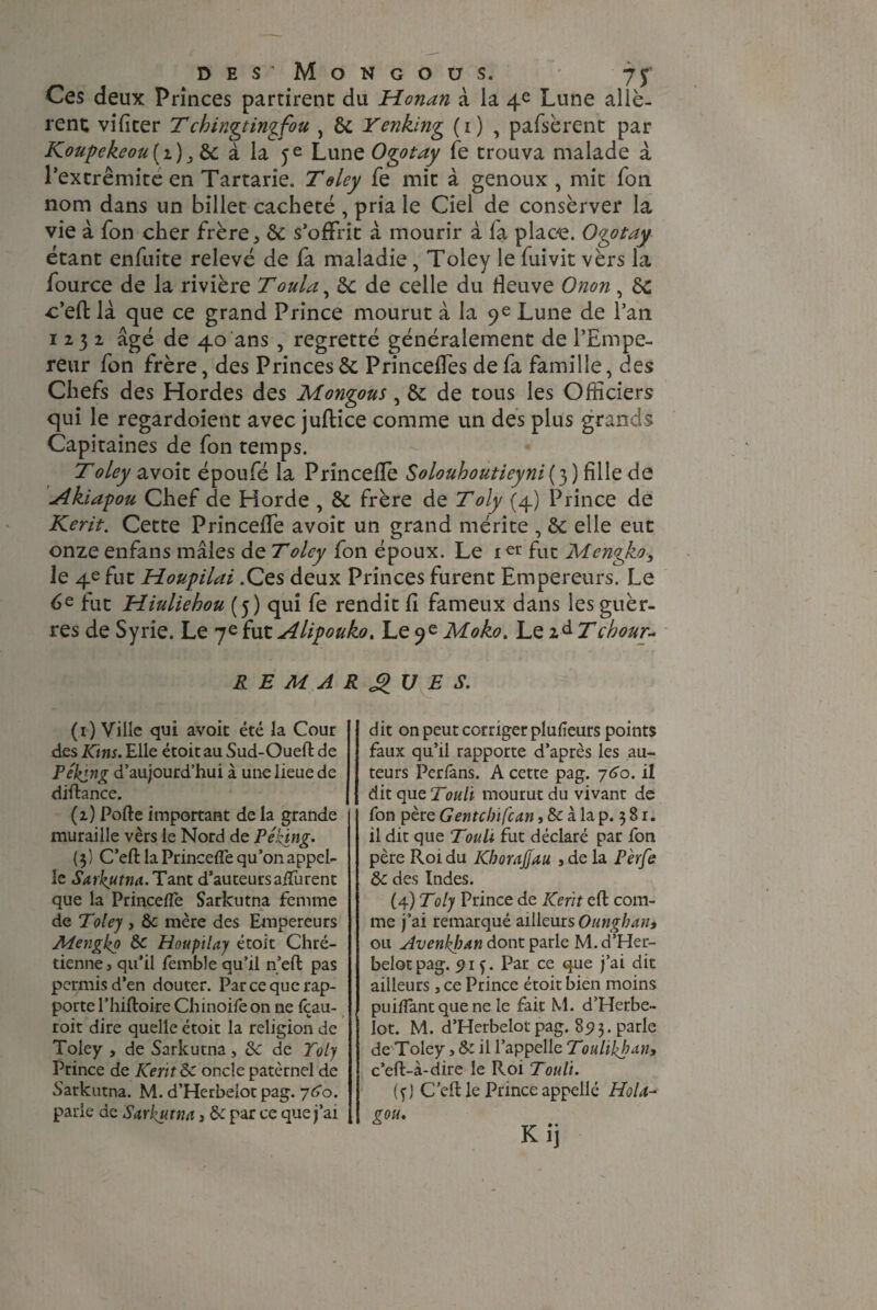 des^Mongous. ' 7 y Ces deux Princes partirent du Honan à ia 4e Lune allè¬ rent; vifiter T chingtingfou , de Yenking (1) , pafsèrent par Koupekeou ( 2 ) 3 de à la 5 e Lune Ogotay fe trouva malade à l’extrêmite en Tartarie. Toley fe mit à genoux , mit fon nom dans un billet cacheté , pria le Ciel de conserver la vie à fon cher frère, de s’offrit à mourir à la place. Ogotay étant enfuite relevé de fa maladie, Toley le fuivit vèrs la fource de la rivière Toula, de de celle du fleuve Onon, de c’effc là que ce grand Prince mourut à la 9e Lune de l’an 1232 âgé de 40 ans , regretté généralement de l’Empe¬ reur fon frère, des Princes de Princeffes de fa famille, des Chefs des Hordes des Mongous, de de tous les Officiers qui le regardoient avec juftice comme un des plus grands Capitaines de fon temps. T oley avoit époufé la Princelïè Solouhoutieyni ( 3 ) fille de Akiapou Chef de Horde , de frère de Toly (4) Prince de Kerit. Cette Princeffe avoit un grand mérite , de elle eut onze enfans mâles de Toley fon époux. Le 1 er fut Mcngko, le 4e fut Houpilai .Ces deux Princes furent Empereurs. Le 6e fut Hiuliehou (5) qui fe rendit fi fameux dans les guèr- res de Syrie. Le 7e fut Alipouko. Le 9e Moko. Le 2 à Tchour~ REMARQUES. (1) Ville qui avoir été la Cour des Kins. Elle étoit au Sud-Oueft de Peking d’aujourd’hui à une lieue de diftance. (2) Porte important de la grande muraille vèrs le Nord de Peking. ( 5 ) C’eft la Princefle qu’on appel¬ le Sarkutna. Tant d’auteursalïiirent que la Princerte Sarkutna femme de Toley , de mère des Empereurs Mengko de Houpilay étoit Chré¬ tienne, qu’il femble qu’il n’eft pas permis d’en douter. Par ce que rap¬ porte l’hiftoire Chinoife on ne fçau- roit dire quelle étoit la religion de Toley , de Sarkutna, de de Toly Prince de Kent de oncle paternel de Sarkutna. M. d’Herbelot pag. y do. parie de Sarkutna, de par ce que j’ai dit on peut corriger plufieurs points faux qu’il rapporte d’après les au¬ teurs Perfans. A cette pag. y60. il dit que mourut du vivant de fon père Gentcbifcan, de à la p. 3 8 r. il dit que Touli fut déclaré par fon père Roi du KhoraJjau , de la Pèrfe de des Indes. (4) Toly Prince de Kent eft com¬ me j’ai remarqué ailleurs Onngban, ou Avenbban dont parle M. d’Her¬ belot pag. 5? 13. Par ce que j’ai dit ailleurs, ce Prince étoit bien moins puirtant que ne le fait M. d’Herbe¬ lot. M. d’Herbelot pag. 8i?3. parle de Toley, de il l’appelle Toulikhan, c’eft-à-cüre le Roi Touli. (f) C'ert le Prince appellé Ho U-