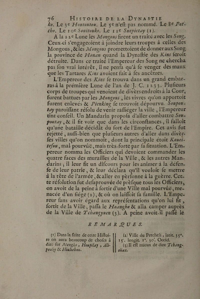 ko. Le 3 e Houtoutou. Le 5^ n’eft pas nommé. Le 8e Pot- cho. Le 1 oe Souitouko. Le 11e Suepietay ( 1 ). A la i ze Lune les Montons firent un traité avec les Song. Ceux-ci s’engageoient à joindre leurs rroupes à celles des Mongous, 6c les Mongous promettoient de donner aux Song la province de Honan quand la Dynaftie des Kins leroit détruite. Dans ce traité PEmpereur des Song ne chercha pas Ton vrai intérêt, il ne penfa qu’à fe venger des maux que les Tartares Kms a voient fait à fes ancêtres. L’Empereur des Kins fe trouva dans un grand embar¬ ras à la prémière Lune de l’an de J. C. 1233. Plufieurs corps de troupes qui venoient de divers endroits à la Cour, furent battues par 1 zs Mongous, les vivres qu’on apportoit furent enlevés 6c Pienking fe trouvoit dépourvu. Soupou- tay paroiffimt réfolu devenir raffiéger la ville , l’Empereur tint confeil. Un Mandarin propofa d’aller combattre Sou- poutay il fit voir que dans les circonftances, il falloir qu’une bataille décidât du fort de l’Empire. Cet avis fut rejetté , aufii-bien que plufieurs autres d’aller dans divèr- fes villes qu’on nommoit, dont la principale étoit Kouei- tefou, mal pourvue, mais très-forte par fa fituation. L’Em¬ pereur nomma les Officiers qui dévoient commander les quatre faces des murailles de la Ville , 6c les autres Man¬ darins 3 il leur fit un difcours pour les animer à la défen- fe de leur patrie , 6c leur déclara qu’il vouloit fe mettre à la tête de l’armée ,6caller en pèrfonne à la guerre. Cet¬ te réfolutionfut defaprouvée de prèfque tous les Officiers, on avoit de la peine à fortir d’une Ville mal pourvue, me¬ nacée d’un fiége (2), 6c où on laififoit fa famille. L’Empe¬ reur fans avoir égard aux repréfentations qu’on lui fit, fortit de la Ville, pafia le Hoangho 6c alla camper auprès de la Ville de Tchangyuen (3). A peine avoit-il pafifé le REMARQUES. (t J Dans la fuite de cette Hifloi- re on aura beaucoup de chofes à dire fur Alengko 3 Houptlay > Ali- foukp £<. Hiuliebou. (2) Ville du Petcheli, latit. 3 50. 15'. longit. i°. 30'. Occid. (3) Il cft mieux de dire TchAng- oit an.