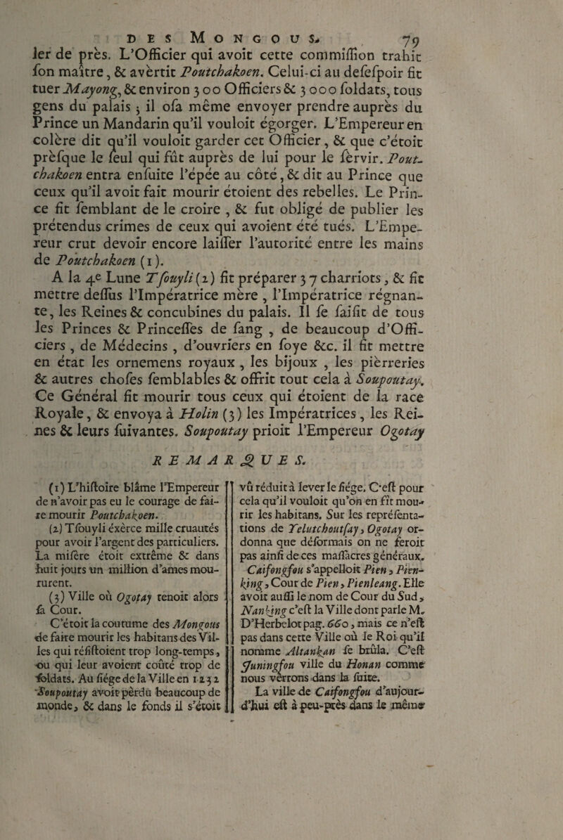 Jer de près, L’Officier qui avoir cette commiffion trahir fon maître, & avertit Poutchakoen. Celui-ci au defefpoir fit tuer Mayong, & environ 300 Officiers & 3000 foldats, tous gens du palais j il ofa même envoyer prendre auprès du Prince un Mandarin qu’il vouloit égorger. L’Empereur en colère dit qu’il vouloit garder cet Officier, & que c’étoit prèfque le leul qui fût auprès de lui pour le fèrvir. Pout- chakoen entra enfuite l’épée au côté, & dit au Prince que ceux qu’il avoitfait mourir étoient des rebelles. Le Prin¬ ce fit femblant de le croire , & fut obligé de publier les prétendus crimes de ceux qui avoient été tués. L’Empe¬ reur crut devoir encore laifier l’autorité entre les mains de Poutchakoen (1 ). A la 4e Lune Tfouyli(i) fit préparer 3 7 charriots, & fit mettre deffiis l’Impératrice mère , l’Impératrice régnan¬ te, les Reines & concubines du palais. Il fe faifit de tous les Princes & Princeffes de fang , de beaucoup d’Offi- ciers , de Médecins , d’ouvriers en foye &c. il fit mettre en état les ornemens royaux , les bijoux , les pièrreries &: autres chofes femblables & offrit tout cela à Soupoutay, Ce Général fit mourir tous ceux qui étoient de la race Royale, & envoya à Holin (3) les Impératrices, les Rei¬ nes & leurs fuivantes. Soupoutay prioit l’Empereur Ogotay R E M A (1) L’hiftoire blâme l’Empereur de n’avoir pas eu le courage de fai¬ re mourir Poutchakoen. (2) Tfouyliéxèrce mille cruautés pour avoir l’argent des particuliers. La mifère étoit extrême & dans huit jours un million d’ames mou¬ rurent. (3) Ville où Ogotay tenait alors fa Cour. Ce toit la coutume des Mongous de faire mourir les habitans des Vil¬ les qui réfftoient trop long-temps, ■ou qui leur avoient coûté trop de ■foldats. Au liège de la Ville en 1232 'Soupoutay avoir pèrdu beaucoup de monde, de dans le fonds il s’étoit g U E S. vu réduit à lever le liège. Oefl: pour cela qu’il vouloit qu’on en fît mou¬ rir les habitans. Sur les repréfenta- tions de Telutchoutfay, Ogotay or¬ donna que déformais on ne feroit pas ainfi de ces malfacres généraux. Caifongfou s’appelloit Pien , Pien- king. Cour de Pien ,Pienleang. Elle avoir aulïi le nom de Cour du Sud, Nanking c’eft la Ville dont parle M„ D’Herbelotpag. 66o, mais ce n’ell pas dans cette Ville où le Roi qu’il nomme Altankan fe brûla. C’efl: ÿumngfou ville du Honan comme nous verrons dans la foire. La ville de Caifongfou d’aujour¬ d’hui eft à peu-près dans le même