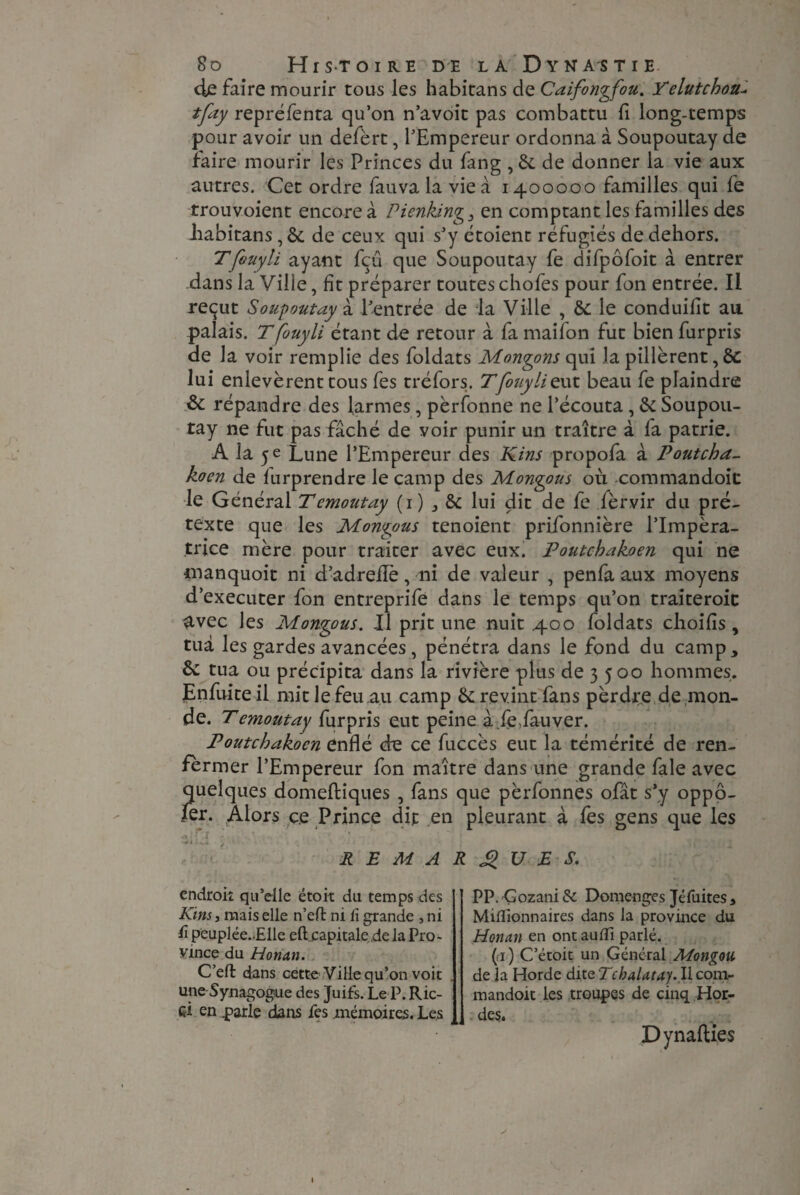 cie faire mourir tous les habitans de Caifongfou. Telutchoa tfay repréfenta qu’on n’avoit pas combattu fi long-temps pour avoir un defèrt, l’Empereur ordonna à Soupoutay de faire mourir les Princes du fang ,8c de donner la vie aux autres. Cet ordre fauva la vie a 1400000 familles qui fe trouvoient encore à Pienking3 en comptant les familles des habitans, & de ceux qui s’y etoient réfugiés de dehors. Tfouyli ayant fçü que Soupoutay fe difpôfoit à entrer dans la Ville, fit préparer toutes chofes pour fon entrée. Il reçut Soupoutay à. l’entrée de la Ville , 8c le conduifit au. palais. T fouyli étant de retour à fa maifon fut bien furpris de la voir remplie des foldats Mongons qui la pillèrent, 8c lui enlevèrent tous fes tréfors. T'fouyli eut beau fe plaindre & répandre des larmes, pèrfonne ne l’écouta , 8c Soupou¬ tay ne fut pas fâché de voir punir un traître à fa patrie. A la 5 e Lune l’Empereur des Kins propofa à Poutcha- koen de furprendre le camp des Mongous où commandoit le Général Temoutay (1) * 8c lui dit de fe fèrvir du pré¬ texte que les Mongous tenoient prifonnière l’Impéra¬ trice mère pour traiter avec eux. Poutchakoen qui ne manquoit ni d’adrefle, ni de valeur , penfa aux moyens d’executer fon entreprife dans le temps qu’on traiteroic avec les Mongous. Il prit une nuit 400 foldats choifîs, tua les gardes avancées , pénétra dans le fond du camp, 8c tua ou précipita dans la rivière plus de 3 500 hommes. Enfuite il mit le feu.au camp 8c revint fans pèrdre de mon¬ de. T emoutay furpris eut peine à fefauver. Poutchakoen enflé de ce fuccès eut la témérité de ren- fèrmer l’Empereur fon maître dans une grande fale avec quelques domeftiques , fans que pèrfonnes ofât s’y oppô- fer. Alors ce Prince dit en pleurant à les gens que les o « j 4 REMARQUES. endroit qu’elle étoit du temps des Kins, mais elle n’eft ni Ci grande , ni fi peuplée..Elle eft.capitale de la Pro¬ vince du Honan. C’eft dans cette Ville qu’on voit une Synagogue des Juifs. Le P. Ric¬ ci en parle dans fes mémoires. Les PP. Gozani & Domenges Jéfuites, Millionnaires dans la province du Honan en ont aulïi parlé. (ri ) C’étoit un Général Mongou de la Horde dite Tchalatay. Il com¬ mandoit les troupes de cinq Hor¬ des. DynalUes t