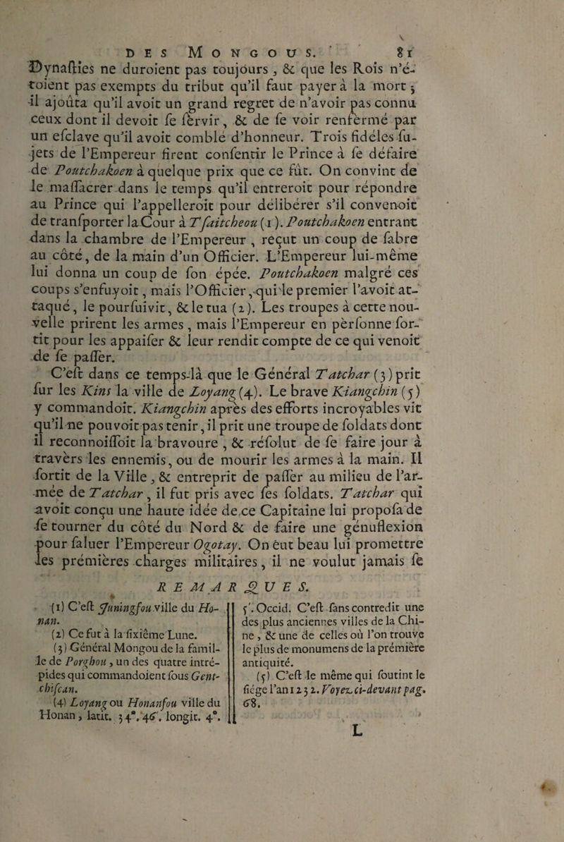 DynafHes ne duroient pas toujours 3 6c que les Rois n’é- toient pas exempts du tribut qu’il faut payer à la mort j -il ajouta qu’il avoit un grand regret de n’avoir pas connu ceux dont il devoit fe fèrvir, 6c de fe voir renfermé par un efclave qu’il avoit comble d’honneur. Trois fidèles fu- jets de l’Empereur firent confentir le Prince à fe défaire de Poutchakoen à quelque prix que ce idc. On convint de le matfacrer dans le temps qu’il entreroit pour répondre au Prince qui l’appelleroit pour délibérer s’il convenoit de tranfporter laCour à Tfaitcheou ( i ). Poutchakoen entrant dans la chambre de l’Empereur , reçut un coup de fabre au côté, de la main d’un Officier. L’Empereur lui-même lui donna un coup de fon épée. Poutchakoen malgré ces coups s’enfuyoit, mais l’Officier,«quillepremier l’avoit at¬ taqué , le pourfuivit, 6c le tua ( i ). Les troupes à cette nou¬ velle prirent les armes , mais l’Empereur en pèrfonne for- tit pour les appaifer 6c leur rendit compte de ce qui venoit de fe palier. C’eft dans ce temps-là que le Général Tatchar (3) prit fur les Kins la ville de Loyang{ 4). Le brave Ki ange b in (5) y commandoit. Kiangchin après des efforts incroyables vie qu’il ne pouvoit pas tenir, il prit une troupe de foldats dont il reconnoiffioit la bravoure , 6c refolut de fe faire jour à travers les ennemis, ou de mourir les armes à la main. Il fortit de la Ville ； 6c entreprit de pafièr au milieu de l’ar¬ mée dz Tatchar, il fut pris avec fes foldats. Tatchar qui avoit conçu une haute idée de,ce Capitaine lui propofa de •fe tourner du côté du Nord 6c de faire une génuflexion pour faluer l’Empereur Ogotay. On eut beau lui promettre les prémières charges militaires, il ne voulut jamais fe REMARQUES. (1) C’eft ÿiiriïngfou ville du Ho¬ nan. (2) Ce fut à la fixiême Lune. (3) Général Mongou de la famil¬ le de Porghou , un des quatre intré¬ pides qui commandoient fous Gcnt- chifean. (4) Loyang ou Honanfou ville du Honan, latit. 34*. 46. longit. 40. f'. Occid. C’eft fans contredit une des plus anciennes villes de la Chi¬ ne , 6c une de celles où l’on trouve le plus de monumens de la prémière antiquité. (f) C’eft le même qui foutintle fié ge l’an 1232. Voyez, ci-devant pag, 6%. à ' b L