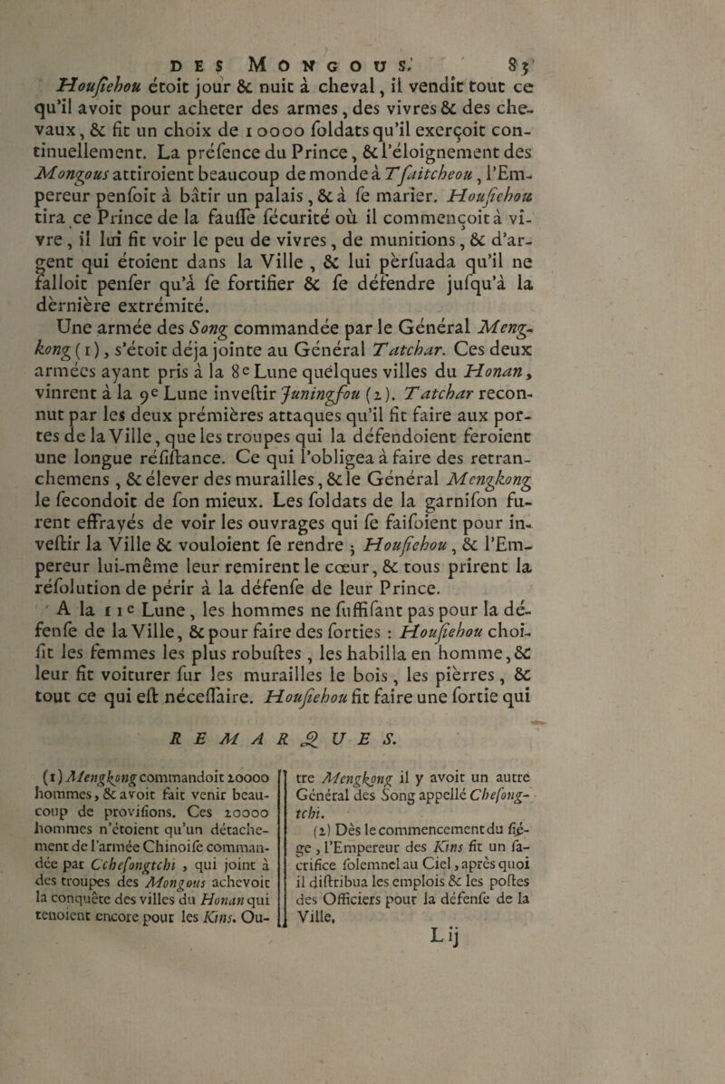 Houfiehou étoit jour 8c nuit à cheval, il vendit tout ce qu’il avoit pour acheter des armes, des vivres 8c des che¬ vaux, 8c fit un choix de 1 0000 foldats qu’il exerçoit con¬ tinuellement. La préfence du Prince, 8c l’éloignement des Montons attiroient beaucoup de monde à Tfaitcheou, l’Em¬ pereur penfoit à bâtir un palais,8c à fe marier. Houfiehou tira ce Prince de la faufTe fécurité où il commençoità vi¬ vre , il lui fit voir le peu de vivres, de munitions, Ôc d’ar¬ gent qui étoient dans la Ville , 8c lui pèrluada qu’il ne falloir penfer qu’à fe fortifier 8c fe défendre jufqu’à la dèrnière extrémité. Une armée des Song commandée par le Général Meng~ kong ( 1 ), s’écoit déjà jointe au Général Tatchar. Ces deux armées ayant pris à la 8 e Lune quelques villes du Honan> vinrent à la 9 e Lune invertir Juningfou (1 ). T atchar recon¬ nut par les deux prémières attaques qu’il fit faire aux por¬ tes de la Ville, que les troupes qui la défendoient feroient une longue réfiftance. Ce qui l’obligea à faire des retran- chemens , 8c élever des murailles, 8c le Général Mcngkong le fecondoit de fon mieux. Les foldats de la garnifon fu¬ rent effrayés de voir les ouvrages qui fe faifoient pour in¬ vertir la Ville 8c vouloient fe rendre ； Houfiehou, 8c l’Em¬ pereur lui-même leur remirent le cœur, 8c tous prirent la réfolution de périr à la défenfe de leur Prince. ' A la fie Lune , les hommes ne fuffifant pas pour la dé¬ fenfe de la Ville, 8c pour faire des forties ： Houfiehou choi- flt les femmes les plus robuftes , les habilla en homme,8c leur fît voiturer fur les murailles le bois, les pierres, 8c tout ce qui eft néceffaire. Houfiehou fit faire une fortie qui REMARQUES. (1 ) Aiengkgng commandoit 10000 hommes, &: avoit fait venir beau¬ coup de provifîons. Ces ioooo hommes n’étoient qu’un détache¬ ment de l’armée Chinoife comman¬ dée pat Cchefongtcbï , qui joint à des troupes des Mongous achevoit la conquête des villes du Horumqui tenoient encore pour les Kms. Ou¬ tre Mcngkong il y avoit un autre Général des Songappellé Cbefong- tchï. (1) Dès le commencement du fîé- ge , l’Empereur des Kins fit un fa- ctifice folemnelau Ciel, après quoi il diftribua les emplois & les portes des Officiers pour la défenfe de la Ville. Lij U