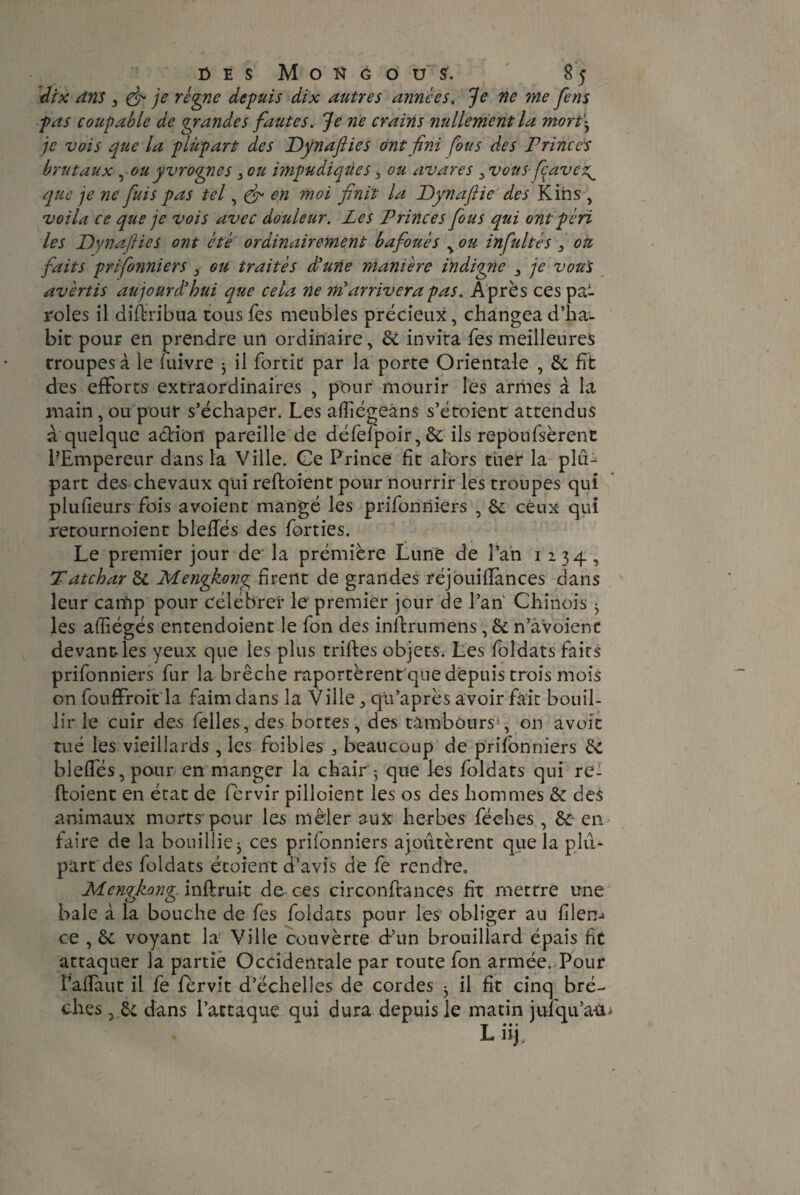 dix dns 3 & je régne depuis dix autres années. Je ne me fens pas coupable de grandes fautes. Je ne crains nullement la mort\ je vois que la plupart des Dynaflies ont fini fous des Princes brutaux ^ou yvrognes , ou impudiques 3 ou avares 3 vous fçavez^ que je ne fuis pas tel, & en 7noi finit la Dynaftie des Kins , voila ce que je vois avec douleur. Les Princes fous qui ont péri les Dynaflies ont été • ordinairement bafoués v ou infultés 3 ou faits prifonniers , ou traités d'une manière indigne 3 je vou's avertis aujourd'hui que cela ne mi arrivera pas. Après ces pa¬ roles il distribua tous fes meubles précieux, changea d’ha¬ bit pour en prendre un ordinaire, &L invita Tes meilleures troupes à le luivre 3 il fortit par la porte Orientale , 6c fit des efforts extraordinaires , pour mourir les armes à la main, ou pour s’échaper. Les afliégeàns s’étoient attendus a quelque action pareille de défefpoir, 6c ils repbufsèrent PEmpereur dans la Ville. Ce Prince fit alors tuer la plu¬ part de<s chevaux qui reftoient pour nourrir les troupes qui plufieurs fois avoient mangé les prifonniers , 6c ceux qui retournoient bleffés des forties. Le premier jour de la prémière Lune de l’an 1234, Tatchar 6c Mengkong firent de grandes réjouiflànces dans leur canip pour célébrer le premier jour de l’an Chinois 3 les affiégés entendoient le fon des inftrumens, & n’avoient devant-les yeux que les plus triltes objets. Les foîdats faits prifonniers fur la brèche raportèrent que depuis trois mois on fouffroit la faim dans la Ville qu’après avoir fait bouil¬ lir le cuir des felles, des bottes, des tambours1, on avoît tué les vieillards, les foibles beaucoup de prifonniers 6c bleffés, pour en manger la chair3 que les foldats qui re¬ ftoient en état de fèrvir pilloient les os des hommes & des animaux morts pour les mêler aux herbes féehes , 6c en faire de la bouillie3 ces prifonniers ajoutèrent que la plu¬ part des foldats étoient d’avis de fe rendre. Mengkotig- inftruit de ces circonftances ht mettre une baie à la bouche de fes foldats pour les obliger au filem ce , & voyant la Ville couvèrte d’un brouillard épais fit attaquer la partie Occidentale par toute fon armée. Pour l’affaut il fe fervit d’échelles de cordes 3 il fit cinq brè¬ ches , 6c dans l’attaque qui dura depuis le matin jufqu’a-ct