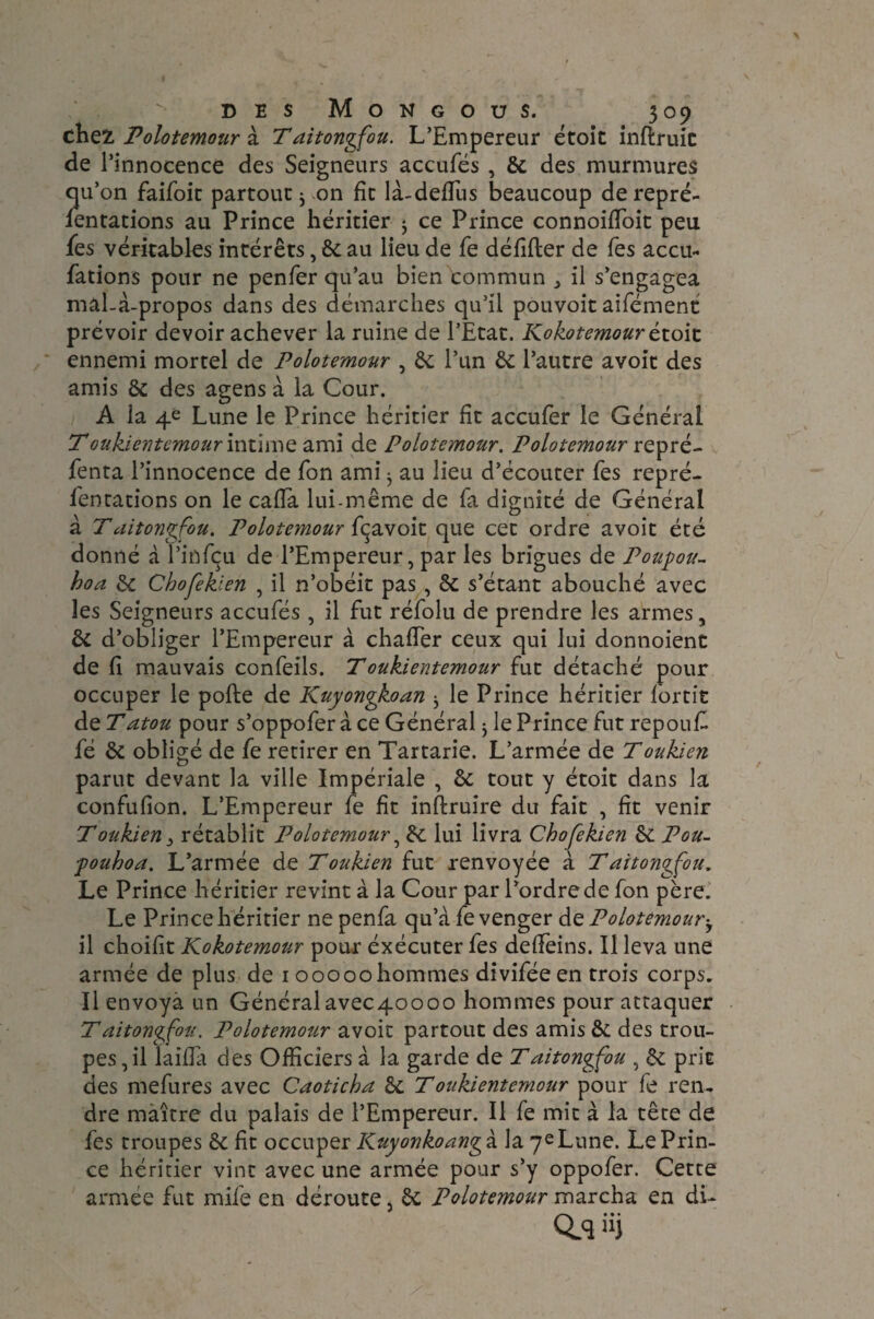 chez Polotemour à Taitongfou. L’Empereur étoit inftruic de l’innocence des Seigneurs accules , 6c des murmures qu’on faifoit partout 3 on fit là-deffus beaucoup de repré- fentations au Prince héritier 3 ce Prince connoiffoit peu fes véritables intérêts, 6c au lieu de fe défifter de Tes accu¬ sations pour ne penfer qu’au bien commun ^ il s’engagea mal-à-propos dans des démarches qu’il pouvoit aifément prévoir devoir achever la ruine de l’Etat. Ko ko temour étoit ennemi mortel de Polotemour , St l’un 6c l’autre avoit des amis 6c des agens à la Cour. A la 4e Lune le Prince héritier fit accufer le Générai T oukientemour intime ami de Polotemour. Polotemour repré¬ senta l’innocence de Ton ami 3 au lieu d’écouter fies repré¬ sentations on le ca.fla lui-même de fa dignité de Général à Taitongfou. Polotemour fçavoit que cet ordre avoit été donné à l’infçu de l’Empereur, par les brigues de Poupou- boa 6c Chofeklen , il n’obéit pas , 6c s’étant abouché avec les Seigneurs accufés , il fut réfolu de prendre les armes, 6c d’obliger l’Empereur à chaffer ceux qui lui donnoient de fi mauvais confeils. Toukientemour fut détaché pour occuper le pofte de Kuyongkoan 3 le Prince héritier Sortit de Tatou pour s’oppofer à ce Général 3 le Prince fut repouf fé 6c obligé de fe retirer en Tartarie. L’armée de Toukien parut devant la ville Impériale , 6c tout y étoit dans la confufion. L’Empereur fe fit inftruire du fait , fit venir Toukien 3 rétablit Polotemour, 6c lui livra Chofekien 6c Pou- pouhoa. L’armée de T oukien fut renvoyée à Taitongfou. Le Prince héritier revint à la Cour par l’ordre de Son père. Le Prince héritier ne penfa qu’à fe venger dz Polotemour-, il choifit Kokotemour pour éxécuter fes deffeins. Il leva une armée de plus de 1 00000 hommes diviféeen trois corps. Il envoya un Généralavec4oooo hommes pour attaquer Taitongfou. Polotemour avoit partout des amis &: des trou¬ pes, il laiffa des Officiers à la garde de Taitongfou , 6c prit des mefures avec Caoticba 6c T oukientemour pour fe ren¬ dre maître du palais de l’Empereur. Il fe mit à la tête de fes troupes 6c fit occuper Kuyonkoangà. la 7e Lune. Le Prin¬ ce héritier vint avec une armée pour s’y oppofer. Cette armée fut mife en déroute, 6c Polotemour marcha en di- Q.qüj
