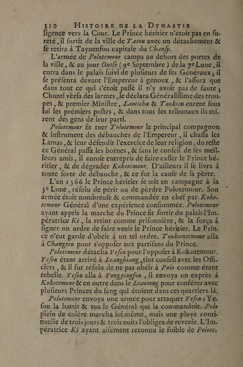 ligence vers la Cour. Le Prince héritier n’étoit pas en fu¬ reté, il fortit de la ville de Tatou avec un détachement 6c fê retira à Tayuenfou capitale du Chanfy. L’armée de polotemour campa au dehors des portes de la ville 3 6c au jour Outfe ( 9e Septembre ) de la 7e Lune, il entra dans le palais fuivi de plulîeurs de fes Généraux $ il fe préfenta devant l’Empereur à genoux , 6c l’aflura que dans tout ce qui s’étoit palTé il n’y avoit pas de faute 5 Chunti vèrfa des larmes, le déclara Généraliflime des trou¬ pes , 6c premier Minirtre, Laoticha 6c Toukien eurent fous lui les prémiers portes, 6c dans tous les tribunaux ils mi¬ rent des gens de leur parti. Polotemour fit tuer Tolotemour le principal compagnon 6c infiniment des débauches de l’Empereur, il chaffa les Lamas, 6c leur défendit l’exercice de leur religion 5 du refte ce Général parta les bornes , 6c fans le confeil de fes meil¬ leurs amis, il auroit entrepris de faire carter le Prince hé¬ ritier , 6c de dégrader Kokotemour. D’ailleurs il fe livra à toute forte de débauche, êc ce fut la caufe de fa perte. L’an 13 GG le Prince héritier fe mit en campagne à la 3 e Lune , réfolu de périr ou de perdre Polotemour. Son armée étoit nombreufe 6c commandée en chef par Koko¬ temour Général d’une expérience confommée. Polotemour ayant appris la marche du Prince fit fortir du palais l’Im¬ pératrice Ki, la retint comme prifonnière, 6c la força à ligner un ordre de faire venir le Prince héritier. Le Prim ce n’eut garde d’obéir à un tel ordre. T oukientemour alla à Changtou pour s’oppofer aux partifans du Prince. Polotemour détacha Yefou pour l’oppofer à Kokotemour. Yefou étant arrivé à Leanghiang^tint confeil avec les Offi¬ ciers , 6c il fut réfolu de ne pas obéir à Polo comme étant rebelle. Yefou alla à Yongpingfou , il envoya un exprès à Kokotemour 6c en outre dans le Leaotong pour conférer avec plufieurs Princes du fang qui étoient dans ces quartiers-là. Polotemour envoya une armée pour attaquer Yefou j Ye- fou la battit 6c tua le Général qui la commandoit. Polo plein de colère marcha lui-même, mais une piuye conti¬ nuelle de trois jours 6c trois nuits l’obligea de revenir. L’Im¬ pératrice Ki ayant aifément reconnu le foible de Poloter