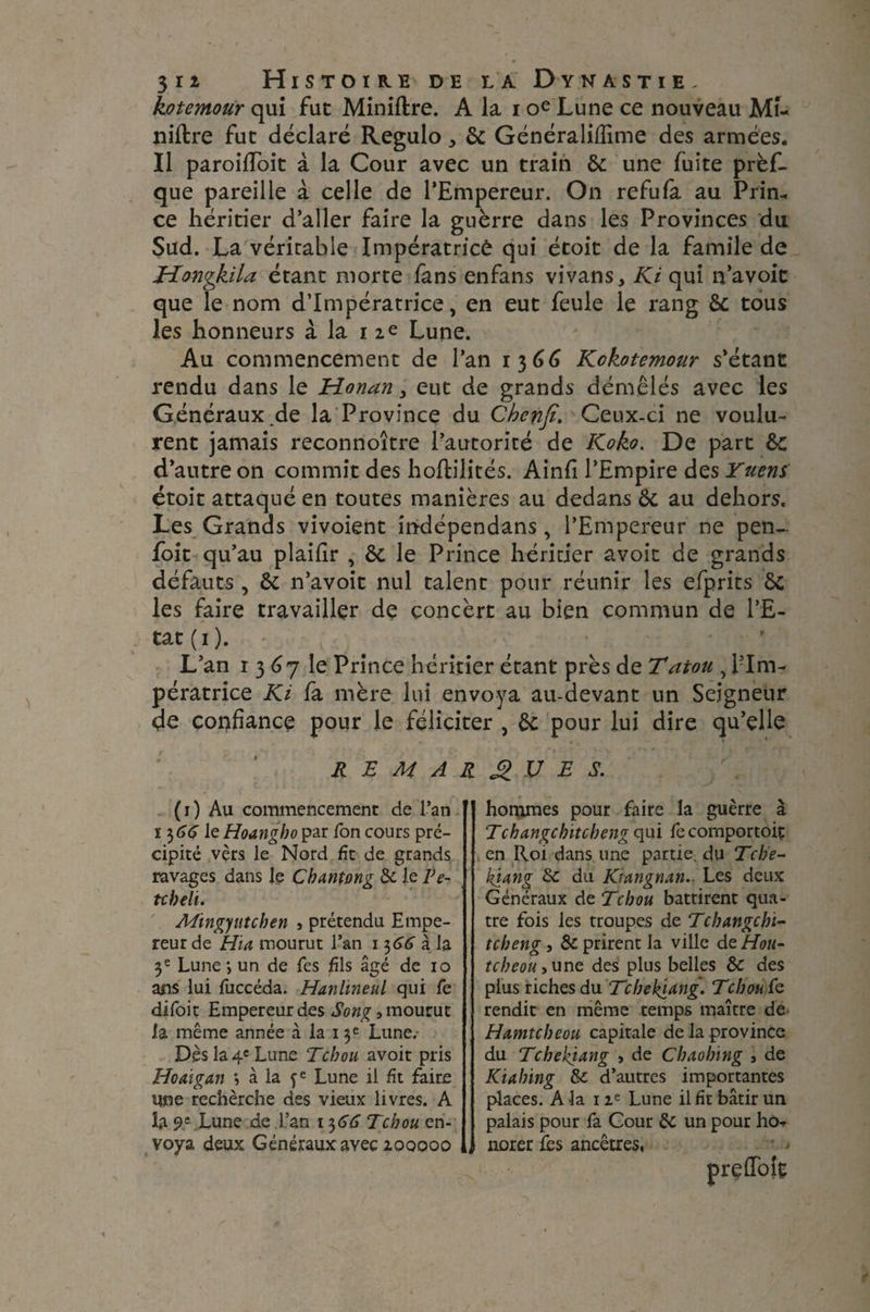 kotemour qui fut Miniftre. A la i oe Lune ce nouveau Mi¬ nière fut déclaré Regulo^ & Généralifîime des armées. Il paroiffoit à la Cour avec un train &: une fuite prèf- que pareille à celle de l’Empereur. On refufa au Prin¬ ce héritier d’aller faire la guèrre dans les Provinces du Sud. La véritable Impératrice qui étoit de la famile de Hongkila étant morte fans enfans vivans, Ki qui n’avoic que le nom d’impératrice, en eut feule le rang & tous les honneurs à la 12e Lune. Au commencement de l’an 1366 Kokotemour s’étant rendu dans le Honan, eut de grands démêlés avec les Généraux.de la Province du Chcnfi. Ceux-ci ne voulu¬ rent jamais reconnoitre l’autorité de Ko ko. De part ôc d’autre on commit des hoftilités. Ainfi l’Empire des Yuens étoit attaqué en toutes manières au dedans & au dehors. Les Grands vivoient indépendans, l’Empereur ne pen- foit qu’au plaifir , & le Prince héritier avoit de grands défauts , ôc n’avoit nul talent pour réunir les efprits les faire travailler de concert au bien commun de l’E¬ tat ( 1 ). L’an 1367 le Prince héritier étant près de Tatou , l’Im¬ pératrice Ki fa mère lui envoya au-devant un Seigneur de confiance pour le féliciter , & pour lui dire qu’elle REMARQUES. (i) Au commencement de l’an 13 66 le Hoangho par Ton cours pré¬ cipité vers le Nord fit de grands ravages dans le Cbantong & le Fe- tcheli. Ming)uteben , prétendu Empe¬ reur de Hia mourut l’an 1 $66 à la 3e Lune ; un de Tes fils âgé de 10 ans lui fuccéda. Hanlineul qui Te difoit Empereur des Song » mourut la même année à la 13 e Lune.- Dès la 4e Lune Tchou avoit pris Hoaigan ; à la fe Lune il fit faire une rechèrche des vieux livres. A la 95 Lune de L’an 1 3 (SA- Tcbou en¬ voya deux Généraux avec 100000 hommes pour faire la guèrre à Tchangcbitcbeng qui fecomportoit en Roi dans une partie du Tcb'e- kjang 6c du Kiangnan. Les deux Généraux de Tchou battirent qua¬ tre fois les troupes de Tcbangchi- tcbeng, & prirent la ville deHou- tcbeou > une des plus belles ÔC des plus riches du Tcbebïdng. Tcbou Ce rendit en même temps maître de Hamtcbeou capitale de la province du Tchekjdng , de Cbaohing 3 de Kiahing & d’autres importantes places. A la 1 ie Lune il fît bâtir un palais pour fa Gour de un pour ho-> norer fes ancêtres, prçflofe