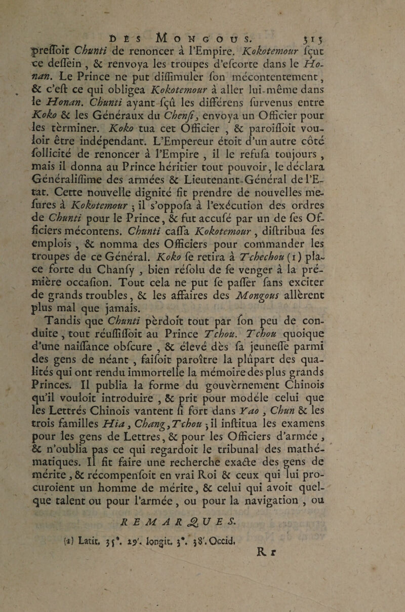 t> Ê s Mohgous. 315 preiîoit Chunti de renoncer à l’Empire. Kokotemour feue ce deffein , 6c renvoya les troupes d’efeorte dans le Ho¬ nan. Le Prince ne put diffimuler fon mécontentement, 6c c’eft ce qui obligea Kokotemour à aller lui-même dans le Honan. Chunti ayant fçû les différens furvenus entre Koko 6c les Généraux du Chenfi} envoya un Officier pour les terminer. Koko tua cet Officier , 6c paroifloit vou¬ loir être indépendant. L’Empereur étoit d’un autre côté follicité de renoncer à l’Empire , il le refufa toujours , mais il donna au Prince héritier tout pouvoir, le déclara Généraliffime des armées 6c Lieutenant-Général de l’E¬ tat. Cette nouvelle dignité fît prendre de nouvelles me- fures à Kokotemour j il s’oppofa à l’exécution des ordres de Chunti pour le Prince, 6c fut acculé par un de fes Of¬ ficiers mécontens. Chunti calfa Kokotemour, diftribua fes emplois , 6c nomma des Officiers pour commander les troupes de ce Général. Koko fe retira à Tchechou (1) pla¬ ce forte du Chanfy j bien réfolu de fe venger à la pré- mière occafion. Tout cela ne put fe paffer fans exciter de grands troubles, 6c les affaires des Mongous allèrent plus mal que jamais. Tandis que Chunti pèrdoit tout par fon peu de con¬ duite, tout réuflîflbit au Prince T chou. T chou quoique d’une naifïànce obfcure , 6c élevé dès fa jeuneffe parmi des gens de néant , faifoit paroître la plupart des qua¬ lités qui ont rendu immortelle la mémoire des plus grands Princes. Il publia la forme du gouvèrnement Chinois qu’il vouloit introduire , 6c prit pour modèle celui que les Lettrés Chinois vantent fi fort dans Yao , Chun 6c les trois familles Hia3 Chang,Tchou 3il inflitua les examens pour les gens de Lettres, 6c pour les Officiers d’armée , 6c n’oublia pas ce qui regardoit le tribunal des mathé¬ matiques. Il fit faire une recherche exa&e des gens de mérite 3 6c récompenfoit en vrai Roi 6c ceux qui lui pro- curoient un homme de mérite, 6c celui qui avoit quel¬ que talent ou pour l’armée, ou pour la navigation , ou REMARQUES. (i) Latit, jj*. 19'. hngit, j\ jS'.Occid, Rr