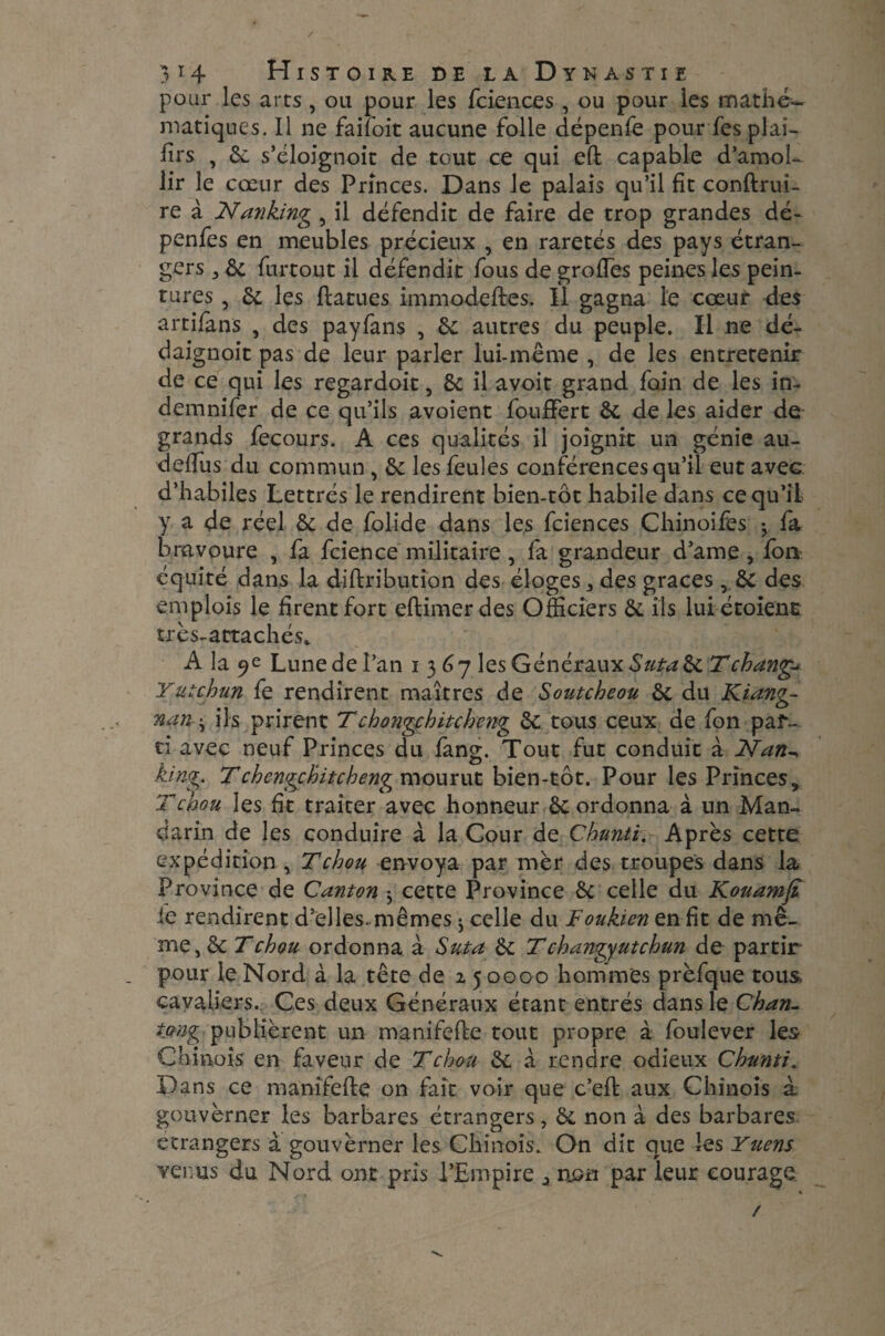 / 3 14 Histoire de la Dynastie pour les arts , ou pour les fciences , ou pour les mathé¬ matiques. Il ne failoit aucune folle dépenfe pour fesplai- firs , 6c s’éloignoit de tout ce qui eft capable d’amol¬ lir le cœur des Princes. Dans le palais qu’il fit conftruî- re à Nanking , il défendit de faire de trop grandes dé- penfes en meubles précieux , en raretés des pays étran¬ gers j 6c furtout il défendit fous de grofTes peines les pein¬ tures , 6c les ft at u es immodeftes. Il gagna le cœur des artifans , des payfans , 6c autres du peuple. Il ne dé- daignoit pas de leur parler lui-même , de les entretenir de ce qui les regardoit, 6c il avoit grand foin de les in- demnifer de ce qu’ils avoient foufFert 6c de les aider de grands fecours. A ces qualités il joignit un génie au- ddfus du commun , 6c les feules conférences qu’il eut avec d’habiles Lettrés le rendirent bien-tôt habile dans ce qu’il y a de réel 6c de folide dans les fciences Chinoises -, fa bravoure , fa fcience militaire, fa grandeur d’ame, fort équité dans la diftribution des éloges , des graces , 6c des emplois le firent fort eftimer des Officiers 6c ils lui étoient très-attachés* A la 9 e Lune de l’an 1367 les Généraux Suta 6c T change Yutchun fe rendirent maîtres de Soutcheou 6c du Kiang- nan • ils prirent Tchongchitcheng 6c tous ceux de fon par¬ ti avec neuf Princes du fang. Tout fut conduit a Nan^ king. Tchengchitcheng mourut bien-tôt. Pour les Princes, T chou les fît traiter avec honneur 6c ordonna à un Man¬ darin de les conduire à la Cour de Chunti. Après cette expédition , T chou envoya par mèr des troupes dans la Province de Canton ; cette Province 6c celle du Kouamfî le rendirent d’elles, mêmes ; celle du Foukien en fît de mê¬ me ,6c T chou ordonna à Suta 6c Tchangyutchun de partir pour le Nord à la tête de 2 5 0000 hommes prèfque tous cavaliers. Ces deux Généraux étant entrés dans le Chan- tjtng publièrent un manifefte tout propre à foulever les Chinois en faveur de T chou 6c à rendre odieux Chunti. Dans ce manifefte on fait voir que c’eft aux Chinois à gouverner les barbares étrangers, 6c non à des barbares etrangers à gouvèrner les Chinois. On dit que les Yuens venus du Nord ont pris l’Empire ^ non par leur courage. /