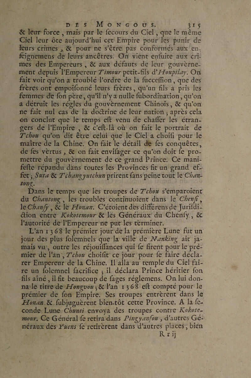 & leur force , mais par le fecours du Ciel, que le même Ciel leur ote aujourd’hui cec Empire pour les punir de leurs crimes & pour ne s’êrre. pas conformés aux en- feignemens de leurs ancêtres. On vient enfuite aux cri¬ mes des Empereurs , & aux défauts de leur gouverne¬ ment depuis l’Empereur Timour petit-fils d'Houpilay. On fait voir qu’on a troublé l’ordre de la fucceffion , que des frères ont empoifonné leurs frères, qu’un fils a pris les femmes de fon père, qu’il n’y a nulle fubordination, qu’on a détruit les régies du gouvèrnement Chinois, ôc qu’on ne fait nul cas de la do&rine de leur nation ； après cela on conclut que le temps eft venu de chalEer les étran¬ gers de l’Empire , & c’eft-là où on fait le portrait de T chou qu’on dit être celui que le Ciel a choili pour le maître de la Chine. On fait le détail de fes conquêtes, de fes vèrtus ^ & on fait envifager ce qu’on doit fe pro¬ mettre du gouvèrnement de ce grand Prince. Ce mani- fefte répandu dans toutes les Provinces fit un grand ef¬ fet j S ut a & Tchancy ut chun prirent fans peine tout le Chan- tong. Dans le temps que les troupes de T chou s’emparoient du Chantong , les troubles continuoient dans le Cherifi, 1 tChanfy , èc le Honan. C’étoientdes différens de Jurifdi- âion entre Kokotemour & les Généraux du Chenfy , ôc l’autorité de l’Empereur ne put les tèrminer. L’an 1368 le prémier jour de la prémière Lune fut un jour des plus folemnels que la ville de Nanking ait ja¬ mais vu , outre les réjouiftances qui fe firent pour le pré¬ mier de l’an , T chou choifit ce jour pour fe faire décla¬ rer Empereur de la Chine. Il alla au temple du Ciel fai¬ re un folemnel facrifice j il déclara Prince héritier fon fils aîné , il fit beaucoup de fages réglemens. On lui don¬ na le titre de Hongvou • & l’an 1368 eft compté pour le prémier de fon Empire. Ses troupes entrèrent dans le Honan & fubjuguèrent bien-tôt cette Province. A la fé¬ condé Lune Chunti envoya des troupes contre Kokote¬ mour.. Ce Général fe retira dans Pingyanfou , d’autres Gé¬ néraux des Yucns fe retirèrent dans d’autres places, bien R r ij