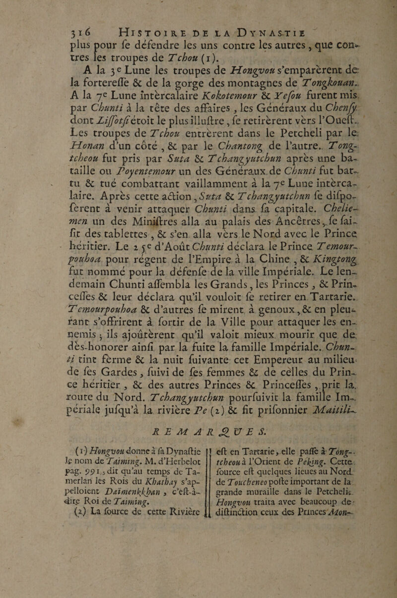 plus pour fe défendre les uns contre les autres , que corn- très les troupes de T chou (i). A la 3 e Lune les troupes de Hongvou s’emparèrent de¬ là forterefîè ôc de la gorge des montagnes de Tongkouan. A la 7e Lune intercalaire Kokotemour ôc Yefou furent mis par Chunti à la tête des affaires , les Généraux du Chenfy. dont Zijfotfiétoit le plus îlluftre, fe retirèrent vèrs l’Oueft. Les troupes de T chou entrèrent dans le Petcheli par le. Honan d’un côté , ôc par le Chantong de l’autre., Tong- tcheou fut pris par Suta ôc Tchangyutchun après une ba¬ taille ou Voyentemour un des Généraux, de Chunti fut bat- tu ôc tué combattant vaillamment à la 7e Lune intèrca- laire. Après cette action, Suta ôc Tchangyutchun fe difpo- fèrent à venir attaquer Chunti dans fa capitale. Chelie- mcn un des Minières alla au palais des Ancêtres,.fe fai- fit des tablettes, Ôc s’en alla vèrs le Nord avec le Prince héritier. Le 2 5e d’Août Chunti déclara le Prince Temour- pouhoa pour régent de l’Empire à la Chine , ôc Kingtong fut nommé pour la défenfe de la ville Impériale. Le len¬ demain Chunti affembla les Grands, les Princes ,, ôc Prin- cedes ôc leur déclara qu’il vouloir fe retirer en Tartane. Tcmourpouhoa ôc d’autres fe mirent à genoux ,& en pleu^ rant s’offrirent à fortir de la Ville pour attaquer les en¬ nemis ^ ils ajoutèrent qu’il valoit mieux mourir que de. dès-honorer ainfi par la fuite la famille Impériale. Chun¬ ti tint ferme ôc la nuit fuivante cet Empereur au milieu de fes Gardes , fuivi de fes femmes ôc de celles du Prin¬ ce héritier , ôc des autres Princes ôc Princeffes , prit la. route du Nord. T changyutchun pourfuivit la famille Im¬ périale jufqu’à la rivière Pc (2) ôc fit prifonnier MaitilU REMARQUES. ( 1) Hongvou donne à fa Dynaftie Je nom de T timing. M. d’Herbelot pag. 991.5 dit qu’au temps de Ta¬ merlan les Rois du Kbathay s’ap¬ pelaient Daïmenkkban , c’èft-à- 4ire Roi de Turning. (2) La fource de ce.tte Rivière efl: en Tartane, elle paflè ï Tong= - tcbeouà l’Orient de Peking. Cette fource elt quelques lieues au Nord, de Toucbeneo polie important de la grande muraille dans le Petchelis Hongvou traita avec beaucoup de • diftincdion ceux des Princes Mon*-