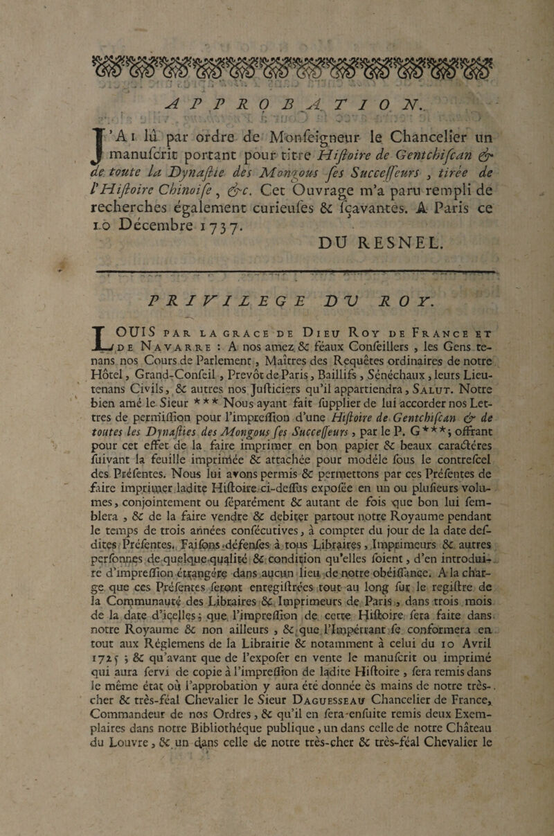 A P P R 0 B A T I O N. \ t —% J’Ai lu par ordre de Monfeigneur le Chancelier un manufcrit portant pour titre Hijioire de Gentchifcan & de toute la Dynafiie des JvLongpus Jes Succeffeurs , tirée de l'Hiftoire Chinoife, &c. Cet Ouvrage m’a paru rempli de recherches également curieufes de Icavantes. A Paris ce to Décembre 1737. DU RESNEL. PRIVILEGE DU ROY. LOUIS PAR LA GRACE DE DlEU Roy DE FRANCE ET de Navarre : A nos amez & féaux Confeillers , les Gens te- nans nos Cours de Parlement, Maîtres des Requêtes ordinaires de notre Hôtel, Grand-Confeil, Prévôt de Paris, Baillifs, Sénéchaux, leurs Lieu- tenans Civils, de autres nos Jufticiers qu’il appartiendra, Salut. Notre bien amé le Sieur *** Nous ayant fait fupplierde lui accorder nos Let¬ tres de permifllon pour l’impreiïton d’une Hijioire de Gentchifcan & de toutes les Dynafiie s des Mongous [es Succeffeurs, par le P. G***-, offrant pour cet effet de la faire imprimer en bon papier de beaux caractères fuivant la feuille impriniée Se attachée pour modèle fous le contrefcel des Préfentes. Nous lui avons permis de permettons par ces Préfentes de faire imprimer ladite Hiftoire ci-deffus expofée en un ou plufieurs volu¬ mes, conjointement ou féparément de autant de fois que bon lui fem- blera , de de la faire vendre &; débiter partout notre Royaume pendant le temps de trois années confécutives, à compter du jour de la date déf¬ aites Préfentes. Faifons *défenfes à tous Libraires, Imprimeurs de autres perfonnes de quelque-qualité & condition qu’elles foient, d’en introdui¬ re d’impreflion étrangère dans aucun lieu de notre obéiffance. A la char¬ ge que ces Préfentes feront enregistrées tout au long fur le regillre de la Communauté des Libraires de Imprimeurs de Paris , dans trois mois de la date d’iqejles^ que l’irapreilîon de cette Hiftoire fera faite dans notre Royaume de non ailleurs , de que l’Impétrant fç conformera eu tout aux Réglemens de la Librairie de notamment à celui du 10 Avril 172 y y de qu’avant que de l’expofer en vente le manuferit ou imprimé qui aura fervi de copie al’impreflion de ladite Hiftoire , fera remis dans le même état ou l’approbation y aura été donnée ès mains de notre très-. cher de très-féal Chevalier le Sieur Daguesseau Chancelier de France, Commandeur de nos Ordres , de qu’il en fera-enfuite remis deux Exem¬ plaires dans notre Bibliothèque publique , un dans celle de notre Château du Louvre, &.un 4ans celle de notre très-cher de très-féal Chevalier le