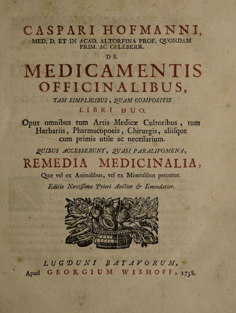 i C AS PARI HOFMANNI, MED. D. ET IN ACAD. ALTORFINA PROF. QUONDAM ; PRIM. AC CELEBERR. n, £ MEDICAMENTIS OFFICIN ALIBUS, . A TAM SIMPLICIBUS , QUAM COMPOSITIS L I B R I D U O. Opus omnibus tum Artis Medicae Cultoribus , tum Herbariis, Pharmacopoeis, Chirurgis, aliifque cum primis utile ac neceflarium. QUIBUS ACCESSERUNT, QUASI PARALIPOMENA, REMEDIA MEDICINALIA, Qux vel ex Animalibus, vel cx Mineralibus petuntur. Editio NoviJJhna ‘Priori AnEtior &amp; Emendatior. / LUGDUNI BATAVORUM, Apud GEORGIUM WISHOFF, j738.