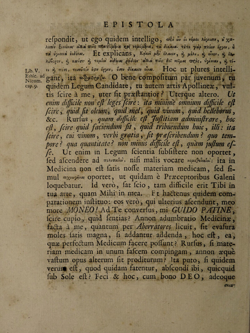EPISTOLA refpohdit, ut ego quidem intelligo, w o< *%<#- Asjtjv %wisvct<r dThce ums 7T^cctIo[^oo6 tyt) vtjuo/nftoa, rd SluLouot, t£to TfAfeoy tgyov 3 >5 rd fyeivd sifbat. Et explicans , eAawov 9 ^ jUtA< > o»vey5 ^ A&amp;o$ov, ^ xfltuoi!» £ tq[aIco eiiivcn gdAtw' dfaot 7rcog $u nT^cci v?£9S, vyt&amp;ocv ? ^ t<- Lib.V. v* $ TTOTf, TG<7ruTo'v gjiy %^y, o<rev JUcuov £t^. HoC Ut pllirCS itltelli- Nicomadgant'» ha O bene compofitum par juvenum, tu cap.9. quidem Legum Candidate, tu autem artis Apollineae, vul¬ tis fcire a me , uter fit praeftantior ? Uterque altero. Ut enim difficile non efl leges fcire: ita minime omnium difficile efl fcire, quid jit oleum, quid mei, quid vinum, quid helleborus, &amp;c. Rurfus, quam dfficile efl Juftitiam adminiftrare, hoc efl, fcire quid faciendum fit, quid tribuendum huic, illi: ita fcire, cui vinum, verbi gratia, fit pr ceferibendum ? quo tem¬ pore ? qua quantitate ? non minus dfficile efl, quam juftum e fi fe. Ut enim in Legum lcientia fubfiftere non oportet, fed afeendere ad 7T0Al7Ulo) , nifi malis vocare v°,«o9sW«.'.• ita in Medicina non efl: fatis noflfe materiam medicam, fed fi- mul oportet, ut quidam e Praeceptoribus Galeni loquebatur, id vero, fat fcio , tam difficile erit Tibi in tua arte, quam Mihi in mea. E t hadlenus quidem com¬ parationem inftituo: eos vero, qui ulterius afeendunt, meo more MONEO! Ad Te converfus,mi GUI DO PATINE, icire cupio, quid fentias ? Annon adumbratio Medicinae, facta a me, quantum per Aberrat ores licuit, fit evafura moles latis magna, fi addantur addenda, hoc efl:, ea, quae perfedtum Medicum facere polLunt? Rurfus, fi mate¬ riam medicam in unum falcem compingam , annon aeque vallum opus alterum fit proditurum? Ita puto, fi quidem verui» efl:, quod quidam fatentur, abfeondi ibi, quicquid fub Sole efl: ? Feci &amp; hoc, cum bono DEO, adeoque CTUtiZ