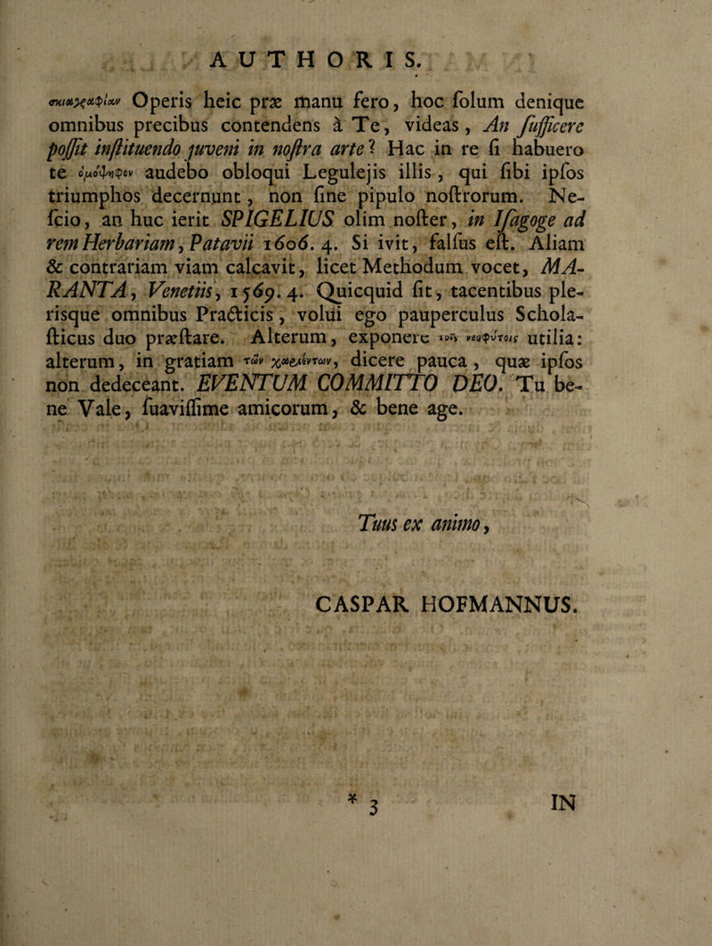 mtiH^oUplctv Operis heic prae manu fero, hoc folum denique omnibus precibus contendens £t Te, videas, An fufficere poffit injlituendo juveni in noftra arte ? Hac in re fi habuero te »>«'<bt$cv audebo obloqui Legulejis illis, qui fibi ipfos triumphos decernunt, non fine pipulo noftrorum. Ne¬ leio, an huc ierit SPIGELIUS olim nofter, in Ifagoge ad rem Herbariam, Patavii 1606. 4. Si ivit, falfus eft. Aliam &amp; contrariam viam calcavit, licet Methodum vocet, MA- RANTA, Venetiis, 1569.4. Quicquid fit, tacentibus ple- risque omnibus Pra&amp;icis, volui ego pauperculus Schola- fticus duo prxftare. Alterum, exponere T0«jr vzotyvTQts utilia: alterum, in gratiam ttoV TUV) dicere pauca, quae ipfos non dedeceant. EVENTUM COMMITTO DEO. Tu be¬ ne Vale, fuaviflime amicorum, &amp; bene age. ; ~ v i;TV;, ^ Tum ex animo, CASPAR HOFMANNUS. 3 IN