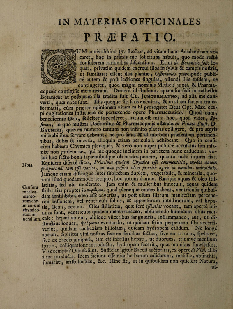 IN MATERIAS OFFICINALES PRiEFATIO. • • * f*k f V f JM annis abhinc 37. Le&amp;or, ad vitam hanc Academicam vo¬ carer, hoc in primis me folicitum habuit, quo modo redte confiderem rationibus difcentium. Et ut de Botanicis filis lo¬ quar, privatim quidem exercui illos in fylvis 8c campis noftris, ut familiares effent illis plantae, Officinales praecipue: publi¬ ce autem &amp; poft ledtiones fingulas, oftendi illis eafdem, ne contingeret, quod magni nominis Medicis juxta &amp; Pharma- copceis contigifte memineram. Duravit id ftudium, quamdiu fedi in cathedra Botanica: at poftquam illa tradita fuit Cl. Jungermanwo, ad alia me con¬ verti, quae nota funt. Illis quoque fic fatis excultis, &amp; in aliam faciem trans¬ formatis , ciim praeter opinionem vitam mihi prorogaret Deus Opt. Max. cce^ pi cogitationes inftituere de pertexendo opere Pharmaceutico. Quod cum, benedicente Deo, feliciter fuccederet, natum eft mihi hoc, quod vides, Sy~ fiem^ in quo mufteis Dodfcoribus &amp; Pharmacopolis oftendo esc Pinace Illufi f> Bauhini, quas ex numero tantum non infinito plantas colligere, 6c pro aegris miferabilibus fervare debeant, ne pro fanis Sc ad morbum praefentem pertinen¬ tibus, dubia 5c incerta, alioquin etiam periculofa adhibeant. Quo in cenfu cum habeam Chymica pleraque 5 6c vero non nuper publice accufatus fim infa- ni^ non proletariae, qui me quoque inclinem in parietem hunc caducum: vo¬ lui hoc fadto bonis fapientibufque ob oculos ponere, quanta mihi injuria fiat. Nota Equidem diferte dico, Principia quidem Chymica effe commentitia, modos autem praeparandi tam ejfe varios, ut non pofiint idem praecise agere in omnibus individuis. Jamque etiam diftinguo inter fubjedfcum duplex , vegetabile, &amp; minerale, quo¬ rum illud quodammodo recipio,hoc totum damno. Recipio aquas &amp; oleo ftil- r r latitia, fed ufu moderato. Jam enim &amp; mulieribus innotuit, aquas quidem medica- ftillatitias propter quod plerxque omnes habent, ventriculis quibuf- mento- dam fenfilibibus adeo effe adverfas, ut poli ufum illarum manifeftam percepe- rumchy- rrnt fefionem, vei ventriculi folius, &amp; appenforum inteftinorum, vel hepa- micorum tjs pienjSj renum. Olea ftillatitia, qux fere ejfentias vocant, tam aperte ini- chymieo- m-ca funt? ventriculo quidem membranaceo, abfumendo humidum illius radi- neralium.cale: hepati autem, aliifque vifceribus fanguineis, inflammando, aut, ut di- ftindfcius loquar, (pAoyunv excitando, ut quidam fitim perpetuam fibi accerfi- verint, quidam cachexiam biliofam, quidam hydropem calidum. Ne longe abeam, Spiritus vini noftras five ex fecibus fadtus, five ex tritico, fpeltave, five ex baccis juniperi, tam eft infeftus hepati, ut duorum, triumve menfium fpatio, colliquatione introdufta, hydropem fecerit, quas omnibus funeftafuit. Vis exempla POdiofa funt. Sufficiat igitur Baccii auctoritas, ex opere de Vinis alibi a me produdta. Idem faciunt effentias herbarum calidarum, meliffe, abfinthii, fumarfe, ariftolochias, &amp;c. Hinc fit, ut in quibufdam non quiefcat Natura* * u£