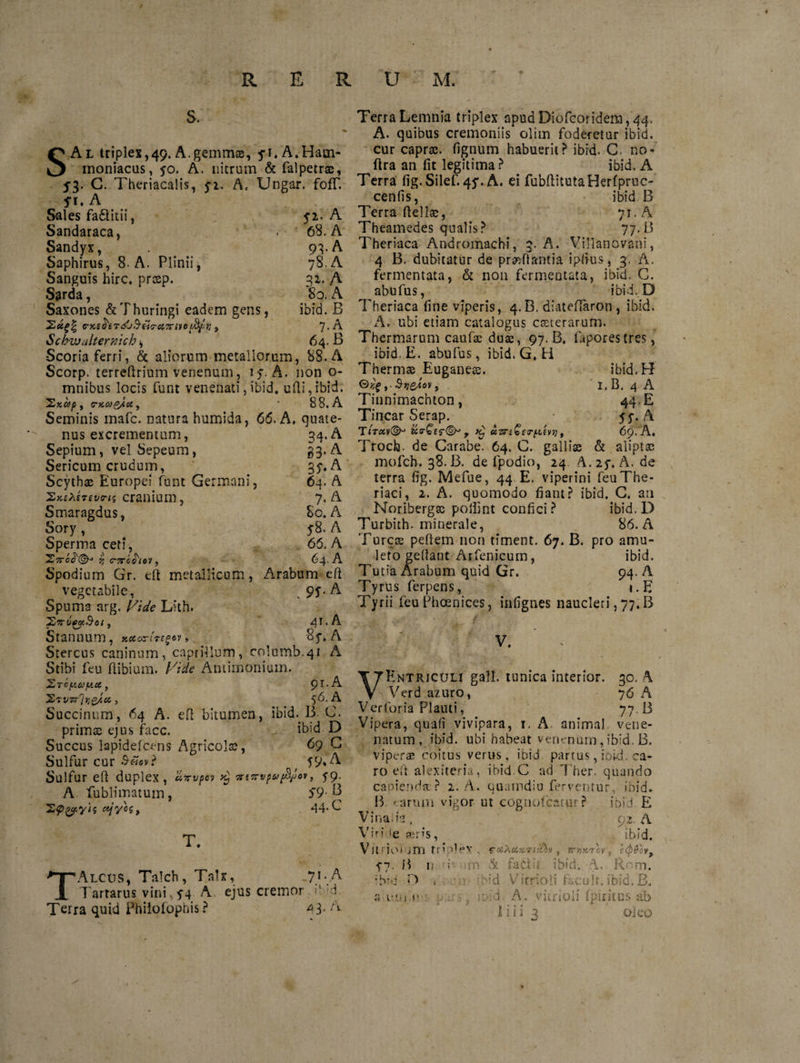 S. SAl triplex,49. A.gemmae, 5*1. A.Harn- moniacus, 50. A. nitrum &amp; falpetras, 5'3- C. Theriacalis, yi. A, Ungar. fofT. S1. A Sales fa&amp;itii, 52. A Sandaraca, . 68. A Sandyx, 93-A Saphirus, 8. A. Plinii, 78. A Sanguis hirc. prcep. 32. A Sarda, r eo. A Saxones &amp; Thuringi eadem gens, ibid. B 2«^| G-KtfrtTJjS-titrciiTrivoi&amp;fr, , 7>A Schwalternich ^ 64. B Scoria ferri, &amp; aliorum metallorum, 88. A Scorp. terredrium venenum, 17. A. non o- mnibus locis funt venenati,ibid. udi,ibid. IjKCdp , (TKOjg/iti, • 88. A Seminis mafc. natura humida, 66. A. quate¬ nus excrementum, 34. A Sepium, vel Sepeum, 33, A Sericum crudum, 35. A Scythae Europei funt Germani, 64. A cranium, 7. A Smaragdus, 80. A Sory , y8. A Sperma ceti, 66. A 27rcJ'©J % C-7TC016'J 9 64. A Spodium Gr. ed metallicum, Arabum ed vegetabile, 9S • A Spuma arg. Vide Lith, XxugpB-ot 9 4r,A Stannum, » •8f. A Stercus caninum, caprilium, co’umb.41 A Stibi feu dibium. Vide Amimonium. JhTcpiay.cc, 91. A 'S/tvi^rjQAcc, 56. A Succinum, 64 A. efi bitumen, ibid. B. C. primas ejus facc. ibid D Succus lapidefcens Agricola, 69 G Sulfur cur ^ T9*A Sulfur ed duplex, eivvpov 9$ ntvrvpvfyjov, 59- A fublimatum, $9 B 'Sp&amp;yh #jyos, 44* L T. TAlcus, Talch, Talx, 7.!-.A Tartarus vini, 54 A ejus cremor d Terra quid Philotophis ? 4 3- A Terra Lemnia triplex apud Diofcoridem , 44. A. quibus cremoniis olim foderetur ibid. cur capras, dgnum habuerit? ibid. G- no* dra an fit legitima? ibid. A Terra fig.Silef. 45*. A. ei fubditutaHerfpruc- cenfis, ibid. B Terra ftell©, 71. A Theamedes qualis? 77.B Theriaca Andromachi, 3. A. Villanovani, 4 B. dubitatur de praedantia ipfius, 3, A. fermentata, &amp; non fermentata, ibid. C. abufus, ibid. D Theriaca fine viperis, 4.B. diatedaron, ibid. A. ubi etiam catalogus ceterarum. Thermarum caufse duas, 97. B. faporestres, ibid. E. abufus, ibid. G. H Thermas Euganeae. ibid.H €>»£,.Svesov, 1. B. 4 A Tinnimachton, 44. E Tincar Serap. 55. A Titccv&amp;j ics-£$r(§y T aznSerpiev69. A. Trocfe. de Carabe. 64. C. gallise &amp; aliptae mofch, 38. B. de fpodio, 24. A. 25, A. de terra fig. Mefite, 44. E. viperini feuThe- riaci, 2. A. quomodo fiant? ibid. C. an Noribergse pofiint confici? ibid. D Turbith. minerale, 86. A Tureas pedem non timent. 67. B. pro amu¬ leto gedant Arfenieum, ibid. Tut?a Arabum quid Gr. 94. A Tyrus ferpens, i.E Tyrii feu Phoenices, infignes naucleri, 77. B V. VEntricoli gall. tunica interior. 30. A Verd azuro, 76 A V er foria Plauti, 77.13 Vipera, quafi vivipara, 1. A animal vene¬ natum, ibid. ubi habeat venenum, ibid. B. viperae coitus verus, ibid partus, ioid. ca¬ ro ed alexiteria, ibid C ad Ther. quando capienda ? 2. A. uuamdiu ferventur, ibid. B -arum vigor ut cognofcarur ? ibiJ E Vinalis, 92. A Viride aeris, .ibid. V} 1 no* jITi r r i 0 »v faXt&amp;xTilibv, iryxicv, t<pfovf 57. B nutivnfn &amp; fatid ibid. A. Rom. ;b*u O t bid Vicrioli f&amp;cuit. ibid.B. a-eni.i* ■ .. r.vi. A. yitrioli Ipiritus ab Ilii oleo