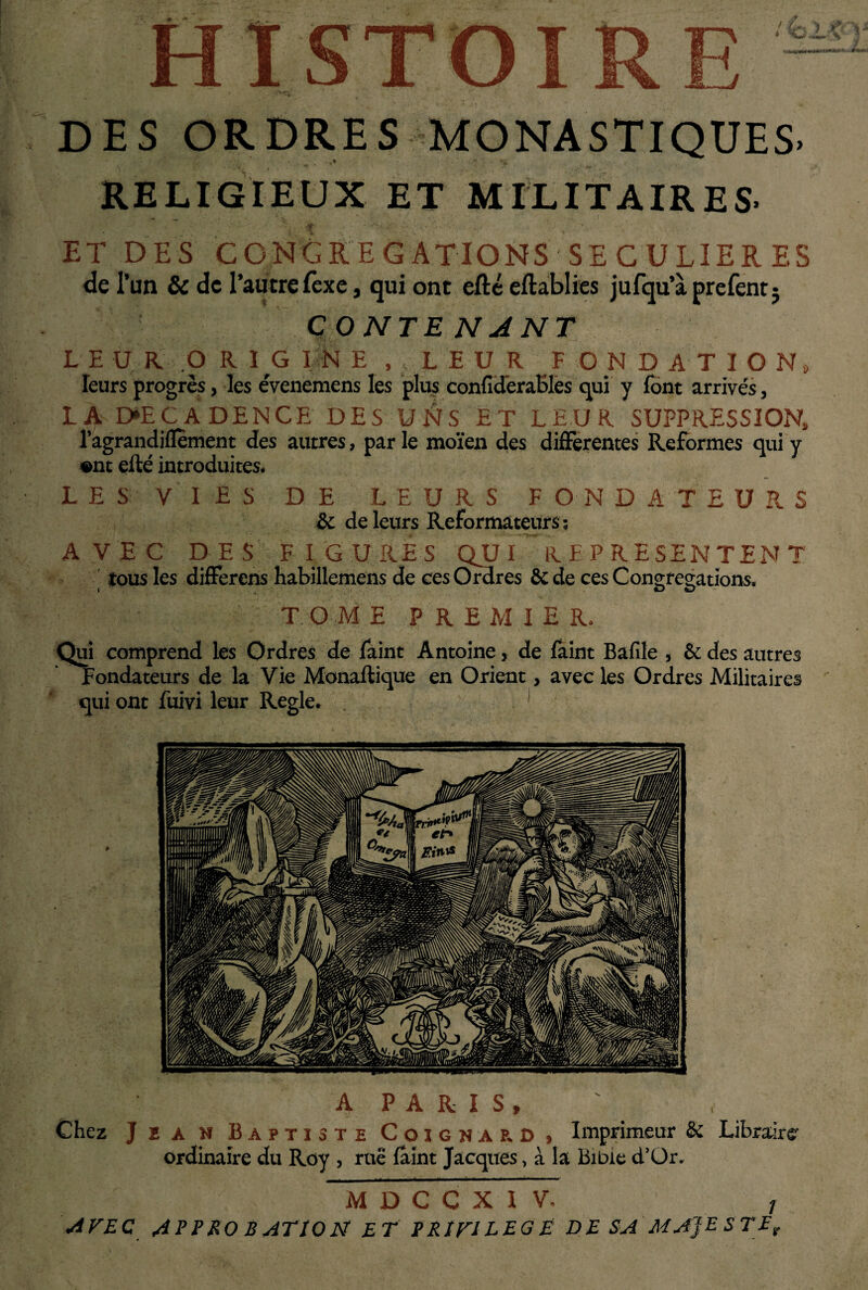 DES ORDRES MONASTIQUES. RELIGIEUX ET MILITAIRES- ET DES CONGREGATIONS SECULIERES de l’un & de l’autre fèxe, qui ont efté eftablies jufqu’àprefent; CONTE N A NT LEU R. .ORIGINE )f LEUR F O N D A T I O N, leurs progrès, les évenemens les plus conficlèraBles qui y font arrivés, LA D»ECADENCE DES U&S ET LEUR SUPPRESSION, l’agrandiflement des autres, par le moïen des differentes Reformes qui y ont efté introduites. LES VIES DE LEURS FONDATEURS & de leurs Réformateurs ; AVEC DES FIGURES QU I R B P R E SEN TEN T tous les differens habillemens de ces Ordres & de ces Conereçations. i O O TOM E PREMIER. Qui comprend les Ordres de Paint Antoine, de Paint Bafile , & des autres Fondateurs de la Vie Monaftique en Orient, avec les Ordres Militaires qui ont fuivi leur Réglé. 1 A PARIS, ' , Chez J E a N Baptiste Coignap. D , Imprimeur & Libraire- ordinaire du Roy , rue fâint Jacques, à la Bible d’Or. M D C C X I V. 1 Avec appro batïon et privilège de sa majesté,.