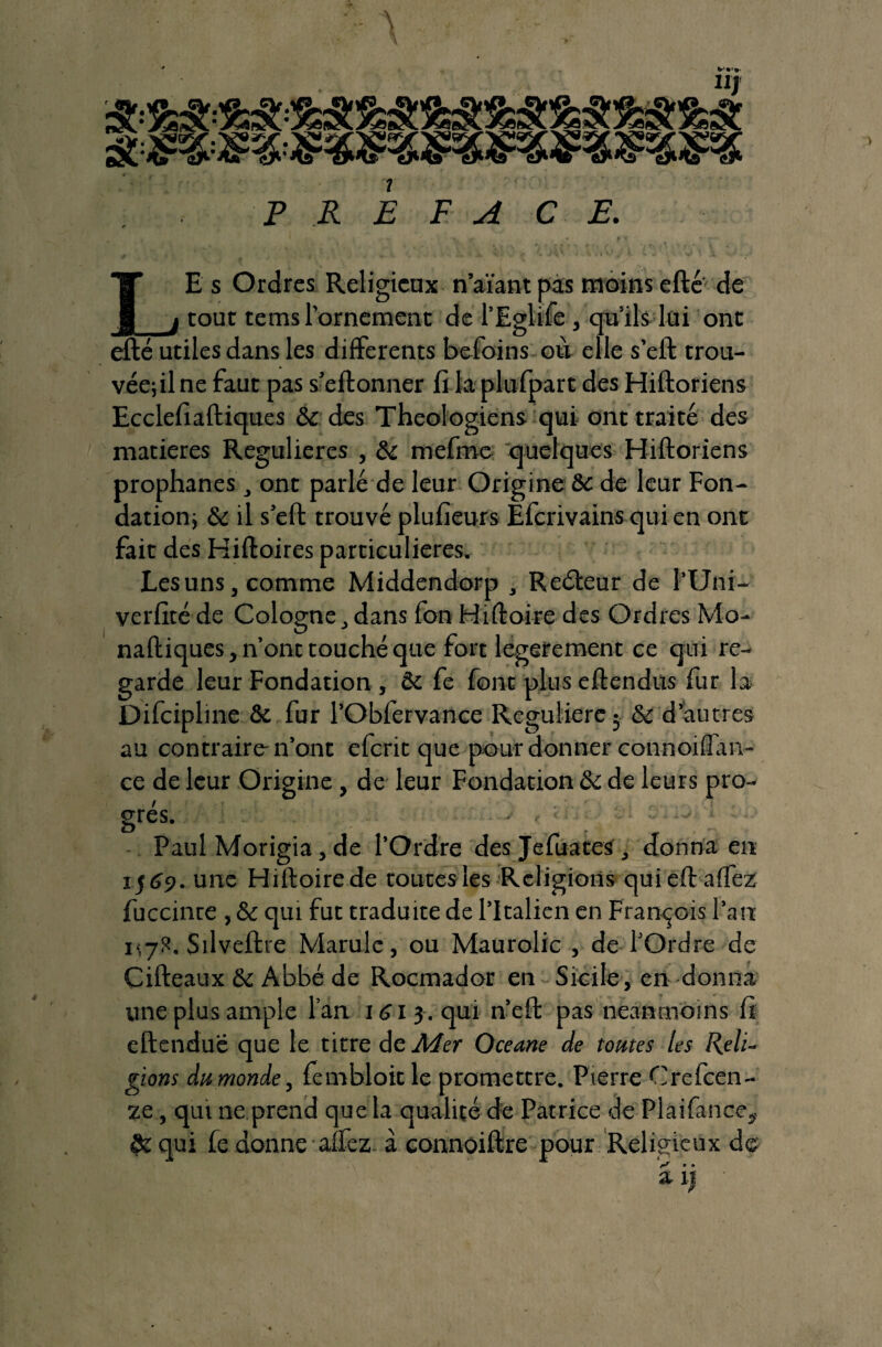 \ P R j E FACE. E s Ordres Religieux n’aïant pas moins efté de . tout tems l’ornement de l’Eglife, qu’ils lui ont efté utiles dans les differents befoins où elle s’eft trou- véefilne faut pas s’eftonner fi la plufpart des Hiftoriens Ecclefiaftiques St des Théologiens qui ont traité des matières Regulieres , St mefme quelques Hiftoriens prophanes , ont parlé de leur Origine 8t de leur Fon- dationj St il s’eft trouvé plufieurs Èfcrivains qui en ont fait des Hiftoires particulières. Les uns, comme Middendorp , Reéteur de l’Uni- verfité de Cologne, dans fon Hiftoire des Ordres Mo- naftiques, n’ont touché que fort legerement ce qui re¬ garde leur Fondation , St fe font plus eftendus fur la Difcipline St fur l’Obfervance Régulière 5 & d’autres au contraire-n’ont eferit que pour donner connoiffan- ce de leur Origine, de leur Fondation St de leurs pro¬ grès. Paul Morigia, de l’Ordre des Jefuates , «donna en 1569. une Hiftoire de routes les Religions quieftaffez fuccinte , St qui fut traduite de l’Italien en François l’an i<7R. Silveftre Marule, ou Maurolic , de l’Ordre de Cifteaux St Abbé de Rocmador en Sicile, en donna une plus ample l’an 161 3 . qui n’eft pas neanmoins fi eftenduë que le titre de Mer Oceane de tomes les Reli¬ gions du monde, fembloit le promettre. Pierre Crefcen- ze, qui ne prend que la qualité de Patrice de Plaifance,, ôt qui fe donne allez à connoiftre pour Religieux de r? &