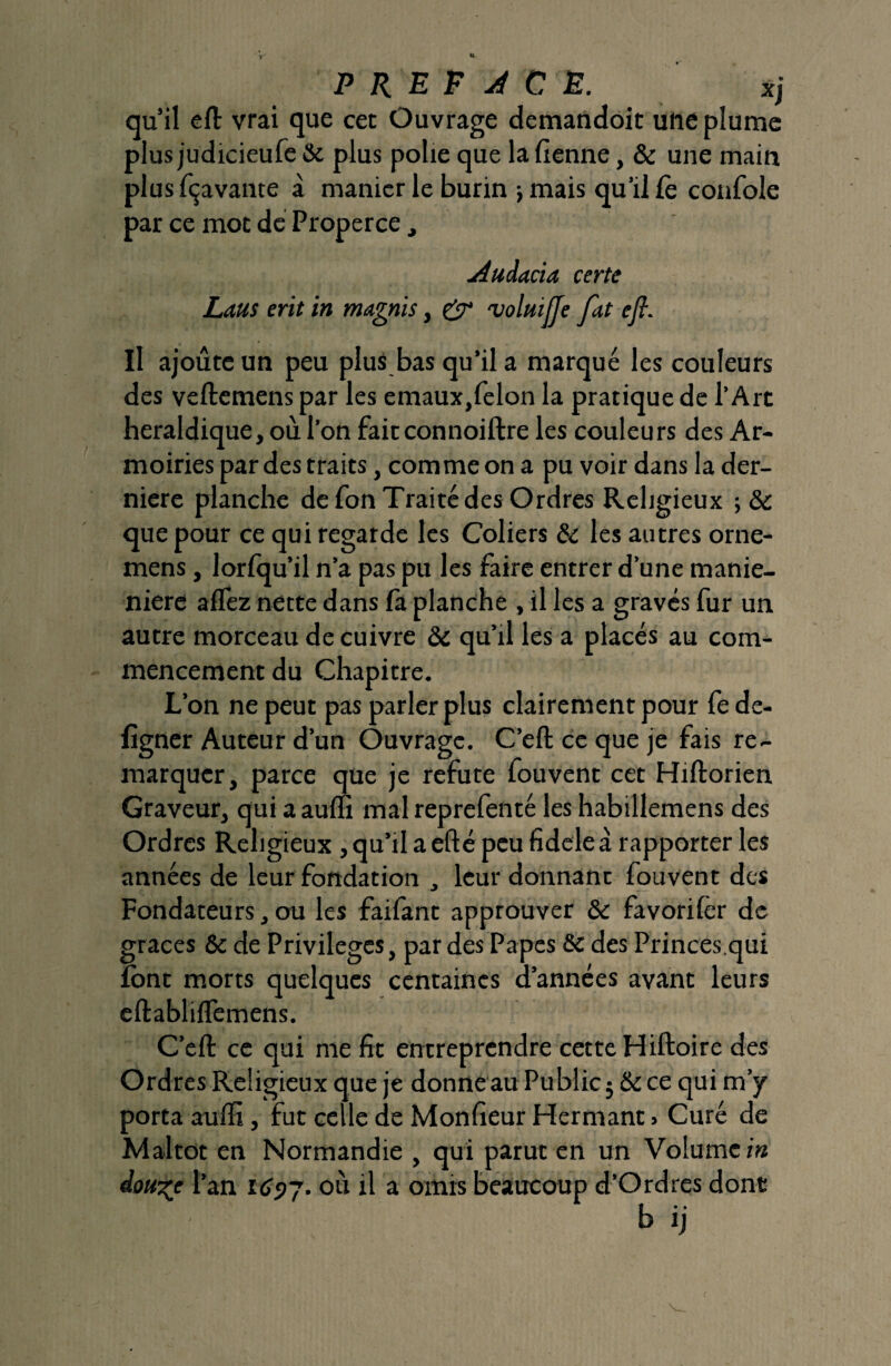 qu’il efl: vrai que cet Ouvrage demandoit une plume plus judicieufe & plus polie que la fienne, & une main plusfçavante à manier le burin j mais qu’il Ce confole par ce mot de Properce, Audacia certe Laus erit in magnis, 'voluiffe fat efi. Il ajoute un peu plus bas qu’il a marqué les couleurs des veftemens par les emaux,felon la pratique de l’Art héraldique, où l’on faitconnoiftre les couleurs des Ar¬ moiries par des traits, comme on a pu voir dans la der¬ nière planche de Ton Traité des Ordres Religieux -,6c que pour ce qui regarde les Coliers & les autres orne- mens, lorfqu’il n’a pas pu les faire entrer d’une manie- niere allez nette dans là planche , il les a gravés fur un autre morceau de cuivre & qu’il les a placés au com¬ mencement du Chapitre. L’on ne peut pas parler plus clairement pour fe de- figner Auteur d’un Ouvrage. C’eft ce que je fais re¬ marquer, parce que je réfuté fouvent cet Hiftorien Graveur, qui a aulu mal reprefenté les habillemens des Ordres Religieux , qu’il a efté peu fideleà rapporter les années de leur fondation , leur donnant fouvent des Fondateurs, ou les faifant approuver & favorilèr de grâces & de Privilèges, par des Papes & des Princes.qui font morts quelques centaines d’années avant leurs eftabliflemens. C’eft ce qui me fit entreprendre cette Hiftoire des Ordres Religieux que je donne au Public $ & ce qui m’y porta aulïî, fut celle de Monfieur Hermant » Curé de Maltot en Normandie , qui parut en un Volume in dou^e l’an 1697. où il a omis beaucoup d’Ordres dont