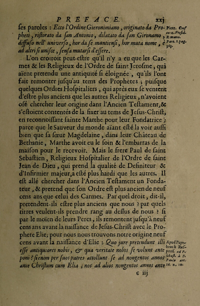 les paroles : Ecco l'Qrdine Gïerommiano, originato da Pro- Pieu. cref pheti y riftorato da fan Antonio, dilatato da fan Gironamo , dijfafo nell' unvverfo, bor dafe mantienfi, hor muta nome , è p*f‘ lta£’ ad altrifi unifce,fenj,a mutarjid'ejfere. L’on croiroit peut-eftre qu’il n’y a eu que les Car¬ mes & les Religieux de l’Ordre de faintTerofme, qui aient prétendu une antiquité fi éloignée , qu’ils l'ont fait remonter jufqu’au tems des Prophètes ; puifque quelques Ordres Hofpitaliers , qui après eux fe ventent d’eftre plus anciens que les autres Religieux, n’avoient ofé chercher leur origine dans l’Ancien Teftament,& s’eftoient contentés de la fixer au tems de Jefus-Chrift, en reconnoiflant fainte Marthe pour leur Fondatrice ) parce que le Sauveur du monde aïant efté la voir aufli bien que fa fôeur Magdelaine , dans leur Château de Bethanie, Marthe avoir eu le foin & l’embarras de la maifon pour le recevoir. Mais le frere Paul de faint Sebaftien, Religieux Hofpitalier de l’Ordre de faine Jean de Dieu , qui prend la qualité de Definiteur Sc d’infirmier majeur,aefté plus hardi que les autres. Il eft allé chercher dans l’Ancien Teftament un Fonda¬ teur , & prétend que fon Ordre eft plus ancien de neuf cens ans que celui des Carmes. Par quel droit, dit-il, pretendent-ils eftre plus anciens que nous > par quels ' titres veulent-ils prendre rang au deffus de nous ? fi par le moïen de leurs Peres, ils remontent jufqu a neuf cens ans avant la nailfance de Jefus-Chrift avec le Pro¬ phète Elie; pour nous nous trouvons notre origine neuf cens avant la nailfance d’Elie : Qao jure prétendant illi ApudPapc- effe antimiores nobïs, & qua njeritate nobis fe 'volant ante p0nf. »dê* pomfienirn per faos patres attollant fe ad nongentos annos ante Cbriflum mm Ella ,• nos ad alios nongentos annos ante u- n- Paul0 art?