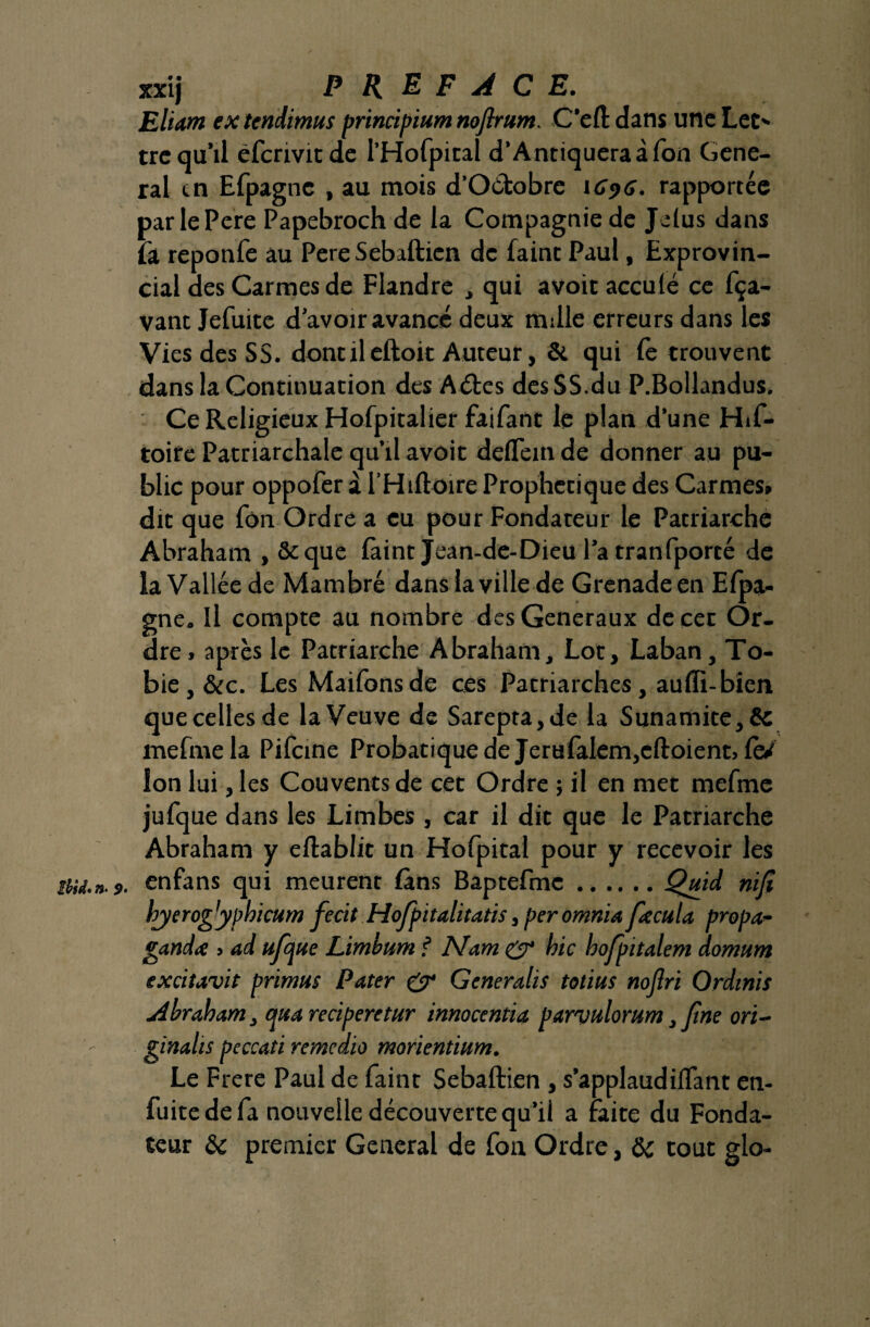 Eliam extendimus principium noflrum. C'efl dans une Let' trequ’ii éfcnvitde 1’Hofpitai d’Antiqueraàfon Gene¬ ral en Efpagnc , au mois d’Oétobre 1696. rapportée parlePere Papebroch de la Compagnie de Jelus dans la reponfe au Pere Sebafticn de faint Paul, Exprovin¬ cial des Carmes de Flandre , qui avoit acculé ce fça- vant Jefuite d'avoir avancé deux nulle erreurs dans les Vies des SS. dontileftoit Auteur, & qui fe trouvent dans la Continuation des Aétes des SS.du P.Bollandus. Ce Religieux Hofpitalier faifant le plan d’une His¬ toire Patriarchale qu’il avoit deflem de donner au pu¬ blic pour oppofer à l’Hiftoire Prophétique des Carmes» dit que Ton Ordre a eu pour Fondateur le Patriarche Abraham , St que làint Jean-de-Dieu l’a tranfporté de la Vallée de Mambré dans la ville de Grenade en Efpa- gne. Il compte au nombre des Generaux de cet Or¬ dre» après le Patriarche Abraham, Lot, Laban, To- bie, &c. Les Maifonsde ces Patriarches, aulïi-bicn que celles de la Veuve de Sarepta,de la Sunamite,& mefmela Pifcine Probatiquede Jerufalem,eftoient> iè/ Ion lui, les Couvents de cet Ordre ; il en met mefme jufque dans les Limbes , car il dit que le Patriarche Abraham y eftablit un Hofpital pour y recevoir les îiu.n-9. enfans qui meurent fans Baptefmc.Quid riifi hyerogjypbtcum fecit Hojpitalitatis, peromnia fecula propos gandx » ad upjtic Limbum f Marri & bic bofpitalem dornurn exàtavit primus Pater & Generalis totius noflri Ordinis Abraham, quareciperetur innocentia parvulorum, fine ori- ginalis peccati remedio morientium. Le Frere Paul de faint Sebaftien , s’applaudilfant en- fuite de fa nouvelle découverte qu’il a faite du Fonda¬ teur &c premier General de fon Ordre, & tout glo-