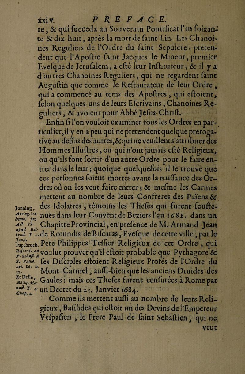 jbciv. PREFACE. re, &c qui fucceda au Souverain Pontificat l’an foixan- te &dix huit, après la mort de faint Lin. Les Chanoi¬ nes Réguliers de l’Ordre du faint Sépulcre» préten¬ dent que l’Apoftre faint Jacques le Mineur, premier Evefquede Jerufalem, a efté leur Inftituteur; & il y a d’autres Chanoines Réguliers, qui ne regardent faint Auguftin que comme le Reftaurateur de leur Ordre , qui a commencé au tems des Apoftres, qui eftoient, félon quelques-uns de leurs Efcrivains, Chanoines Ré¬ guliers , & avoientpour Abbé Jefus-Chnft. Enfin fi l’on vouloit examiner tous les Ordres en par- ticulier,il y en a peu qui ne prétendent quelque preroga- tiveau defi'us des autres,&quineveuillents’attribuerdes Hommes Illuftres, ou qui n’ont jamais efté Religieux, ou qu’ils font fortir d’un autre Ordre pour le faireen- trer dans le leur ; quoique quelquefois il fe trouve que ces perfonnes foient mortes avant la naiflance des Or¬ dres où on les veut faire entrer} ôc mefme les Carmes mettent au nombre de leurs Confrères des Païens & janning, des idolâtres, témoins les Thefes qui furent foufte- Afoug.fit- 11UgS jans jeur Couvent de Beziers l’an I68t. dans un Chapitre Provincial, en prefence de M. Armand Jean imd t «.de Rotundis de Bifcaras, Evefque de cette ville, par le llptbroch. Pere Philippes Teflier Religieux de cet Ordre , qui rfs?b»fti voulut prouver qu’il eftoit probable que Pythagore & s. e*»i<> fcs Difciples eftoient Religieux Profés de l’Ordre du Mont-Carmel, aufli-bien que les anciens Druides des Gaules : mais ces Thefes furent cenfurées à Rome par g* 4 un Decret du z f. Janvier 1684. Comme ils mettent aufli au nombre de leurs Reli¬ gieux , Bafilides qui eftoit un des Devins de l’Empereur Vefpafien , le Frère Paul de faint Sebaftien, qui ne veut