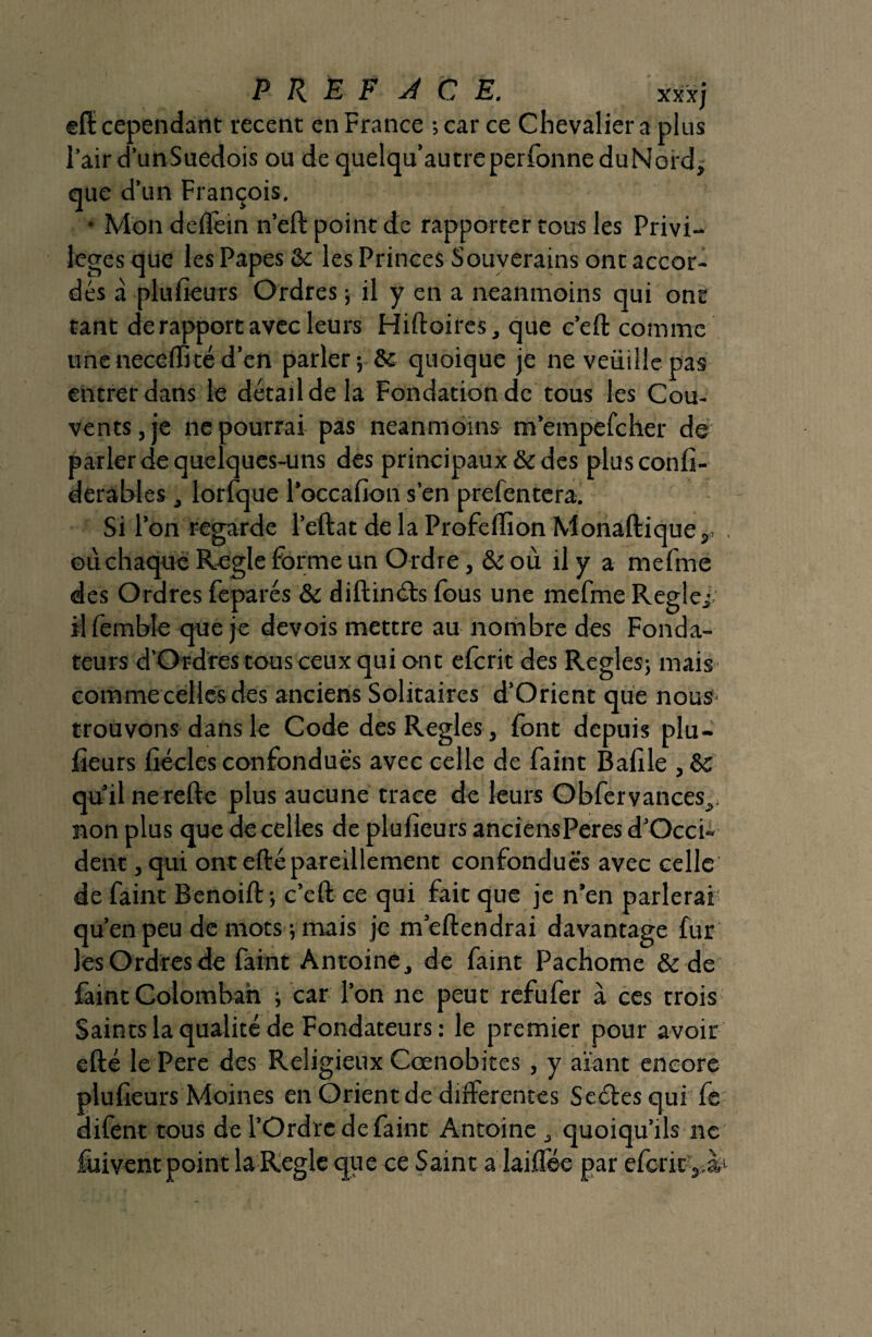 P R È F A C E. xxxj ®ft cependant recent en France ; car ce Chevalier a plus l’air d’unSuedois ou de quelqu’autreperfonneduNord, que d’un François. • Mon deffem n’eft point de rapporter tous les Privi¬ lèges que les Papes & les Princes Souverains ont accor¬ dés à plufieurs Ordres ; il y en a neanmoins qui ont tant de rapport avec leurs Hiftoires, que c’eft comme uneneceffité d’en parler; & quoique je ne veüillepas entrer dans le détail de la Fondation de tous les Cou¬ vents, je ne pourrai pas neanmoins m’empefcher de parler de quelques-uns des principaux & des plusconfi- derables, lorfque l’occafion s’en prefentera. Si l’on regarde l’eftat de la Profeftion Monaftique,* où chaque Réglé forme un O rdre, & où il y a mefmc des Ordres feparés & diftinéts fous une mefme Réglé,- il fembîe que je devois mettre au nombre des Fonda¬ teurs d’Ordres tous ceux qui ont efcrit des Réglés; mais comme celles des anciens Solitaires d’Orient que nous- trouvons dans le Code des Réglés, font depuis plu¬ fieurs fiécles confondues avec celle de faint Bafile , & qu’il nerefte plus aucune trace de leurs Obfervances,. non plus que de celles de plufieurs anciensPeres d’Occi- dent , qui ont efté pareillement confondues avec celle de faint Benoift; c’eft ce qui fait que je n’en parlerai1 qu’en peu de mots ; mais je m’eftendrai davantage fur les Ordres de faint Antoine , de faint Pachome & de faint Colomban ; car l’on ne peut refufer à ces trois Saints la qualité de Fondateurs : le premier pour avoir efté le Pere des Religieux Cœnobites, y axant encore plufieurs Moines en Orient de differentes Seéles qui fe difent tous de l’Ordre de faint Antoine , quoiqu’ils ne füivent point la Réglé que ce Saint a laiffée par efcric^à1