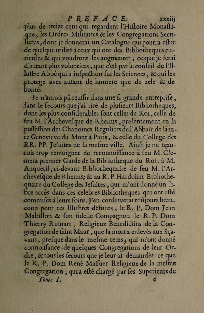 •pl us de treize cens qui regardent l’Hiftoire Monafti- que, les Ordres Militaires & les Congrégations Sécu¬ lières, dont je donnerai un Catalogue qui pourra eftre de quelque utilité à ceux qui ont des Bibliothèques cu- rieules ôe qui voudront les augmenter ; ce que je ferai d’autant plus volontiers, que c’eft par le conleil de l’Il- luftre Abbé qui a infpeétion fur les Sciences, & qui les protégé avec autant de lumière que de zele & de bonté. Je n’auroispûreufïirdansunefi grande entreprife, fans le fecours que j’ai tiré de plulieurs Bibliothèques, dont les plus confiderables font celles du Roi, celle de feu M. l’Archevefque de Rheims, prefentement en la poflèffion des Chanoines Réguliers de l’Abbaïe de la in - te Genevieve du Monta Paris; & celle du College des RR. PP. Jefuites de la mefme ville. Ainfi je ne fçau- rois trop témoigner de reconnoiffance à feu M. Clé¬ ment premier Garde de la Bibliothèque du Roi; à M. Anquetil, ci-devant Bibliothequaire de feu M. l’Ar- «chevefque de Rheims; & au R. P.Hardoüin Bibliothe- quaire du College des Jefuites, qui m’ont donné un li¬ bre accès dans ces célébrés Bibliothèques qui ontefté commifes à leurs foins. J’en conferverai toujours beau¬ coup pour ces Illuftres défunts, le R. P. Dom Jean Mabillon & fon fidelle Compagnon le R. P. Dom Thierry Ruinart, Religieux Benediéfins de la Con¬ grégation de faint Maur, que la mort a enlevés aux Sça- vans, prefque dans le mefme tems * qui m’ont donné connoiffance de quelques Congrégations de leur Or¬ dre , & tous les fecours que je leur ai demandés ce que le R. P. Dom René Maffuet Religieux de la mefme Congrégation , quia efté chargé par fes Supérieurs de Tome I. c