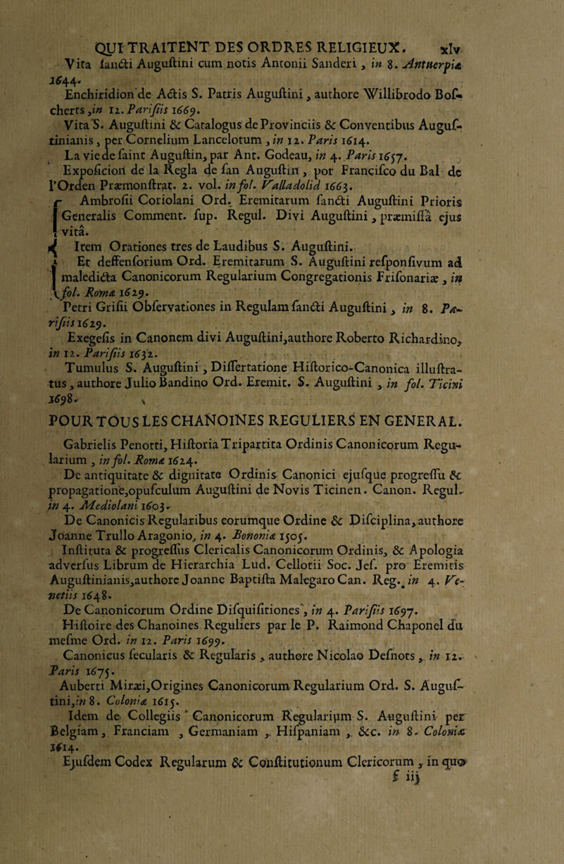 Vita landi Auguftini cum notis Antonii Sanderi >\n 8. Antnerfi& 1644* Enchiridion de Adis S. Patris Auguftini , authore Willibrodo Bof«» cherrs ,in 11. Parfis i66y. Vira S. Auguftini de Caralogus deProvinciis 8c Conventibus Auguf- tinianis, per Cornelium Lancelotum , in 12. Paris 1614. La vie de faine Auguftin,par Ant. Godeau, in 4. Paris 1657. Expoftcioii de la Régla 4e fan Auguftin , por Françifco du Bal de POrden Præmonftrat. 2. vol. in fol. Valladolid 1665. r Ambrofii Coriolani Ord. Eremitarum fandi Auguftini Prions IGeneralis Comment, fup. Regul. Divi Auguftini, præmiftâ ejus • A 1 vita. ^ Item Orationes très de Laudibus S. Auguftini. I* Et deffenforium Ord. Eremitarum S. Auguftini refponfivum ad maledida Canonicorum Regularium Congregationis frifonariæ , in \fot. Rorna 1619. Fetri Grifti Obfervationes in Regulam fandi Auguftini, in S. Pœ~ rifùs 1619. Exegefis in Canonem divi Auguftini,authore Roberto Richardino^ in 12. Pari fi s 1651. Tumulus S. Auguftini, Diftertatione Hiftorico-Canonica illuftra- tus , authore Julio Bandino Ord. Eremit. S. Auguftini yin fol. Ticini POUR TOUS TES CHANOINES REGULIERS EN GENERAL. Gabrielis PenottLHiftoriaTripartita Ordinis Canonicorum Regu¬ larium y in fol. Roma 1624. De antiquitate 8c dignitate Ordinis Canonici ejufque progreftu 8c propagation'e^opufculum Auguftini de Novis Ticinen. Canon. ReguL in 4. APediolani 160} * De Canonicis Regularibus eorumque Ordine 8c Difciplina,authore Joanne Trullo AragonioJ in 4. Bononiœ 1505. Inftituta 8c progreflus Clericalis Canonicorum Ordinis, 8c Apologia adverfus Librum de Hierarchia Lud. Cellotii Soc. Jef. pro Eremitis A uguftinianis^uthore Joanne Baptifta Malegaro Can. Reg.#/» 4. Ve- net iis 1648. De Canonicorum Ordine DifquifitionesY4. Parfis 1697. Hiftoire des Chanoines Réguliers par le P. Raimond Chaponel du mefme Ord. in 12. Paris 1699. Canonicus fecularis 8c Regularis > authore Nicolao Defnotsin 12. Paris 1675. Auberti Miræi,Origines Canonicorum Regularium Ord. S. Auguf- tini,/»8. Colonia 1615. Idem de Collegiis 1 Canonicorum Régulation! S. Auguftini per Belgiam, Franciam , Germaniam r Hifpaniam 8cc. m 8. Colonie 16 14. Ejufdem Codex Regularum 8c Conftitutionum Clericorum , in quo £ ii|