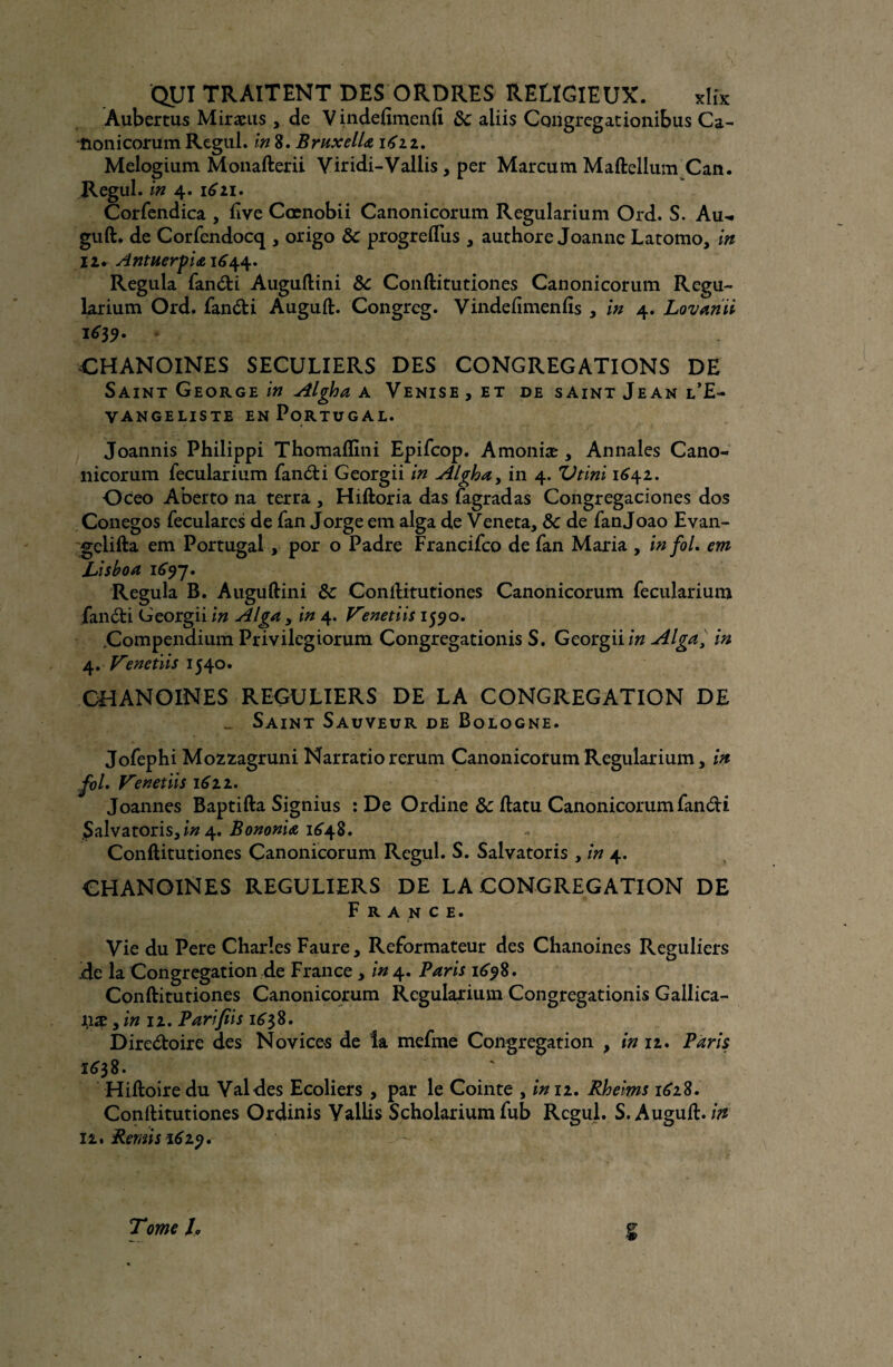 Aubertus Miræus , de Vindefimenfi 8c aliis Congregationibus Ca- tionicorum Regul. in 8. BruxelLg 1622. Melogium Monafterii Viridi-Vallis, per Marcum Maftellum Can. Regul. in 4. 1^21. Corfendica , ftve Cœnobii Canonicorum Regularium Ord. S. Au-, guft. de Corfendocq , origo 8c progreftus , authore Joanne Latomo, in 12* Antnerpiai6^. Régula fanCti Auguftini 8c Conftitutiones Canonicorum Regu- larium Ord. fanCti Auguft. Congreg. Vindeftmenfis , in 4. Lovariii 1^3 9. CHANOINES SECULIERS DES CONGREGATIONS DE Saint George in Algha a Venise , et de saint Jean l’E- vangeliste en Portugal. Joannis Philippi Thomaffîni Epifcop. Amoniæ , Annales Cano¬ nicorum fecularium fanCti Georgii in Algha, in 4. Vtini 1642. Oceo Aberto na terra , Hiftoria das fagradas Congregaciones dos Conegos feculares de fan Jorge em alga de Veneta, 8c de fan Joao Evan- gclifta em Portugal, por o Padre Francifco de fan Maria , in fol. em JLishoa 1697. Régula B. Auguftini 8c Conftitutiones Canonicorum fecularium fan et i Georgii in Alga , in 4. Venetiis 1590. .Compendium Privilegiorum Congregationis S. Georgii in Alga, in 4. V’enetiis 1540. CHANOINES REGULIERS DE LA CONGREGATION DE Saint Sauveur de Bologne. Jofephi Mozzagruni Narratio rerum Canonicorum Regularium, in fol. Tenet iis 1611. Joannes Baptifta Signius : De Ordine 8c ftatu Canonicorum fan&i Salvatoris,/» 4. Bononia 1648. Conftitutiones Canonicorum Regul. S. Salvatoris , in 4. CHANOINES REGULIERS DE LA CONGREGATION DE France. Vie du Pere Charles Faure, Reformateur des Chanoines Réguliers de la Congrégation de France , in 4. Paris 1698. Conftitutiones Canonicorum Regularium Congregationis Gallica- îiæ , in 12. Parifiis 1^38. Directoire des Novices de la mefme Congrégation , in 12. Paris 1638. Hiftoiredu Val des Ecoliers , par le Cointe , in 11. Rhe'ms 1618. Conftitutiones Ordinis Vallis Scholarium fub Regul. S.Auguft. in 12. Remis 1629. Tome h l