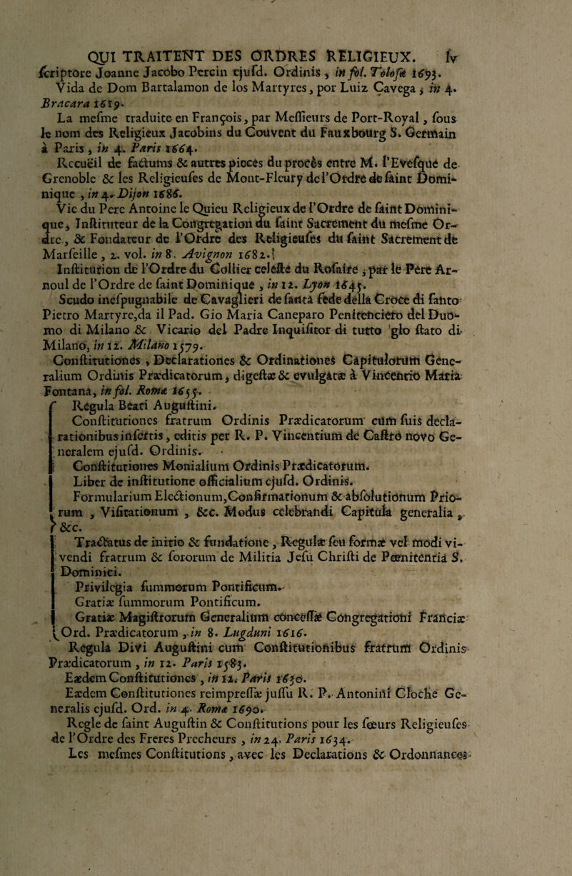 feriptore Jeanne Jaccbo Percin ejufd. Ordinis* infoLTolof* Vida de Dom Bartalaraon de los Martyres, por Luiz Cavega * in 4. Bracara tfîïp- La mefme traduite en François, par Meilleurs de Port-Royal, fous k nom des Religieux Jacobins du Couvent du Faux bourg S* Germain à Paris , in 4. Paris 1664. Recueil de fa&ums & autres pièces du procès entre M. 1’Evefqüe de Grenoble de les Religieufes de Mont-Fleury de l’Ordre de feint Domi¬ nique , in 4, Dijon i£8£. Vie du Pere Antoine le Quieu Religieux de l’Ordre de ikittt Domini¬ que, Jnftituteur de la Congrégation au faint Sacrement du mefme Or¬ dre , de Fondateur de l’Ordre des Religieufes du feint Sacrement de Marfeiile , 2, vol. in 8 . Avignon 1681.\ Inftiturion de l’Ordre du Collier celêfté du Rofaire 3 par le Père Ar~ noul de l’Ordre de faint Dominique , in 11, Lyon 1 <$44. Scudo incfpugnabilc de Cavaglieri de faut a ftde délia Croce di fahto; Pietro Martyrc,da il Pad. Gio Maria Caneparo Peniteftcièto delDuO- mo di Milano de Vicario del Padre Inquifïtor di tutto glo ftato di- Milano, in 12. Milano 1579. Conftitutiones , Declaratioiies de Ordinationes Câpitulotutft Gene- ralium Ordinis Prædicatorum* digeftsc de evulgatæ à VinCcntiü Maria Fontana, in fol. Rom a Hyf.  Régula Beati Auguftini, Conftitutiones fratrum Ordinis Prædicatorüm cum fuis decla- rationibusinfertis, editis per R. P* Vincentium de Caftrè novo Ge- neralem ejufd. Ordinis. I Conftitutiones Monialium Ordinis Ptaedicatorum. Liber de inftitutione oificialium ejufd. Ordinis, FormulariumEledtionum,Gonfirnianonum & abfolutionum Prie- rum , Vifitationum , dcc. Modus cclebraîidi Capitük generalia r &c. 1Trafetus de initie de fundatione , Régula* feu forma? vel frïodi vi¬ vendi fratrum de fororum de Militia Jefù Chrifti de Peenitentia S, Dominici. Privilégia fummorum Pontificum* Gratiæ fummorum Pontifîcum. Gratiæ Magiftrorum Generalium cünccfhè Congregationi Francise ^Ord. Prædicatorüm rin 8. Lugâuni 1616. Régula Divi Àuguâini cum Conftitutionibus fratrum Ordinis Prædicatorüm , in 12. Paris 1583. EædemConftitutiones , in 12. Paris 1^30. Eædem Conftitutiones reimpreiïæ juftu R. P. Antoniili Cloche Ge° nexalis ejufd. Ord. in 4. Rom& Réglé de faint Auguftin de Conftitutions pour les feèurs Religieufes de l’Ordre des Freres Prêcheurs , in 24. Paris 1634. Les mefmes Conftitutions, avec les Déclarations 6e Ordonnance