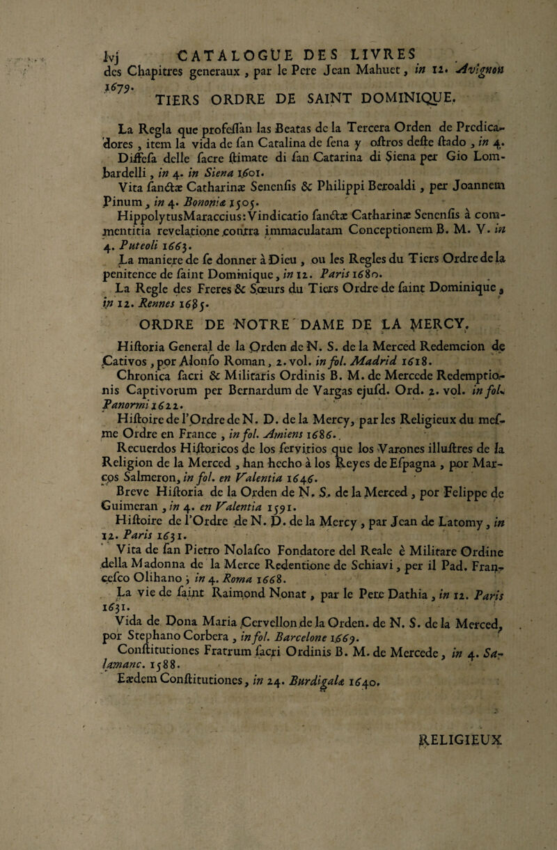 des Chapitres generaux , par le Pere Jean Mahuet, in I2« Avignon 1679* TIERS ORDRE DE SAINT DOMINIQUE, La Régla que profefTan las Beatas de la Tercera Orden de Prcdica- dores , item la vida de fan Catalina de fena y oftros deûe ftado , in 4. DifFefa delle facre ftimate di fan Catarina di Siena per Gio Lom- .bardelli, in 4. in Siena 1601. Vita fan&æ Catharinæ Senenfis de Philippi Beroaldi, per Joannem Pinum y in 4. Bononia 1505. HippolytusMaraccius: Vindicatio fan£be Catharinas Senenfis à com- mentitia revelatione .contra immaculatam Conceptionem B. M. V. in 4. Pnteoli 166$. La maniéré de fe donner à Dieu , ou les Réglés du Tiers Ordre de la penitence de faint Dominique, in 12. Paris 1680. La Réglé des Freres & Sœurs du Tiers Ordre de faint Dominique 5 ip 12. Rennes ORDRE DE NOTRE DAME DE LA tylERCY, Hiftoria General de la Orden de N. S. de la Merced Rcdemcion de Cativos ,por Alonfo Roman, 2. vol. in fol. Madrid 1618. Chronica facri de Militaris Ordinis B. M. de Mercede Redemptio.- nis Captivorum per Bcrnardum de Vargas ejufd. Ord. 2. vol. infoU Panorrni 16 22. Hiftoiredel’OrdredeN. D. delà Mercy, parles Religieux du mef- me Ordre en France , in fol. Ajniens 16S 6.. Recuerdos Hiftoricos de los feryijtios que los Varones illuftres de la Religion de la Merced , han hecho à los Reyes de Efpagna , por Mar- eps Salmeron, in fol. en Valentia 164.6. Breve Hiftoria de la Orden de N. S» de la Merced * por Eelippe de Guimeran , in 4. en Valentin 1591. Hiftoire de l’Ordre de N. D. de la Mercy , par Jean de Latomy, in 12. Paris 1^31. Vita de fan Pietro Nolafco Fondatore del Reale è Militare Ordine délia M adonna de la Merce Redentione de Schiavi, per il Pad. Fran«r cefco Olihano in 4. Rom a 166%. i*, - ^ Pncl Nonat y par le Pere Dathia , in 12. Paris 1631. Vida de Dona Maria fCervelIon de la Orden. de N. S. delà Merced, por Stephano Corbera , in fol. Barcelone 1669. Conftitutiones Fratrum facri Ordinis B. M. de Mercede, in 4. Sa~ lamanc. 1588. Eædem Conftitutiones, in 24. BnrdigaU 1640, RELIGIEUX