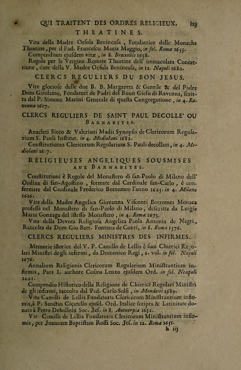 THEATINES. Vita délia Madré Orfola Benincafa , Fondatrice délie Monache Theatine,per il Pad. Francefco Maria Maggio, in fol. Roma 1655. Compendium ejufdem vita: , in 8. Bruxeliis 1^58. Regole per le Vergine Romite Theatine delf immacolata Concct- tione , date délia V. Madré Orfola Benincafa, in 12. Napoli 1680. CLERCS REGULIERS DU BON JESUS. rf Vite gloriofe delle due B. B. Margareta & Gentile del Padre Dom Girolamo, Fondatori de Padri del Buon Giefu di Ravenna, ferit- ta dal P. Simone Marini Generale di quefta Congregatione , in 4.Ra- venna 1617. CLERCS REGULIERS DE SAINT PAUL DECOLLE’ OU Barnabites. Anacleti Sicco & Valeriani MadiiSynopfs deClericorum Régula- rium S. Pauli Inftitut. in 4. Mediolani 1681* Conftitutiones Clericorum Regularium S. Pauli decollati,/# 4. Me- diolani 1617. RELIGIEUSES ANGELIQUES SOUSMISES aux Barnabites. Conftitutioni è Regole del Monaftero di fan-Paolo di Milano dell' Ordine di fan-Agoftino , formate dal Cardinale lan-Carlo , è con- fermate dal Cardinale Frederico Borromeo Panno \61yin 4. Milano 1616. : Vira délia Madré Angelica Giovanna Vifconti Borromea Monaca profeflà nel Monaftero di fan-Paolo di Milano, deferitta da Luigia Maria Gonzaga del iftcfTo Monaftero , in 4. Roma 167$. Vita délia Devota Religiola Angelica Paola Antonia de Ncgri.? Raccolta da Dom Gio Batt. Fontana de Conti, in 8. Roma 1576. CLERCS REGULIERS MINISTRES DES INFIRMÉS. Memorie iftorice del V. P. Camillo de Lellis è fuoi Chierici Re^o- lari Mimftri degli infermi, da Domenico Régi, 2. vol. in fol. Napoli 1676» ■ Annalium Rcligionis Clericorum Regularium Miniftrantium in- iirmis, Pars I. authore Cofma Lenzo ejufdem Ord. in fol. Neapolî 1641. Compcndio Hiftoricodella Religione de Chierici Regoîari Miniftri de gli infermi, raccolta dal Pad. Carlo Solfi , in Mondovi 1^89. Vita Camilli de Lellis Fundatoris Clericorum Miniflrantium infir- mis,à P. San&io Cicatello ejufd. Ord. Italice feripta & Latinitate do- nataà Petro Dehalloi^c Soc. Jef. in 8. j4ntuerpi<z 1632. Vit Cimilli de Lellis Fundatoris Clericorum Minifhrantium infîr~ mis > per Joannem Baptiflam Roili Soc. Jcf. in 12. Roma 16 pi. h iij