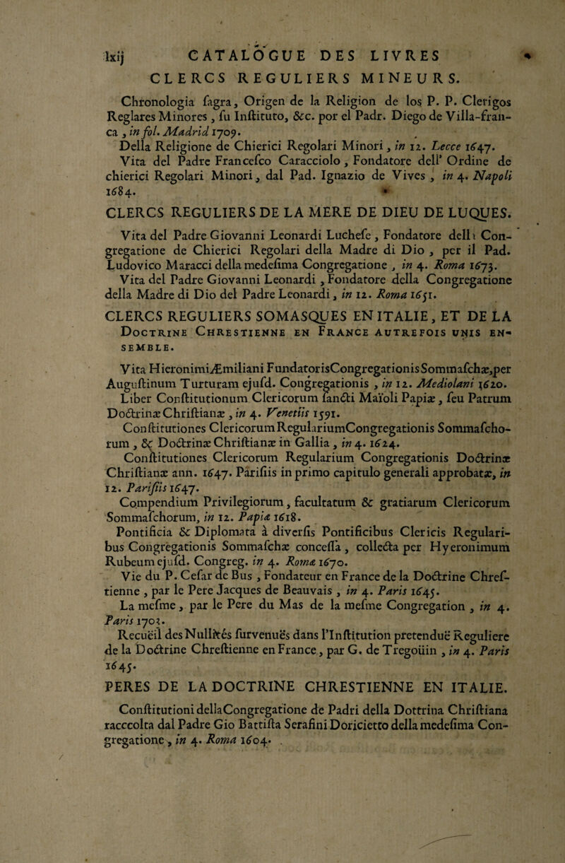 # / / ixij CATALOGUE DES LIVRES * CLERCS REGULIERS MINEURS. Chronologia fagra, Origen de la Religion de los P. P. Clerigos Reglares Minores, fu Inftituto, ôcc. por el Padr. Diego de Villa-fran- ca , in fol, Madrid 1709. Délia Religione de Chierici Regolari Minori, in 12. Lecce 1647, Vita del Padre Francefco Caracciolo, Fondatore dell* Ordine de chierici Regolari Minori, dal Pad. Ignazio de Vives , in 4. Napoli 1684. ♦ CLERCS REGULIERS DE LA MERE DE DIEU DE LUQUES. Vita del Padre Giovanni Leonardi Luchefe , Fondatore delh Con¬ grégation e de Chierici Regolari délia Madré di Dio , per il Pad. Ludovico Maracci délia medeftma Congrcgatione , in 4. Roma 1673. Vita del Padre Giovanni Leonardi , Fondatore délia Congregatione délia Madré di Dio del Padre Leonardi, in 12. Roma 1651. CLERCS REGULIERS SOMASQUES EN ITALIE, ET DE LA Doctrine Chrestienne en France autrefois unis en¬ semble. V ita HieronimiÆmiliani FundatorisCongregationisSommafchæ,per Auguftinum Turturam ejufd. Congregationis , in 12. Mediolani 1610. Liber Conftitutionum Clericorum fan<fti Maïoli Papiæ, feu Patrum Do&rinæChriftianæ , in 4. Vcnetîis 1591. Conftitutiones Clericorum RegulariumCongregationis Sommafçho- rum , &c Do&rinæ Chriftianæ in Gallia, in 4.1614.. Conftitutiones Clericorum Regularium Congregationis Do&rinæ Chriftianæ ann. 1647. P^riEis in primo capitulo generali approbatæ, in 12. Parifiis 1647. Compendium Privilegiorum, facultatum 8c gratiarum Clericorum Sommafchorum, in 12. Papiæ 1618. Pontificia 8c Diplomata à diverlis Pontificibus Clericis Regulari- bus Congregationis Sommafchæ conceflà, colledta per Hyeronimum Rubeum ejufd. Congreg. in 4. Ro?næ iéjo. Vie du P. Cefar de Bus , Fondateur en France de la Do&rine Chref- tienne , par le Pere Jacques de Beauvais , in 4. Paris 1645. La mefme, par le Pere du Mas de la mefme Congrégation , in 4. Paris 1701. Recueil des Nullités furvenuës dans ITnftitution prétendue Régulière de la Doctrine Chreftienne en France , par G. de Tregoiiin , in 4. Paris 1645. PERES DE LA DOCTRINE CHRESTIENNE EN ITALIE. ConftitutionidellaCongregatione de Padri délia Dottrina Chriftiana racccolta dal Padre Gio Battifta SerafiniDoriciettodellamedefima Con- gregatione^ in 4. Roma 1604. .