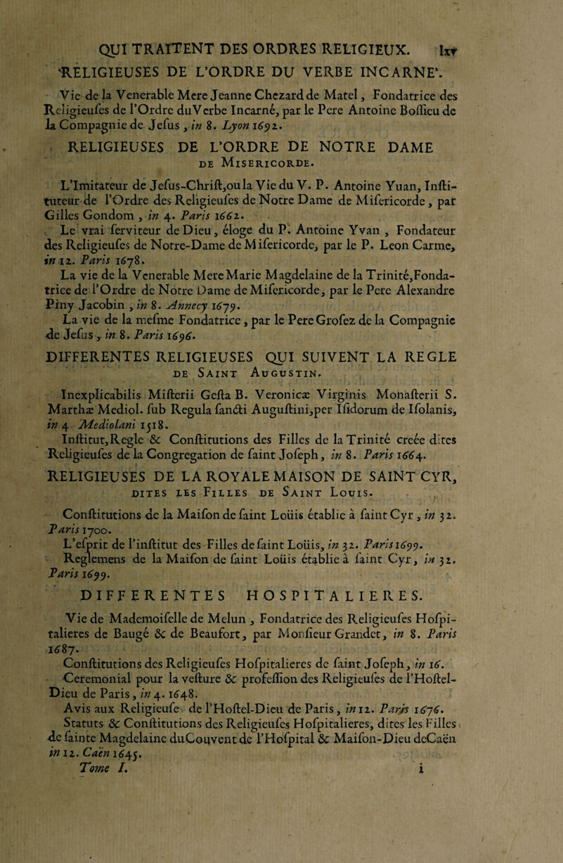 'RELIGIEUSES DE L’ORDRE DU VERBE INCARNE*. Vie de la Venerable Mere Jeanne Chezardde Matel, Fondatrice des Religieuses de l’Ordre duVerbe Incarné, par le Pere Antoine Boflieude la Compagnie de JeSus , in 8. Lyon 1691, RELIGIEUSES DE L’ORDRE DE NOTRE DAME de Miséricorde. L’Imitateur de JeSus-Chrift,oula Vie du V. P. Antoine Yuan, Infti- tuteur de l’Ordre des Religieufes de Notre Dame de M iSericorde, par Gilles Gondom 3 in 4. Paris \66z. Le vrai Serviteur de Dieu, éloge du P. Antoine Yvan , Fondateur des ReligieuSes de Notre-Dame de M iSericorde, par le P. Leon Carme, in 12. Paris 1678. La vie de la Venerable Mere Marie Magdelaine de la Trinité,Fonda- trice de l’Ordre de Notre Dame de M iSericorde, par le Pere Alexandre Piny Jacobin , in 8. Annecy 1679. La vie de la meSme Fondatrice, par le PereGroSez de la Compagnie de JeSas , in 8. Paris 1696• DIFFERENTES RELIGIEUSES QUI SUIVENT LA REGLE de Saint Augustin. ïnexplicabilis Mifterii Gelta B. Veronicæ Virginis Monafterii S. Marthæ Mediol. Sub Régula Sandi Auguftini,per Ilidorum de iSolanis, in 4 Mediolani 1518. Inftitut,Réglé & Conftitutions des Filles de la Trinité creée dites ReligieuSes de la Congrégation de Saint JoSeph, in 8. Paris 1664. RELIGIEUSES DE LA ROYALE MAISON DE SAINT CYR, dites les Filles de Saint Louis. Conftitutions de la MaiSon de Saint Loiiis établie à Saint Cyr , in 3 2, Paris 1700. L’eSprit de Pinftitut des Filles de Saint Loiiis, in 32. Parisi6yy. Reglemens de la MaiSon de Saint Loiiis établie à laine Cyr, in 32. Paris 1699. DIFFERENTES HOSPITALIERES. Vie de Mademoiselle de Melun , Fondatrice des ReligieuSes HoSpi- talieres de Baugé 8c de Beaufort, par Monlieur Grandet, in 8. Paris 1687. Conftitutions des ReligieuSes HoSpitalieres de Saint JoSeph, in 16. Cérémonial pour la vellure 8c profelïion des ReligieuSes de l’Hoftel- Dieu de Paris, in4.164.8. Avis aux ReligieuSes de l’Hoftel-Dieu de Paris, in 11. Paris 1676. Statuts 8c ConlHtutions des ReligieuSes HoSpitalieres, dites les Filles < de Sainte Magdelaine duCouventde l’HoSpital 8c MaiSon-Dieu deCaen in jz. Caen 1645. Tome /. 1