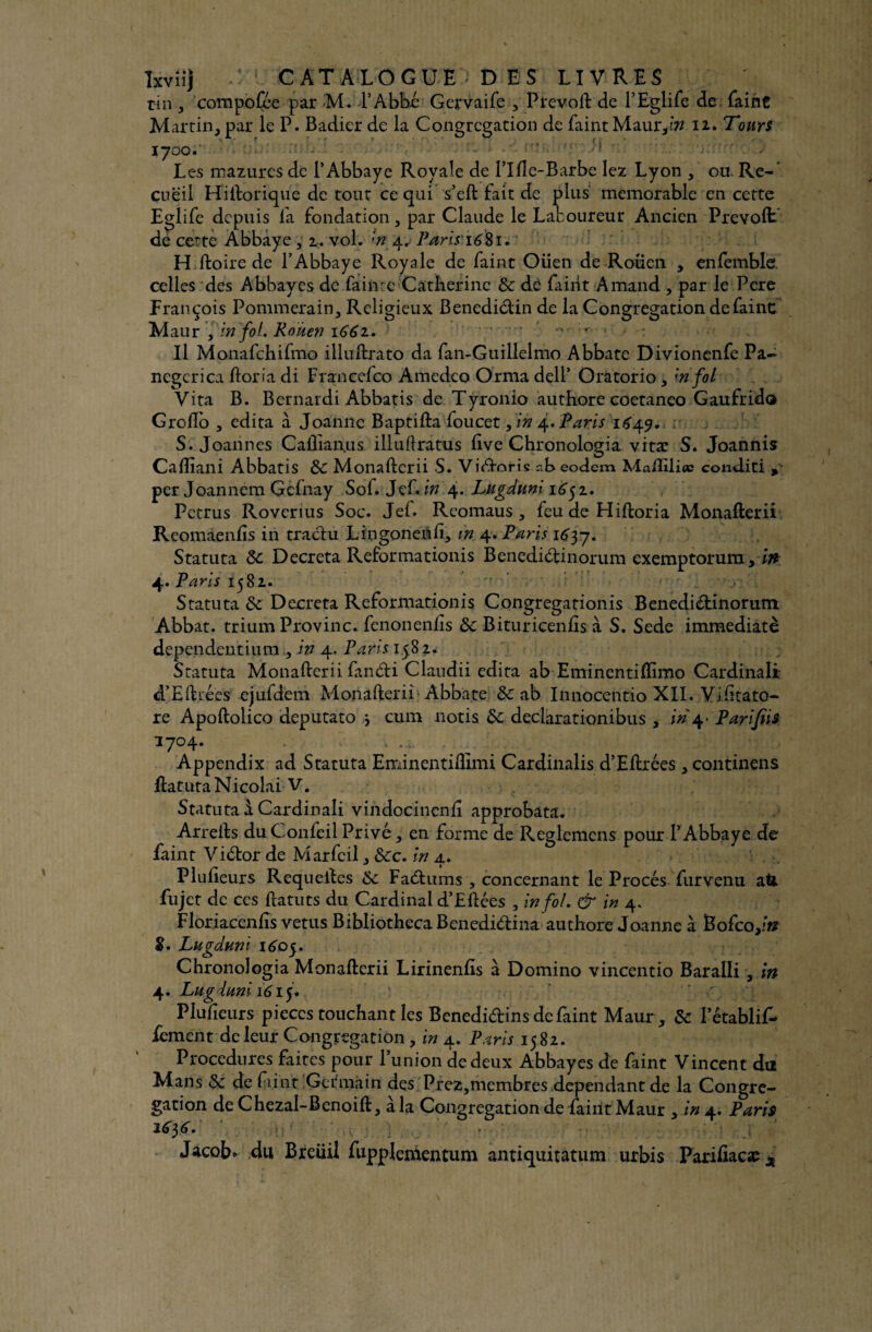 rin , compofce par M. FAbbé Gervaife 3 Prevoft de FEglife de Paint Martin., par le P. Badier de la Congrégation de Paint Maur,??? 12. Tours 1700.' Les mazures de l’Abbaye Royale de Fifte-Barbe lez Lyon ou Re¬ cueil Hiftorique de tout ce qui s’eft fait de plus mémorable en cette Eglife depuis fa fondation, par Claude le Laboureur Ancien Prévoit de cette Abbaye , 2.. vol. *n 4. Paris’16$1. Hiftoire de T Abbaye Royale de Paint Oiien de Rouen , enlemble. celles des Abbayes de fainte Catherine 8c dè Paint Arnaud , par le Pere François Pommerain, Religieux Benedidin de la Congrégation de Paine Maur , in fol. Rouen 1661. ' ' 0 y Il Monafchifmo illuftrato da Pan-Guillelmo Abbate Divionenfe Pa~ negerica ftoria di Franccfco Amedeo Orma dell’ Oratorio, in fol Vita B. Bernardi Abbatis de Tyronio authore coetaneo Gaufrida Grollo 3 édita à Joanne Baptifta Poucet 5 in 4. Paris 1649. : S. Joannes Caftlan.us illuftratus Eve Chronologia vitæ S. Joannis Cafîiani Abbatis 8c Monafterii S. Vidoris r.b eodem Ma/Iilicc conditi , per Joannem Gefnay Sof. Jef. in 4. Lugduni 1652. Petrus Roverius Soc. JeP. Reomaus 5 Peu de Hiftoria Monafterii Reomaenfts in tradu Lrngoneâli, m 4. Paris 165-7, Statuta 8c Décréta Reformationis Benedidinorum exemptorura, in 4. Paris 1582. Statuta 8c Décréta Reformationis Congregationis Benedidinorum Abbat. trium Provinc. fenonenfts 8c Bituricenfts à S. Sede immédiate dependeutium , in 4. Paris 15,82. Statuta Monafterii fandi Claudii édita ab Eminentiflimo Cardinali d’Eftiées ejufdem Monafterii Abbate & ab Inriocentio XII. Yiiitato- re Apoftolico deputato j cura notis 8c declarationibus , in 4- Parifiis î7°4* • • v b •' d Appendix ad Statuta Eminentiftimi Cardinalis d’Eftrées, continens ftatutaNicolai V. Statuta à Cardinali vindocincnft approbata. Arrefts duConfeil Privé, en forme de Reglemens pour l’Abbaye de Paint Vidor de MarPcil 3 8cc. in 4. Plufteurs Requeftes 8c Fadums , concernant le Procès Purvenu a& Pujet de ces ftatuts du Cardinal d’Eftées 3 in fol, & in 4. Floriaceniis vêtus BibliothecaBenedidina authore Joanne à Bofco,/# 5. Lugduni 1605. Chronologia Monafterii Lirinenfts à Domino vincentio Baralli, in 4. Lugduni 161 ÿ PluPieurs pièces touchant les Benedidins de Paint Maur , 8c FétabliP- Pement de leur Congrégation , in 4. Paris 15 82. Procedures faites pour l’union de deux Abbayes de Paint Vincent da Mans 8c de Ptint Germain des Prez,membres dépendant de la Congré¬ gation deChezal-Benoiftj à la Congrégation de Paint Maur , in 4. Paris 1656, Jacob* du Breüil Pupplenientum antiquitatum urbis Parifiacaî^